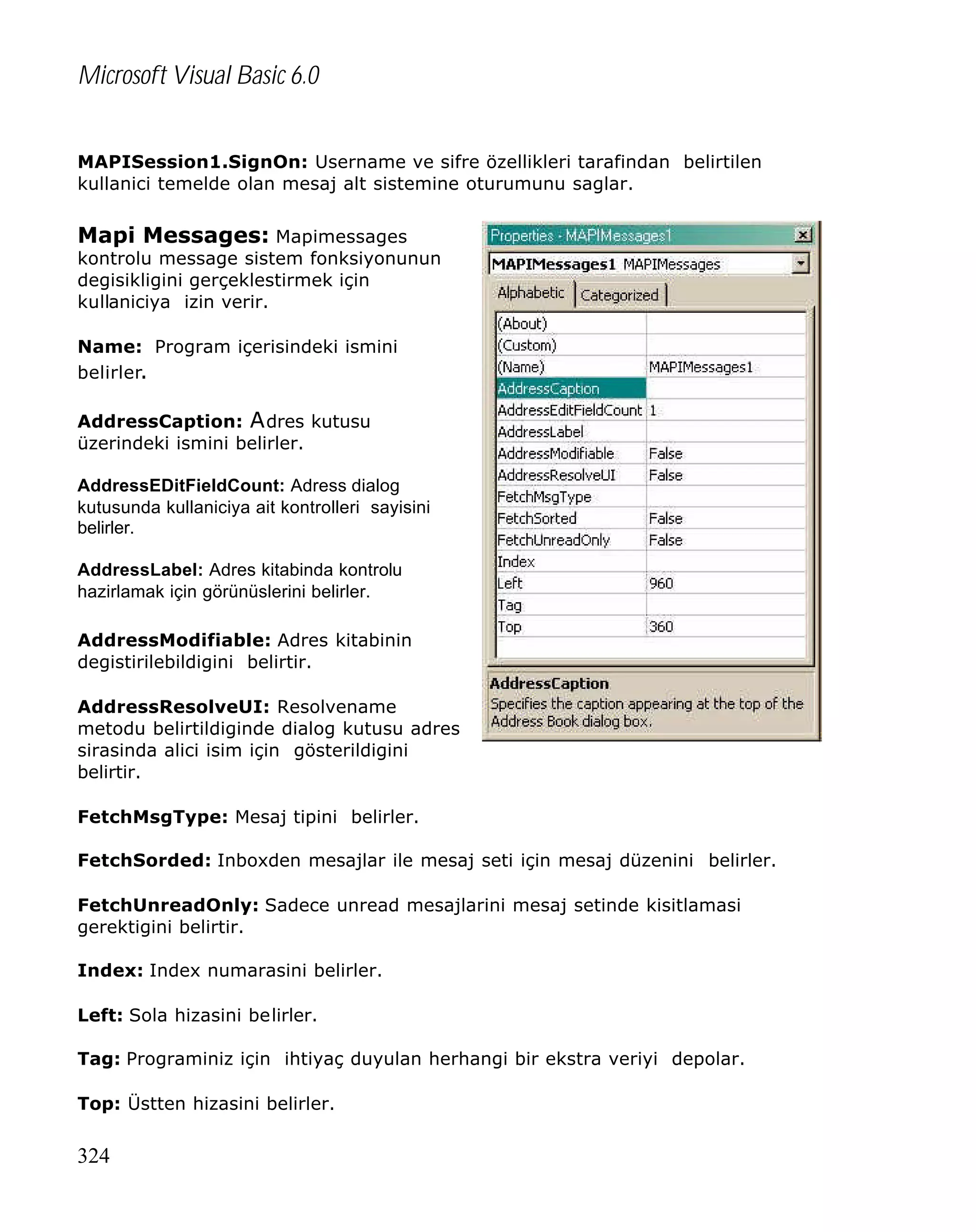 Microsoft Visual Basic 6.0
MAPISession1.SignOn: Username ve sifre özellikleri tarafindan belirtilen
kullanici temelde olan mesaj alt sistemine oturumunu saglar.

Mapi Messages: Mapimessages

kontrolu message sistem fonksiyonunun
degisikligini gerçeklestirmek için
kullaniciya izin verir.
Name: Program içerisindeki ismini
belirler.
AddressCaption: A dres kutusu
üzerindeki ismini belirler.
AddressEDitFieldCount: Adress dialog
kutusunda kullaniciya ait kontrolleri sayisini
belirler.
AddressLabel: Adres kitabinda kontrolu
hazirlamak için görünüslerini belirler.
AddressModifiable: Adres kitabinin
degistirilebildigini belirtir.
AddressResolveUI: Resolvename
metodu belirtildiginde dialog kutusu adres
sirasinda alici isim için gösterildigini
belirtir.
FetchMsgType: Mesaj tipini belirler.
FetchSorded: Inboxden mesajlar ile mesaj seti için mesaj düzenini belirler.
FetchUnreadOnly: Sadece unread mesajlarini mesaj setinde kisitlamasi
gerektigini belirtir.
Index: Index numarasini belirler.
Left: Sola hizasini belirler.
Tag: Programiniz için ihtiyaç duyulan herhangi bir ekstra veriyi depolar.
Top: Üstten hizasini belirler.

324

 