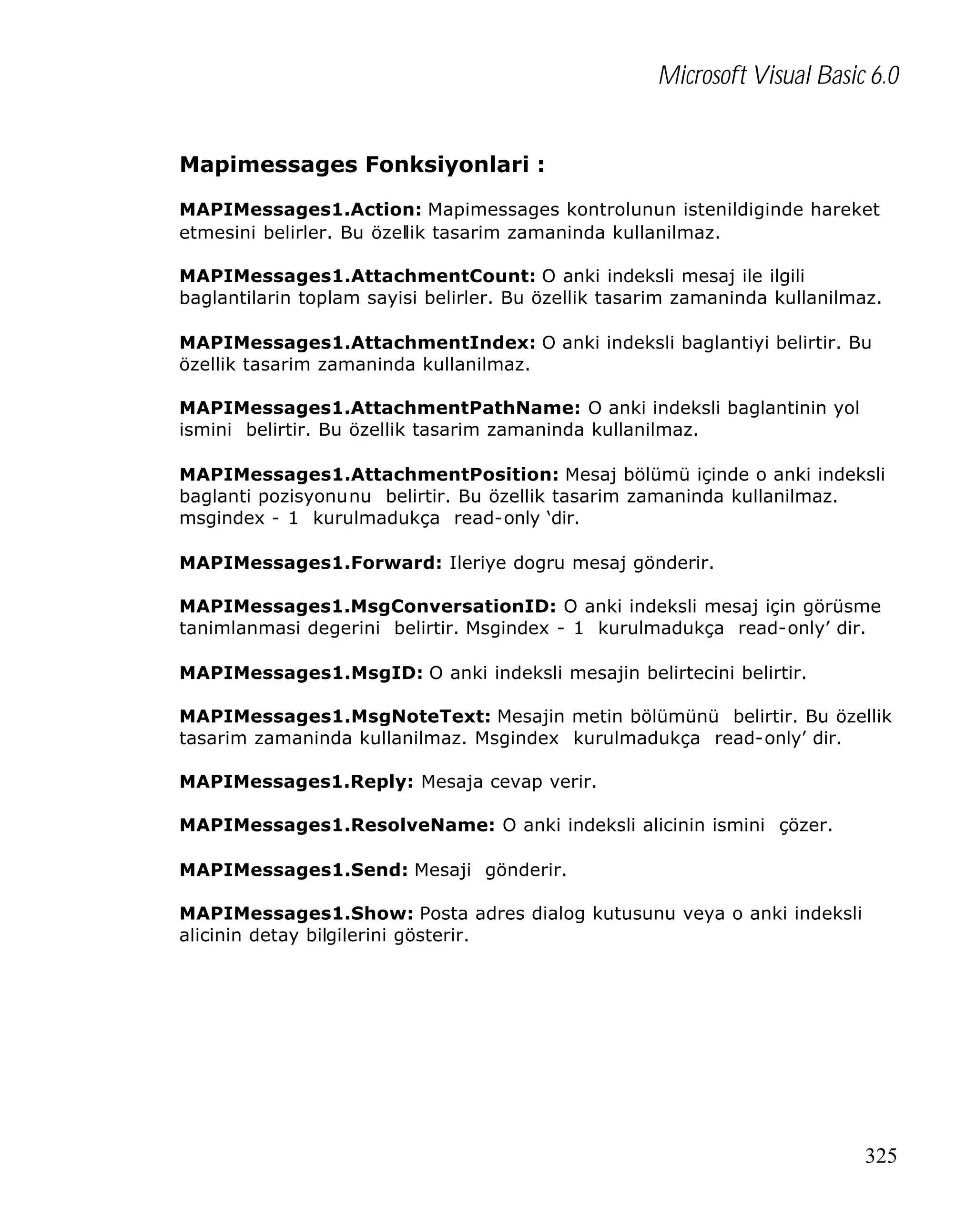 Microsoft Visual Basic 6.0
Mapimessages Fonksiyonlari :
MAPIMessages1.Action: Mapimessages kontrolunun istenildiginde hareket
etmesini belirler. Bu özellik tasarim zamaninda kullanilmaz.
MAPIMessages1.AttachmentCount: O anki indeksli mesaj ile ilgili
baglantilarin toplam sayisi belirler. Bu özellik tasarim zamaninda kullanilmaz.
MAPIMessages1.AttachmentIndex: O anki indeksli baglantiyi belirtir. Bu
özellik tasarim zamaninda kullanilmaz.
MAPIMessages1.AttachmentPathName: O anki indeksli baglantinin yol
ismini belirtir. Bu özellik tasarim zamaninda kullanilmaz.
MAPIMessages1.AttachmentPosition: Mesaj bölümü içinde o anki indeksli
baglanti pozisyonunu belirtir. Bu özellik tasarim zamaninda kullanilmaz.
msgindex - 1 kurulmadukça read-only ‘dir.
MAPIMessages1.Forward: Ileriye dogru mesaj gönderir.
MAPIMessages1.MsgConversationID: O anki indeksli mesaj için görüsme
tanimlanmasi degerini belirtir. Msgindex - 1 kurulmadukça read-only’ dir.
MAPIMessages1.MsgID: O anki indeksli mesajin belirtecini belirtir.
MAPIMessages1.MsgNoteText: Mesajin metin bölümünü belirtir. Bu özellik
tasarim zamaninda kullanilmaz. Msgindex kurulmadukça read-only’ dir.
MAPIMessages1.Reply: Mesaja cevap verir.
MAPIMessages1.ResolveName: O anki indeksli alicinin ismini çözer.
MAPIMessages1.Send: Mesaji gönderir.
MAPIMessages1.Show: Posta adres dialog kutusunu veya o anki indeksli
alicinin detay bilgilerini gösterir.

325

 