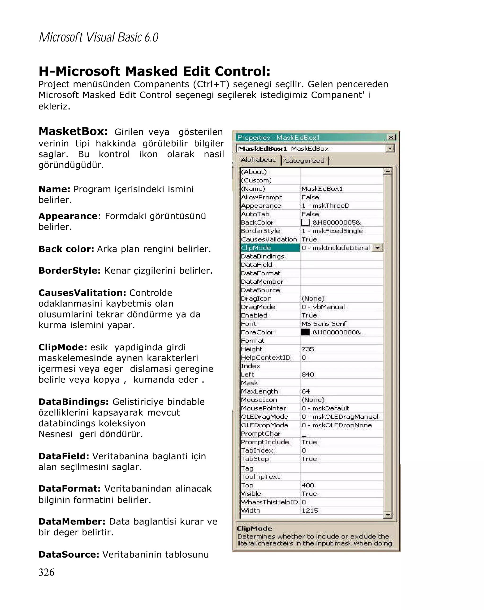 Microsoft Visual Basic 6.0
H-Microsoft Masked Edit Control:

Project menüsünden Companents (Ctrl+T) seçenegi seçilir. Gelen pencereden
Microsoft Masked Edit Control seçenegi seçilerek istedigimiz Companent' i
ekleriz.

MasketBox: Girilen veya gösterilen
verinin tipi hakkinda görülebilir bilgiler
saglar. Bu kontrol ikon olarak nasil
göründügüdür.
Name: Program içerisindeki ismini
belirler.
Appearance: Formdaki görüntüsünü
belirler.
Back color: Arka plan rengini belirler.
BorderStyle: Kenar çizgilerini belirler.
CausesValitation: Controlde
odaklanmasini kaybetmis olan
olusumlarini tekrar döndürme ya da
kurma islemini yapar.
ClipMode: esik yapdiginda girdi
maskelemesinde aynen karakterleri
içermesi veya eger dislamasi geregine
belirle veya kopya , kumanda eder .
DataBindings: Gelistiriciye bindable
özelliklerini kapsayarak mevcut
databindings koleksiyon
Nesnesi geri döndürür.
DataField: Veritabanina baglanti için
alan seçilmesini saglar.
DataFormat: Veritabanindan alinacak
bilginin formatini belirler.
DataMember: Data baglantisi kurar ve
bir deger belirtir.
DataSource: Veritabaninin tablosunu

326

 