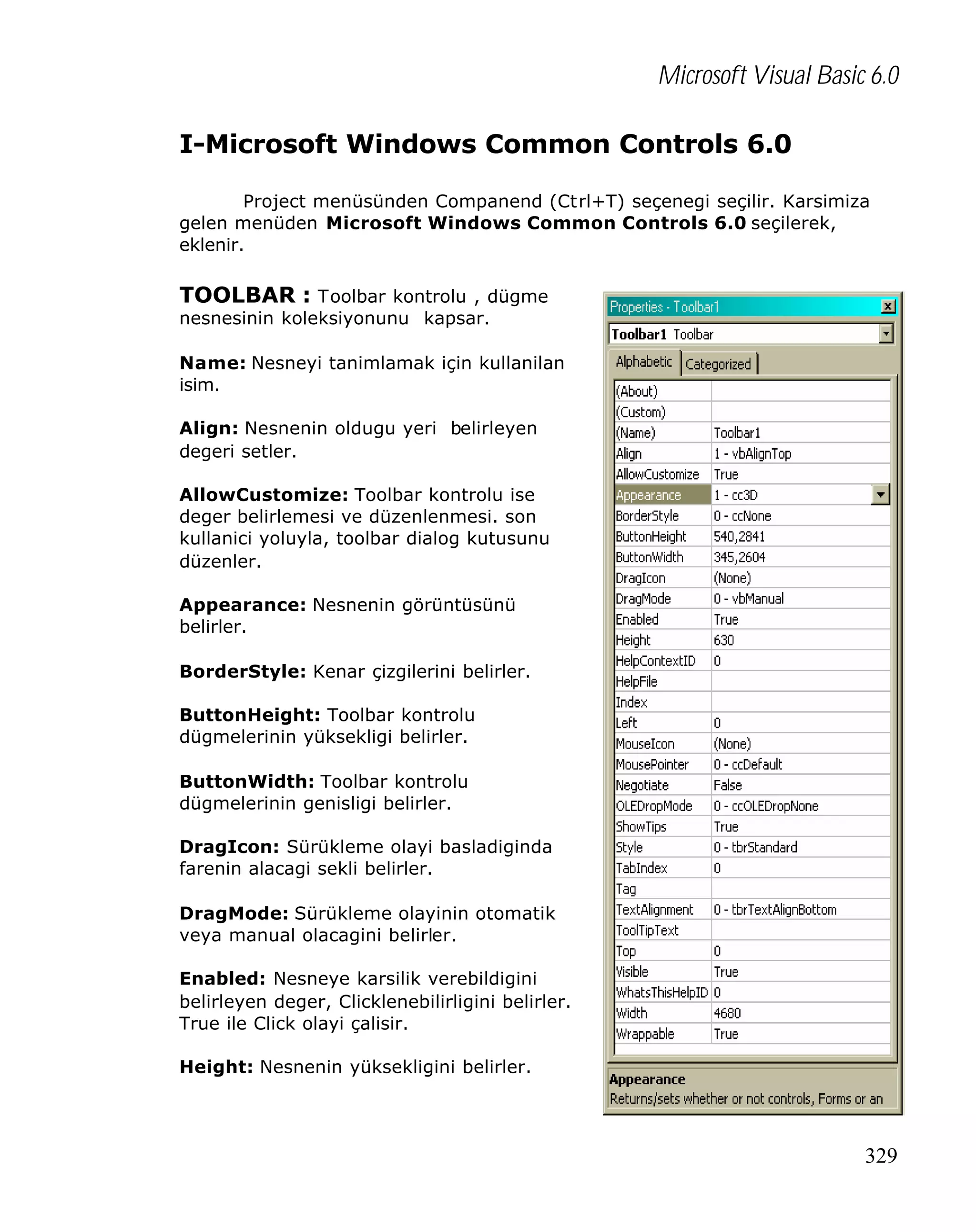 Microsoft Visual Basic 6.0
I-Microsoft Windows Common Controls 6.0
Project menüsünden Companend (Ctrl+T) seçenegi seçilir. Karsimiza
gelen menüden Microsoft Windows Common Controls 6.0 seçilerek,
eklenir.

TOOLBAR : Toolbar kontrolu , dügme
nesnesinin koleksiyonunu kapsar.

Name: Nesneyi tanimlamak için kullanilan
isim.
Align: Nesnenin oldugu yeri belirleyen
degeri setler.
AllowCustomize: Toolbar kontrolu ise
deger belirlemesi ve düzenlenmesi. son
kullanici yoluyla, toolbar dialog kutusunu
düzenler.
Appearance: Nesnenin görüntüsünü
belirler.
BorderStyle: Kenar çizgilerini belirler.
ButtonHeight: Toolbar kontrolu
dügmelerinin yüksekligi belirler.
ButtonWidth: Toolbar kontrolu
dügmelerinin genisligi belirler.
DragIcon: Sürükleme olayi basladiginda
farenin alacagi sekli belirler.
DragMode: Sürükleme olayinin otomatik
veya manual olacagini belirler.
Enabled: Nesneye karsilik verebildigini
belirleyen deger, Clicklenebilirligini belirler.
True ile Click olayi çalisir.
Height: Nesnenin yüksekligini belirler.

329

 