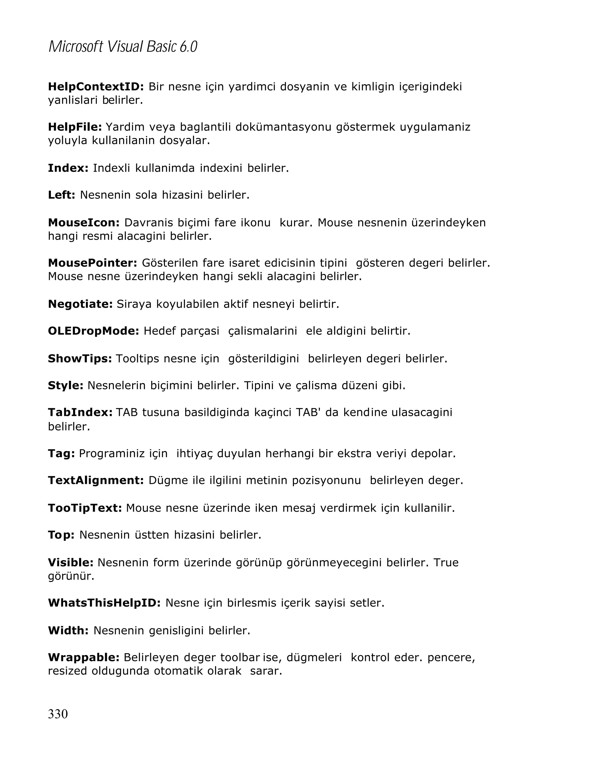 Microsoft Visual Basic 6.0
HelpContextID: Bir nesne için yardimci dosyanin ve kimligin içerigindeki
yanlislari belirler.
HelpFile: Yardim veya baglantili dokümantasyonu göstermek uygulamaniz
yoluyla kullanilanin dosyalar.
Index: Indexli kullanimda indexini belirler.
Left: Nesnenin sola hizasini belirler.
MouseIcon: Davranis biçimi fare ikonu kurar. Mouse nesnenin üzerindeyken
hangi resmi alacagini belirler.
MousePointer: Gösterilen fare isaret edicisinin tipini gösteren degeri belirler.
Mouse nesne üzerindeyken hangi sekli alacagini belirler.
Negotiate: Siraya koyulabilen aktif nesneyi belirtir.
OLEDropMode: Hedef parçasi çalismalarini ele aldigini belirtir.
ShowTips: Tooltips nesne için gösterildigini belirleyen degeri belirler.
Style: Nesnelerin biçimini belirler. Tipini ve çalisma düzeni gibi.
TabIndex: TAB tusuna basildiginda kaçinci TAB' da kendine ulasacagini
belirler.
Tag: Programiniz için ihtiyaç duyulan herhangi bir ekstra veriyi depolar.
TextAlignment: Dügme ile ilgilini metinin pozisyonunu belirleyen deger.
TooTipText: Mouse nesne üzerinde iken mesaj verdirmek için kullanilir.
Top: Nesnenin üstten hizasini belirler.
Visible: Nesnenin form üzerinde görünüp görünmeyecegini belirler. True
görünür.
WhatsThisHelpID: Nesne için birlesmis içerik sayisi setler.
Width: Nesnenin genisligini belirler.
Wrappable: Belirleyen deger toolbar ise, dügmeleri kontrol eder. pencere,
resized oldugunda otomatik olarak sarar.

330

 