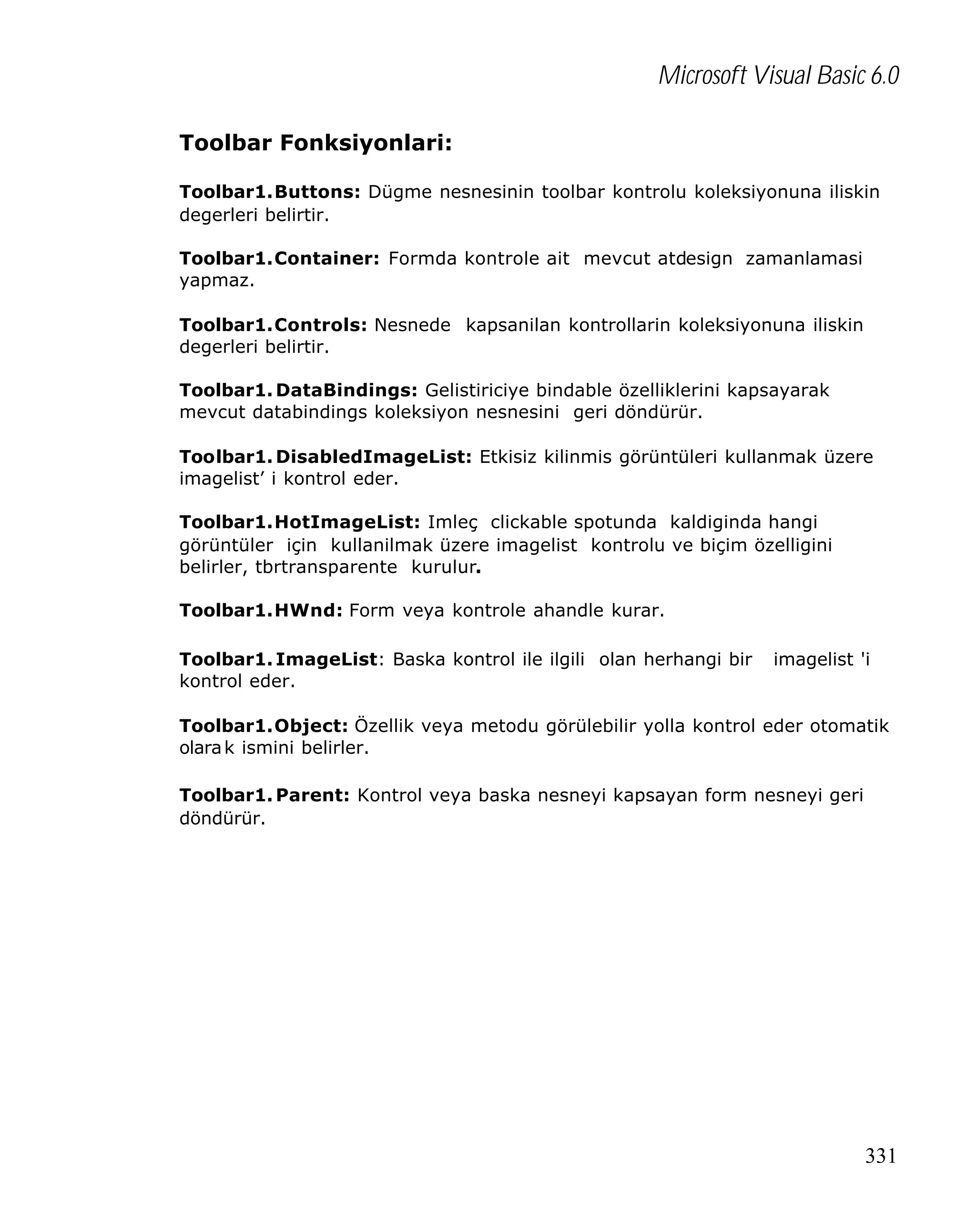 Microsoft Visual Basic 6.0
Toolbar Fonksiyonlari:
Toolbar1.Buttons: Dügme nesnesinin toolbar kontrolu koleksiyonuna iliskin
degerleri belirtir.
Toolbar1.Container: Formda kontrole ait mevcut atdesign zamanlamasi
yapmaz.
Toolbar1.Controls: Nesnede kapsanilan kontrollarin koleksiyonuna iliskin
degerleri belirtir.
Toolbar1. DataBindings: Gelistiriciye bindable özelliklerini kapsayarak
mevcut databindings koleksiyon nesnesini geri döndürür.
Toolbar1. DisabledImageList: Etkisiz kilinmis görüntüleri kullanmak üzere
imagelist’ i kontrol eder.
Toolbar1.HotImageList: Imleç clickable spotunda kaldiginda hangi
görüntüler için kullanilmak üzere imagelist kontrolu ve biçim özelligini
belirler, tbrtransparente kurulur.
Toolbar1.HWnd: Form veya kontrole ahandle kurar.
Toolbar1. ImageList: Baska kontrol ile ilgili olan herhangi bir
kontrol eder.

imagelist 'i

Toolbar1.Object: Özellik veya metodu görülebilir yolla kontrol eder otomatik
olara k ismini belirler.
Toolbar1. Parent: Kontrol veya baska nesneyi kapsayan form nesneyi geri
döndürür.

331

 