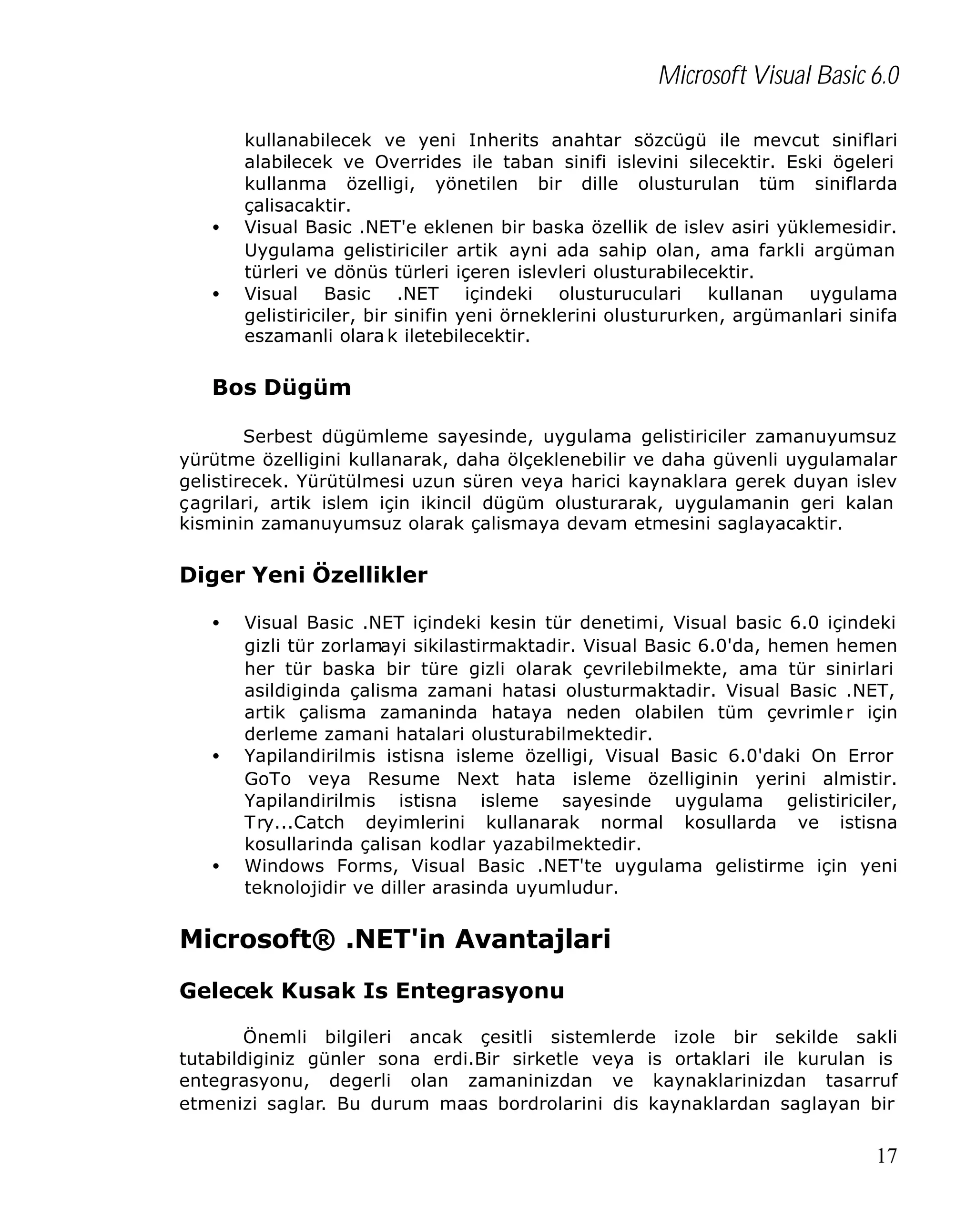 Microsoft Visual Basic 6.0

•
•

kullanabilecek ve yeni Inherits anahtar sözcügü ile mevcut siniflari
alabilecek ve Overrides ile taban sinifi islevini silecektir. Eski ögeleri
kullanma özelligi, yönetilen bir dille olusturulan tüm siniflarda
çalisacaktir.
Visual Basic .NET'e eklenen bir baska özellik de islev asiri yüklemesidir.
Uygulama gelistiriciler artik ayni ada sahip olan, ama farkli argüman
türleri ve dönüs türleri içeren islevleri olusturabilecektir.
Visual Basic .NET içindeki olusturuculari kullanan uygulama
gelistiriciler, bir sinifin yeni örneklerini olustururken, argümanlari sinifa
eszamanli olara k iletebilecektir.

Bos Dügüm
Serbest dügümleme sayesinde, uygulama gelistiriciler zamanuyumsuz
yürütme özelligini kullanarak, daha ölçeklenebilir ve daha güvenli uygulamalar
gelistirecek. Yürütülmesi uzun süren veya harici kaynaklara gerek duyan islev
çagrilari, artik islem için ikincil dügüm olusturarak, uygulamanin geri kalan
kisminin zamanuyumsuz olarak çalismaya devam etmesini saglayacaktir.

Diger Yeni Özellikler
•

•

•

Visual Basic .NET içindeki kesin tür denetimi, Visual basic 6.0 içindeki
gizli tür zorlamayi sikilastirmaktadir. Visual Basic 6.0'da, hemen hemen
her tür baska bir türe gizli olarak çevrilebilmekte, ama tür sinirlari
asildiginda çalisma zamani hatasi olusturmaktadir. Visual Basic .NET,
artik çalisma zamaninda hataya neden olabilen tüm çevrimle r için
derleme zamani hatalari olusturabilmektedir.
Yapilandirilmis istisna isleme özelligi, Visual Basic 6.0'daki On Error
GoTo veya Resume Next hata isleme özelliginin yerini almistir.
Yapilandirilmis istisna isleme sayesinde uygulama gelistiriciler,
Try...Catch deyimlerini kullanarak normal kosullarda ve istisna
kosullarinda çalisan kodlar yazabilmektedir.
Windows Forms, Visual Basic .NET'te uygulama gelistirme için yeni
teknolojidir ve diller arasinda uyumludur.

Microsoft® .NET'in Avantajlari
Gelecek Kusak Is Entegrasyonu
Önemli bilgileri ancak çesitli sistemlerde izole bir sekilde sakli
tutabildiginiz günler sona erdi.Bir sirketle veya is ortaklari ile kurulan is
entegrasyonu, degerli olan zamaninizdan ve kaynaklarinizdan tasarruf
etmenizi saglar. Bu durum maas bordrolarini dis kaynaklardan saglayan bir

17

 