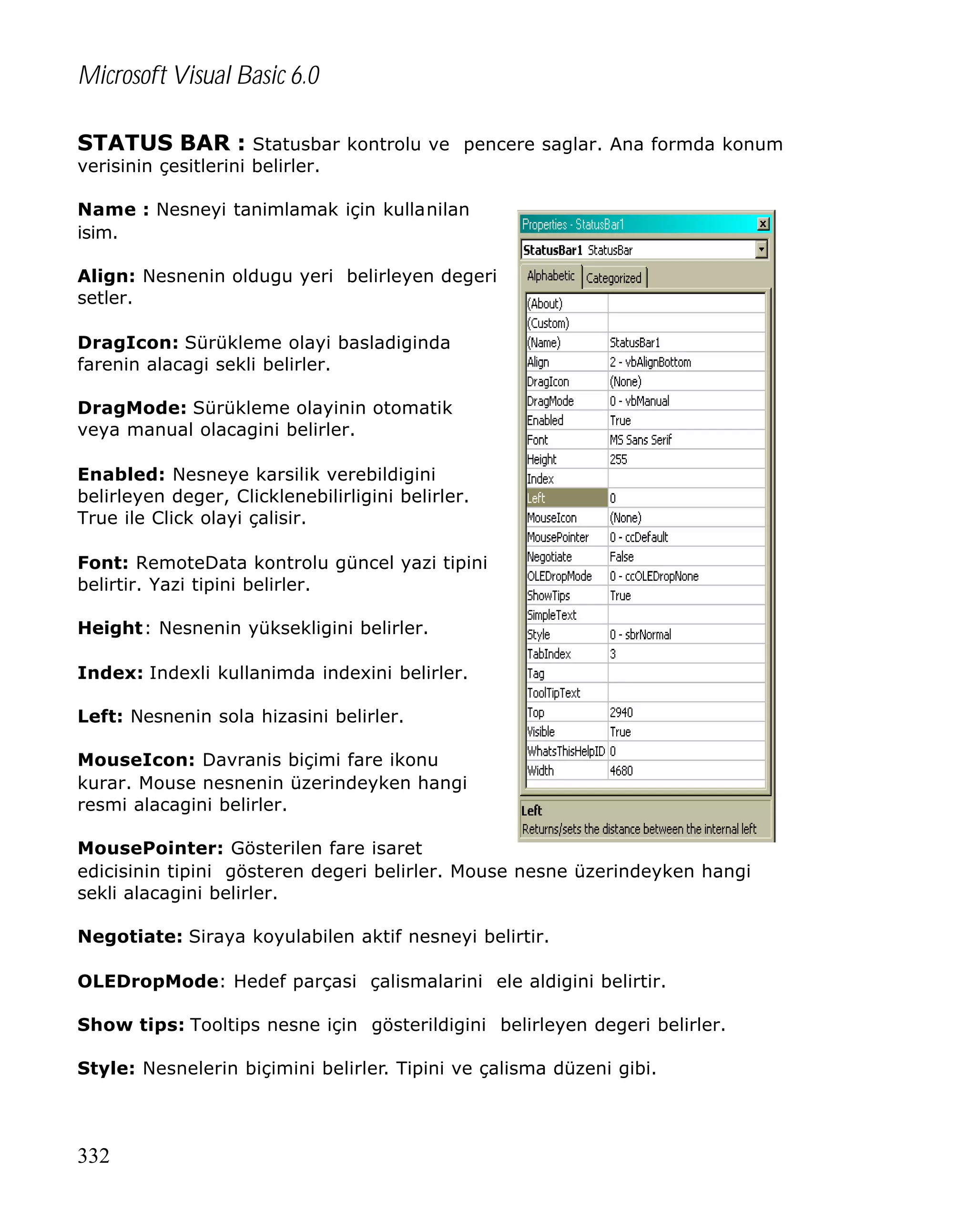 Microsoft Visual Basic 6.0
STATUS BAR : Statusbar kontrolu ve pencere saglar. Ana formda konum
verisinin çesitlerini belirler.

Name : Nesneyi tanimlamak için kullanilan
isim.
Align: Nesnenin oldugu yeri belirleyen degeri
setler.
DragIcon: Sürükleme olayi basladiginda
farenin alacagi sekli belirler.
DragMode: Sürükleme olayinin otomatik
veya manual olacagini belirler.
Enabled: Nesneye karsilik verebildigini
belirleyen deger, Clicklenebilirligini belirler.
True ile Click olayi çalisir.
Font: RemoteData kontrolu güncel yazi tipini
belirtir. Yazi tipini belirler.
Height: Nesnenin yüksekligini belirler.
Index: Indexli kullanimda indexini belirler.
Left: Nesnenin sola hizasini belirler.
MouseIcon: Davranis biçimi fare ikonu
kurar. Mouse nesnenin üzerindeyken hangi
resmi alacagini belirler.
MousePointer: Gösterilen fare isaret
edicisinin tipini gösteren degeri belirler. Mouse nesne üzerindeyken hangi
sekli alacagini belirler.
Negotiate: Siraya koyulabilen aktif nesneyi belirtir.
OLEDropMode: Hedef parçasi çalismalarini ele aldigini belirtir.
Show tips: Tooltips nesne için gösterildigini belirleyen degeri belirler.
Style: Nesnelerin biçimini belirler. Tipini ve çalisma düzeni gibi.

332

 