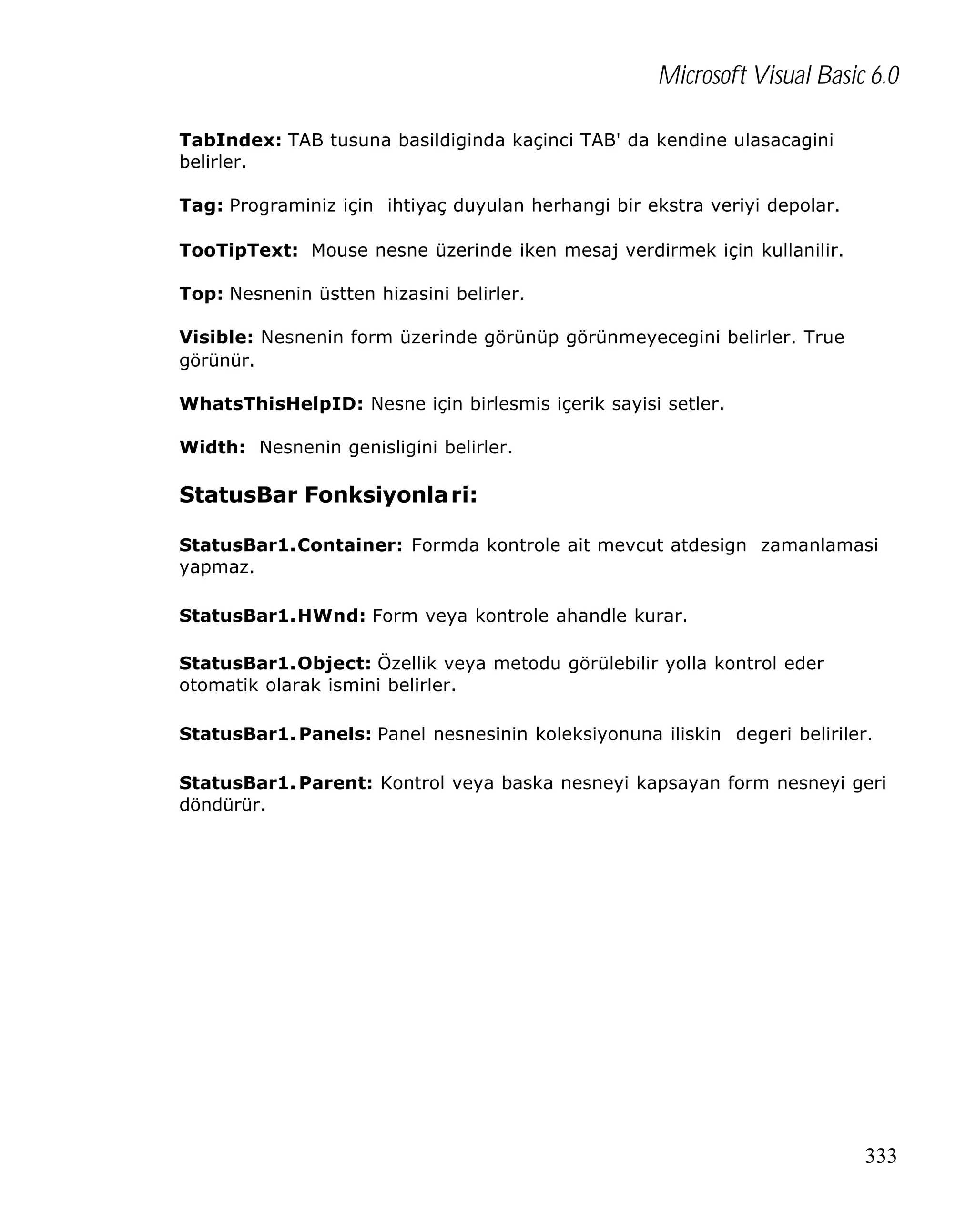 Microsoft Visual Basic 6.0
TabIndex: TAB tusuna basildiginda kaçinci TAB' da kendine ulasacagini
belirler.
Tag: Programiniz için ihtiyaç duyulan herhangi bir ekstra veriyi depolar.
TooTipText: Mouse nesne üzerinde iken mesaj verdirmek için kullanilir.
Top: Nesnenin üstten hizasini belirler.
Visible: Nesnenin form üzerinde görünüp görünmeyecegini belirler. True
görünür.
WhatsThisHelpID: Nesne için birlesmis içerik sayisi setler.
Width: Nesnenin genisligini belirler.

StatusBar Fonksiyonla ri:
StatusBar1.Container: Formda kontrole ait mevcut atdesign zamanlamasi
yapmaz.
StatusBar1.HWnd: Form veya kontrole ahandle kurar.
StatusBar1.Object: Özellik veya metodu görülebilir yolla kontrol eder
otomatik olarak ismini belirler.
StatusBar1. Panels: Panel nesnesinin koleksiyonuna iliskin degeri beliriler.
StatusBar1. Parent: Kontrol veya baska nesneyi kapsayan form nesneyi geri
döndürür.

333

 