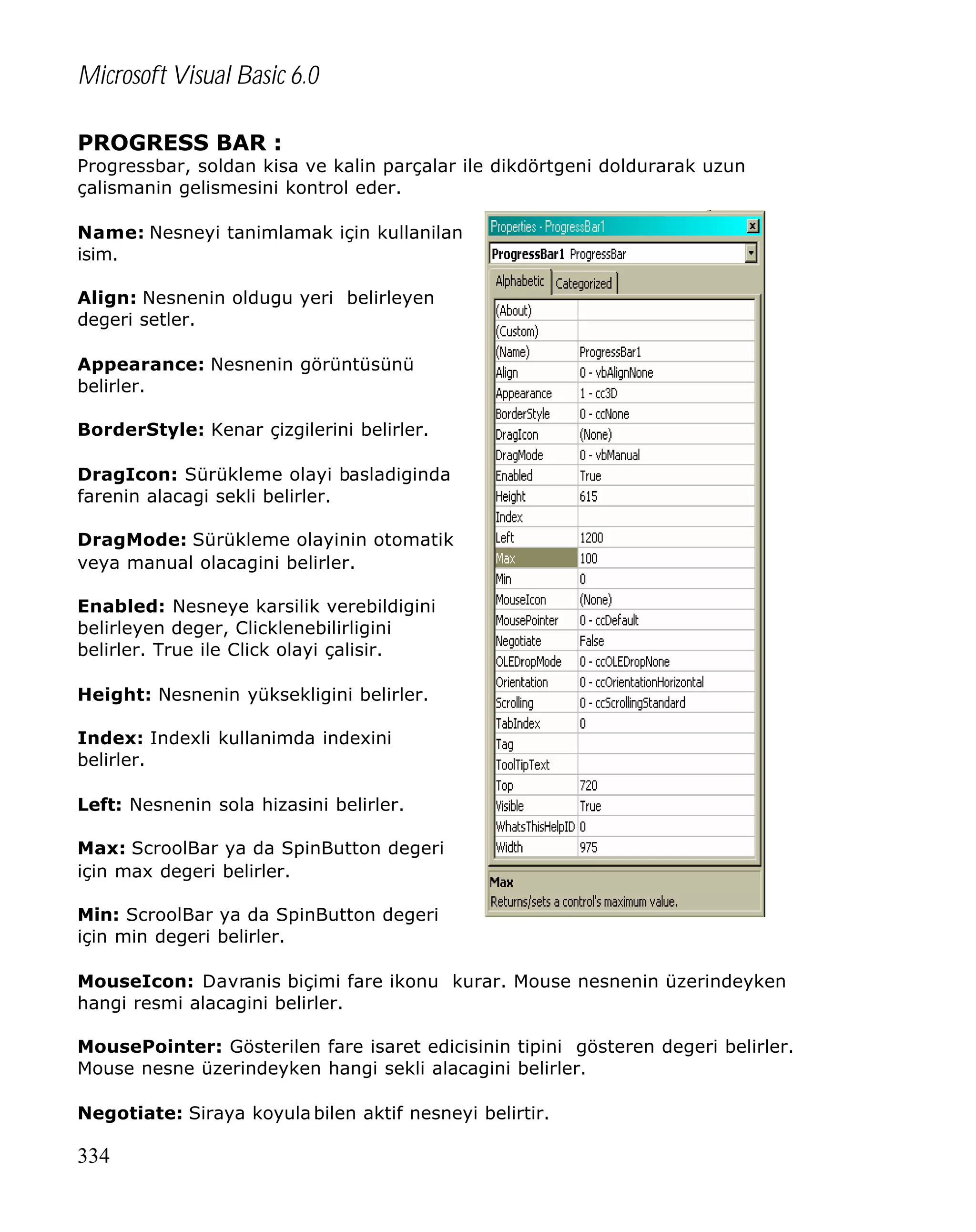 Microsoft Visual Basic 6.0
PROGRESS BAR :

Progressbar, soldan kisa ve kalin parçalar ile dikdörtgeni doldurarak uzun
çalismanin gelismesini kontrol eder.
Name: Nesneyi tanimlamak için kullanilan
isim.
Align: Nesnenin oldugu yeri belirleyen
degeri setler.
Appearance: Nesnenin görüntüsünü
belirler.
BorderStyle: Kenar çizgilerini belirler.
DragIcon: Sürükleme olayi basladiginda
farenin alacagi sekli belirler.
DragMode: Sürükleme olayinin otomatik
veya manual olacagini belirler.
Enabled: Nesneye karsilik verebildigini
belirleyen deger, Clicklenebilirligini
belirler. True ile Click olayi çalisir.
Height: Nesnenin yüksekligini belirler.
Index: Indexli kullanimda indexini
belirler.
Left: Nesnenin sola hizasini belirler.
Max: ScroolBar ya da SpinButton degeri
için max degeri belirler.
Min: ScroolBar ya da SpinButton degeri
için min degeri belirler.
MouseIcon: Davranis biçimi fare ikonu kurar. Mouse nesnenin üzerindeyken
hangi resmi alacagini belirler.
MousePointer: Gösterilen fare isaret edicisinin tipini gösteren degeri belirler.
Mouse nesne üzerindeyken hangi sekli alacagini belirler.
Negotiate: Siraya koyula bilen aktif nesneyi belirtir.

334

 