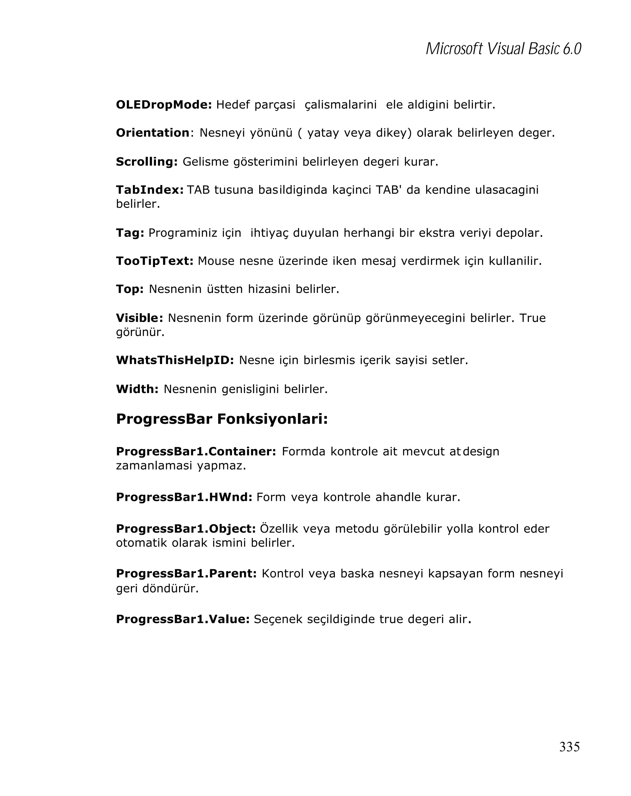 Microsoft Visual Basic 6.0
OLEDropMode: Hedef parçasi çalismalarini ele aldigini belirtir.
Orientation: Nesneyi yönünü ( yatay veya dikey) olarak belirleyen deger.
Scrolling: Gelisme gösterimini belirleyen degeri kurar.
TabIndex: TAB tusuna basildiginda kaçinci TAB' da kendine ulasacagini
belirler.
Tag: Programiniz için ihtiyaç duyulan herhangi bir ekstra veriyi depolar.
TooTipText: Mouse nesne üzerinde iken mesaj verdirmek için kullanilir.
Top: Nesnenin üstten hizasini belirler.
Visible: Nesnenin form üzerinde görünüp görünmeyecegini belirler. True
görünür.
WhatsThisHelpID: Nesne için birlesmis içerik sayisi setler.
Width: Nesnenin genisligini belirler.

ProgressBar Fonksiyonlari:
ProgressBar1.Container: Formda kontrole ait mevcut at design
zamanlamasi yapmaz.
ProgressBar1.HWnd: Form veya kontrole ahandle kurar.
ProgressBar1.Object: Özellik veya metodu görülebilir yolla kontrol eder
otomatik olarak ismini belirler.
ProgressBar1.Parent: Kontrol veya baska nesneyi kapsayan form nesneyi
geri döndürür.
ProgressBar1.Value: Seçenek seçildiginde true degeri alir.

335

 