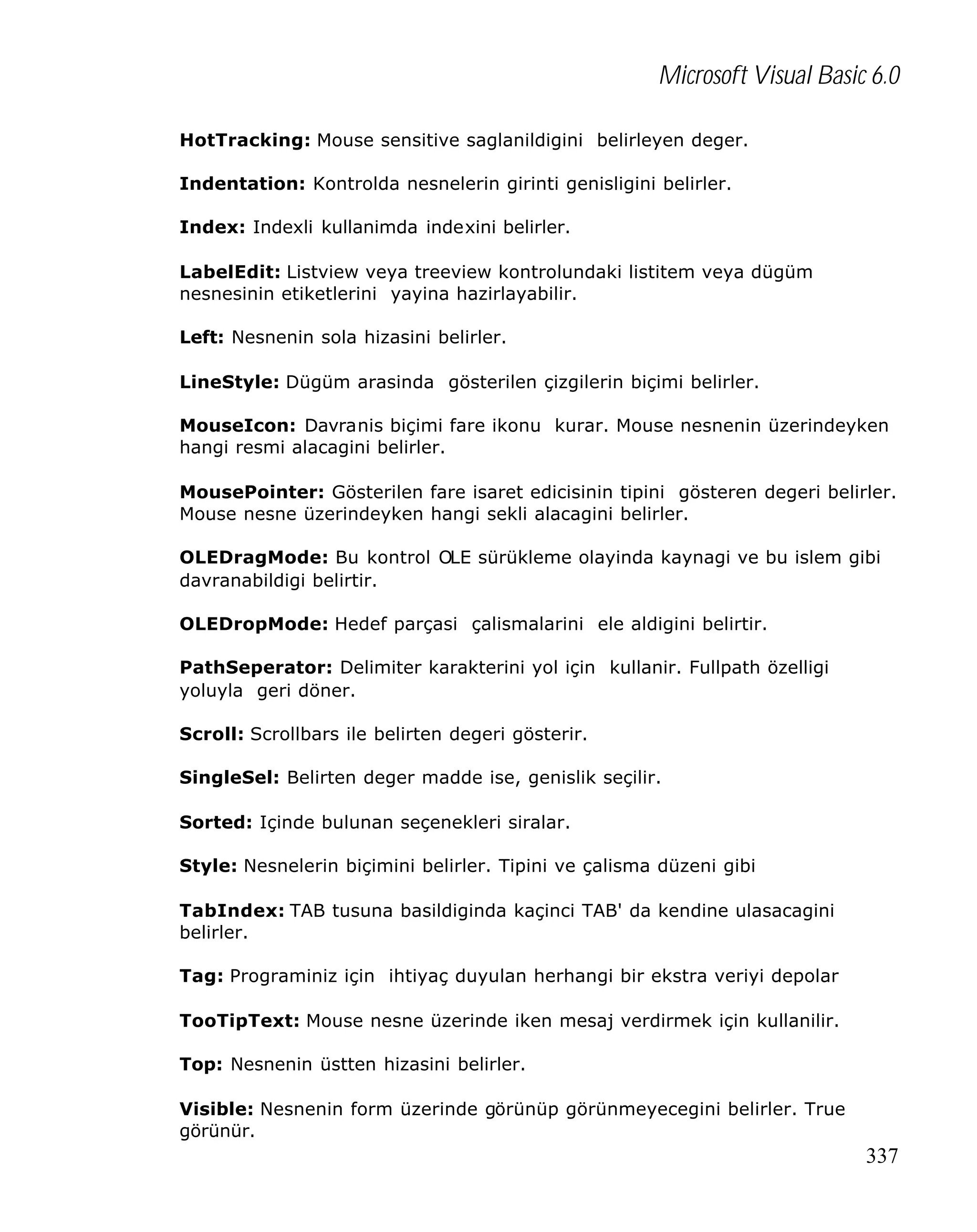 Microsoft Visual Basic 6.0
HotTracking: Mouse sensitive saglanildigini belirleyen deger.
Indentation: Kontrolda nesnelerin girinti genisligini belirler.
Index: Indexli kullanimda indexini belirler.
LabelEdit: Listview veya treeview kontrolundaki listitem veya dügüm
nesnesinin etiketlerini yayina hazirlayabilir.
Left: Nesnenin sola hizasini belirler.
LineStyle: Dügüm arasinda gösterilen çizgilerin biçimi belirler.
MouseIcon: Davranis biçimi fare ikonu kurar. Mouse nesnenin üzerindeyken
hangi resmi alacagini belirler.
MousePointer: Gösterilen fare isaret edicisinin tipini gösteren degeri belirler.
Mouse nesne üzerindeyken hangi sekli alacagini belirler.
OLEDragMode: Bu kontrol OLE sürükleme olayinda kaynagi ve bu islem gibi
davranabildigi belirtir.
OLEDropMode: Hedef parçasi çalismalarini ele aldigini belirtir.
PathSeperator: Delimiter karakterini yol için kullanir. Fullpath özelligi
yoluyla geri döner.
Scroll: Scrollbars ile belirten degeri gösterir.
SingleSel: Belirten deger madde ise, genislik seçilir.
Sorted: Içinde bulunan seçenekleri siralar.
Style: Nesnelerin biçimini belirler. Tipini ve çalisma düzeni gibi
TabIndex: TAB tusuna basildiginda kaçinci TAB' da kendine ulasacagini
belirler.
Tag: Programiniz için ihtiyaç duyulan herhangi bir ekstra veriyi depolar
TooTipText: Mouse nesne üzerinde iken mesaj verdirmek için kullanilir.
Top: Nesnenin üstten hizasini belirler.
Visible: Nesnenin form üzerinde görünüp görünmeyecegini belirler. True
görünür.

337

 