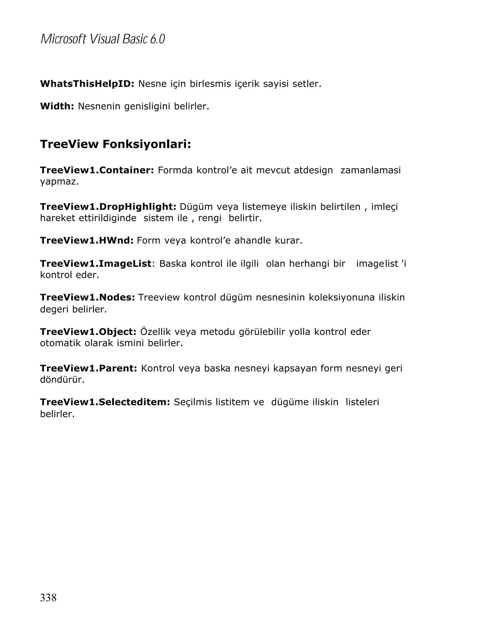Microsoft Visual Basic 6.0
WhatsThisHelpID: Nesne için birlesmis içerik sayisi setler.
Width: Nesnenin genisligini belirler.

TreeView Fonksiyonlari:
TreeView1.Container: Formda kontrol’e ait mevcut atdesign zamanlamasi
yapmaz.
TreeView1.DropHighlight: Dügüm veya listemeye iliskin belirtilen , imleçi
hareket ettirildiginde sistem ile , rengi belirtir.
TreeView1.HWnd: Form veya kontrol’e ahandle kurar.
TreeView1.ImageList: Baska kontrol ile ilgili olan herhangi bir
kontrol eder.

imagelist 'i

TreeView1.Nodes: Treeview kontrol dügüm nesnesinin koleksiyonuna iliskin
degeri belirler.
TreeView1.Object: Özellik veya metodu görülebilir yolla kontrol eder
otomatik olarak ismini belirler.
TreeView1.Parent: Kontrol veya baska nesneyi kapsayan form nesneyi geri
döndürür.
TreeView1.Selecteditem: Seçilmis listitem ve dügüme iliskin listeleri
belirler.

338

 