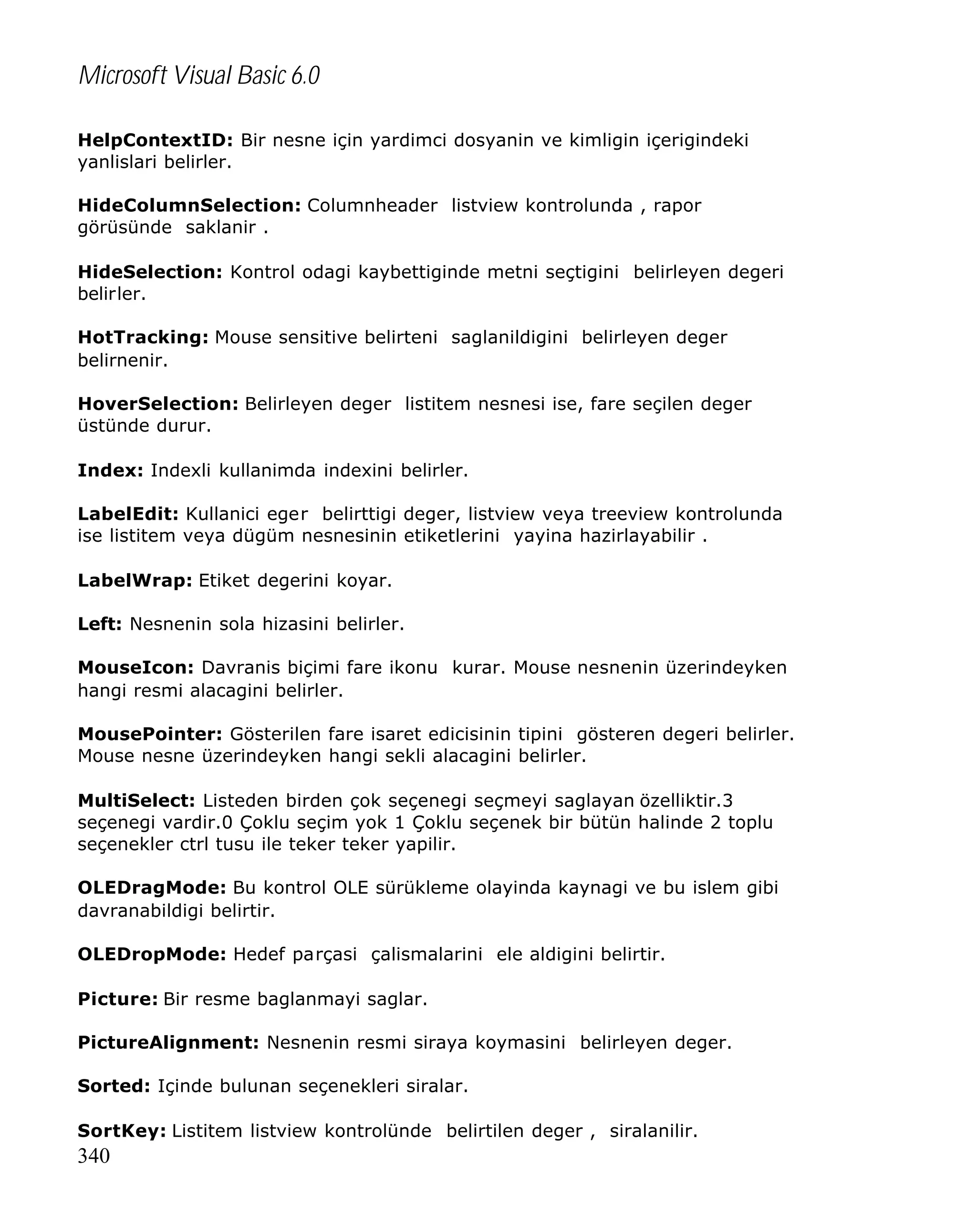 Microsoft Visual Basic 6.0
HelpContextID: Bir nesne için yardimci dosyanin ve kimligin içerigindeki
yanlislari belirler.
HideColumnSelection: Columnheader listview kontrolunda , rapor
görüsünde saklanir .
HideSelection: Kontrol odagi kaybettiginde metni seçtigini belirleyen degeri
belirler.
HotTracking: Mouse sensitive belirteni saglanildigini belirleyen deger
belirnenir.
HoverSelection: Belirleyen deger listitem nesnesi ise, fare seçilen deger
üstünde durur.
Index: Indexli kullanimda indexini belirler.
LabelEdit: Kullanici eger belirttigi deger, listview veya treeview kontrolunda
ise listitem veya dügüm nesnesinin etiketlerini yayina hazirlayabilir .
LabelWrap: Etiket degerini koyar.
Left: Nesnenin sola hizasini belirler.
MouseIcon: Davranis biçimi fare ikonu kurar. Mouse nesnenin üzerindeyken
hangi resmi alacagini belirler.
MousePointer: Gösterilen fare isaret edicisinin tipini gösteren degeri belirler.
Mouse nesne üzerindeyken hangi sekli alacagini belirler.
MultiSelect: Listeden birden çok seçenegi seçmeyi saglayan özelliktir.3
seçenegi vardir.0 Çoklu seçim yok 1 Çoklu seçenek bir bütün halinde 2 toplu
seçenekler ctrl tusu ile teker teker yapilir.
OLEDragMode: Bu kontrol OLE sürükleme olayinda kaynagi ve bu islem gibi
davranabildigi belirtir.
OLEDropMode: Hedef parçasi çalismalarini ele aldigini belirtir.
Picture: Bir resme baglanmayi saglar.
PictureAlignment: Nesnenin resmi siraya koymasini belirleyen deger.
Sorted: Içinde bulunan seçenekleri siralar.
SortKey: Listitem listview kontrolünde belirtilen deger , siralanilir.

340

 