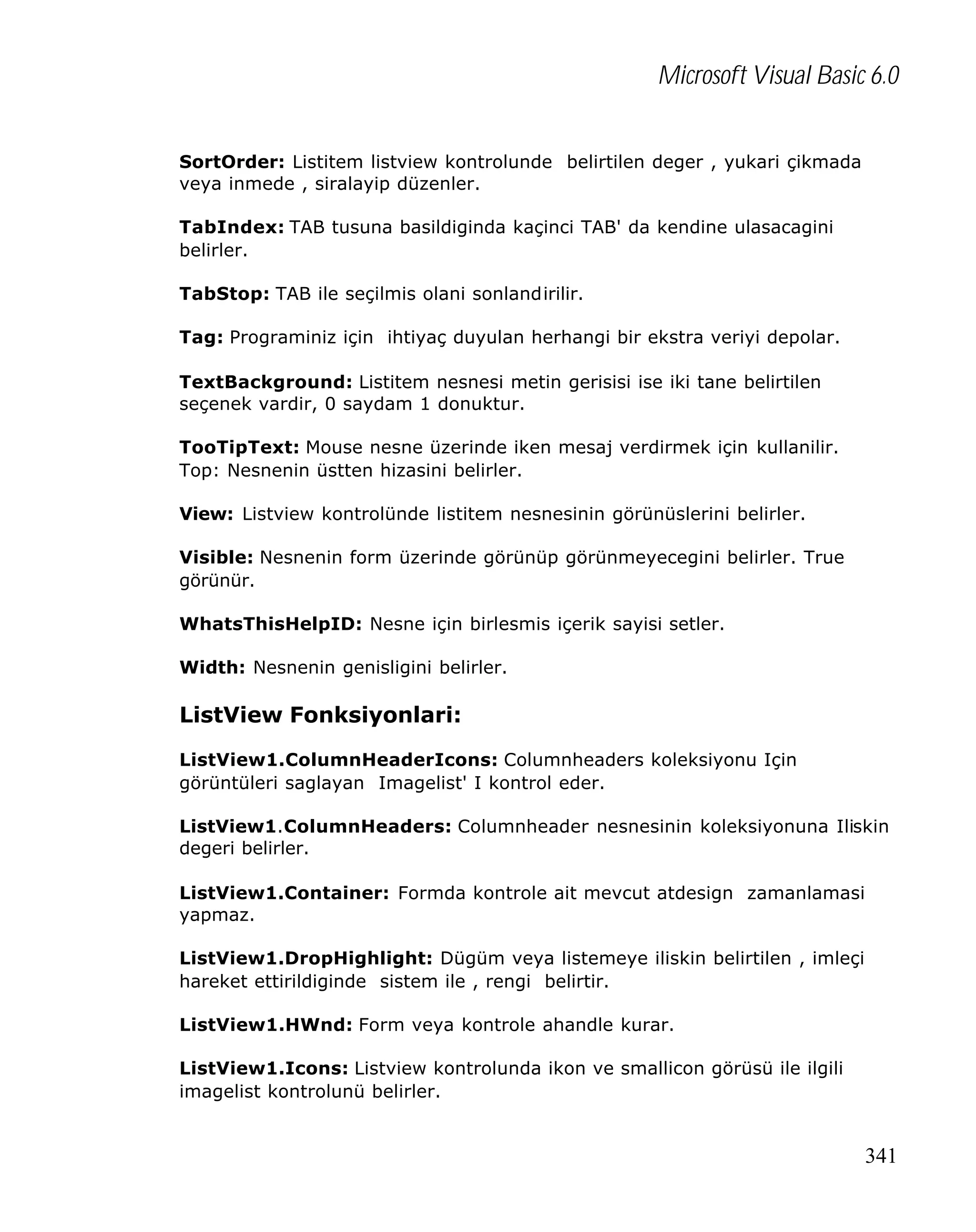 Microsoft Visual Basic 6.0
SortOrder: Listitem listview kontrolunde belirtilen deger , yukari çikmada
veya inmede , siralayip düzenler.
TabIndex: TAB tusuna basildiginda kaçinci TAB' da kendine ulasacagini
belirler.
TabStop: TAB ile seçilmis olani sonlandirilir.
Tag: Programiniz için ihtiyaç duyulan herhangi bir ekstra veriyi depolar.
TextBackground: Listitem nesnesi metin gerisisi ise iki tane belirtilen
seçenek vardir, 0 saydam 1 donuktur.
TooTipText: Mouse nesne üzerinde iken mesaj verdirmek için kullanilir.
Top: Nesnenin üstten hizasini belirler.
View: Listview kontrolünde listitem nesnesinin görünüslerini belirler.
Visible: Nesnenin form üzerinde görünüp görünmeyecegini belirler. True
görünür.
WhatsThisHelpID: Nesne için birlesmis içerik sayisi setler.
Width: Nesnenin genisligini belirler.

ListView Fonksiyonlari:
ListView1.ColumnHeaderIcons: Columnheaders koleksiyonu Için
görüntüleri saglayan Imagelist' I kontrol eder.
ListView1.ColumnHeaders: Columnheader nesnesinin koleksiyonuna Iliskin
degeri belirler.
ListView1.Container: Formda kontrole ait mevcut atdesign zamanlamasi
yapmaz.
ListView1.DropHighlight: Dügüm veya listemeye iliskin belirtilen , imleçi
hareket ettirildiginde sistem ile , rengi belirtir.
ListView1.HWnd: Form veya kontrole ahandle kurar.
ListView1.Icons: Listview kontrolunda ikon ve smallicon görüsü ile ilgili
imagelist kontrolunü belirler.

341

 