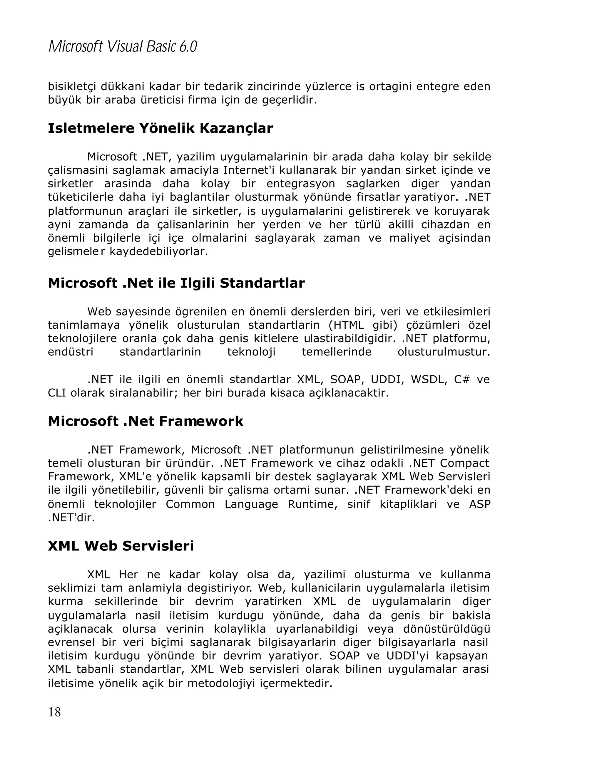 Microsoft Visual Basic 6.0
bisikletçi dükkani kadar bir tedarik zincirinde yüzlerce is ortagini entegre eden
büyük bir araba üreticisi firma için de geçerlidir.

Isletmelere Yönelik Kazançlar
Microsoft .NET, yazilim uygulamalarinin bir arada daha kolay bir sekilde
çalismasini saglamak amaciyla Internet'i kullanarak bir yandan sirket içinde ve
sirketler arasinda daha kolay bir entegrasyon saglarken diger yandan
tüketicilerle daha iyi baglantilar olusturmak yönünde firsatlar yaratiyor. .NET
platformunun araçlari ile sirketler, is uygulamalarini gelistirerek ve koruyarak
ayni zamanda da çalisanlarinin her yerden ve her türlü akilli cihazdan en
önemli bilgilerle içi içe olmalarini saglayarak zaman ve maliyet açisindan
gelismele r kaydedebiliyorlar.

Microsoft .Net ile Ilgili Standartlar
Web sayesinde ögrenilen en önemli derslerden biri, veri ve etkilesimleri
tanimlamaya yönelik olusturulan standartlarin (HTML gibi) çözümleri özel
teknolojilere oranla çok daha genis kitlelere ulastirabildigidir. .NET platformu,
endüstri
standartlarinin
teknoloji
temellerinde
olusturulmustur.
.NET ile ilgili en önemli standartlar XML, SOAP, UDDI, WSDL, C# ve
CLI olarak siralanabilir; her biri burada kisaca açiklanacaktir.

Microsoft .Net Framework
.NET Framework, Microsoft .NET platformunun gelistirilmesine yönelik
temeli olusturan bir üründür. .NET Framework ve cihaz odakli .NET Compact
Framework, XML'e yönelik kapsamli bir destek saglayarak XML Web Servisleri
ile ilgili yönetilebilir, güvenli bir çalisma ortami sunar. .NET Framework'deki en
önemli teknolojiler Common Language Runtime, sinif kitapliklari ve ASP
.NET'dir.

XML Web Servisleri
XML Her ne kadar kolay olsa da, yazilimi olusturma ve kullanma
seklimizi tam anlamiyla degistiriyor. Web, kullanicilarin uygulamalarla iletisim
kurma sekillerinde bir devrim yaratirken XML de uygulamalarin diger
uygulamalarla nasil iletisim kurdugu yönünde, daha da genis bir bakisla
açiklanacak olursa verinin kolaylikla uyarlanabildigi veya dönüstürüldügü
evrensel bir veri biçimi saglanarak bilgisayarlarin diger bilgisayarlarla nasil
iletisim kurdugu yönünde bir devrim yaratiyor. SOAP ve UDDI'yi kapsayan
XML tabanli standartlar, XML Web servisleri olarak bilinen uygulamalar arasi
iletisime yönelik açik bir metodolojiyi içermektedir.

18

 