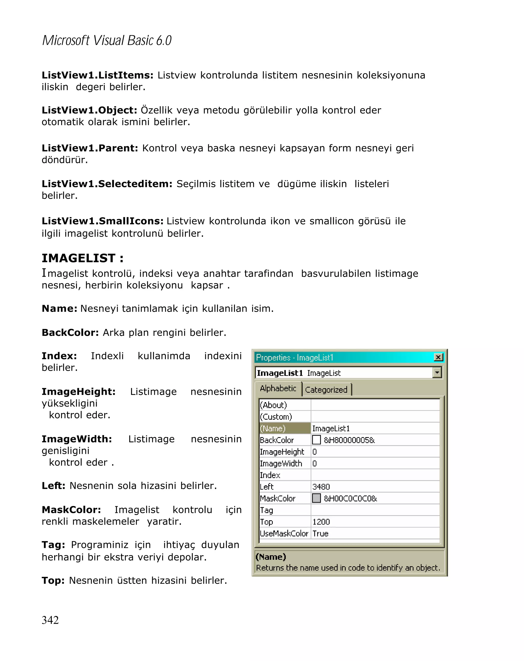 Microsoft Visual Basic 6.0
ListView1.ListItems: Listview kontrolunda listitem nesnesinin koleksiyonuna
iliskin degeri belirler.
ListView1.Object: Özellik veya metodu görülebilir yolla kontrol eder
otomatik olarak ismini belirler.
ListView1.Parent: Kontrol veya baska nesneyi kapsayan form nesneyi geri
döndürür.
ListView1.Selecteditem: Seçilmis listitem ve dügüme iliskin listeleri
belirler.
ListView1.SmallIcons: Listview kontrolunda ikon ve smallicon görüsü ile
ilgili imagelist kontrolunü belirler.

IMAGELIST :
I magelist kontrolü, indeksi veya anahtar tarafindan basvurulabilen listimage
nesnesi, herbirin koleksiyonu kapsar .

Name: Nesneyi tanimlamak için kullanilan isim.
BackColor: Arka plan rengini belirler.
Index:
belirler.

Indexli

kullanimda

indexini

ImageHeight:
yüksekligini
kontrol eder.

Listimage

nesnesinin

ImageWidth:
genisligini
kontrol eder .

Listimage

nesnesinin

Left: Nesnenin sola hizasini belirler.
MaskColor: Imagelist kontrolu
renkli maskelemeler yaratir.

için

Tag: Programiniz için ihtiyaç duyulan
herhangi bir ekstra veriyi depolar.
Top: Nesnenin üstten hizasini belirler.

342

 