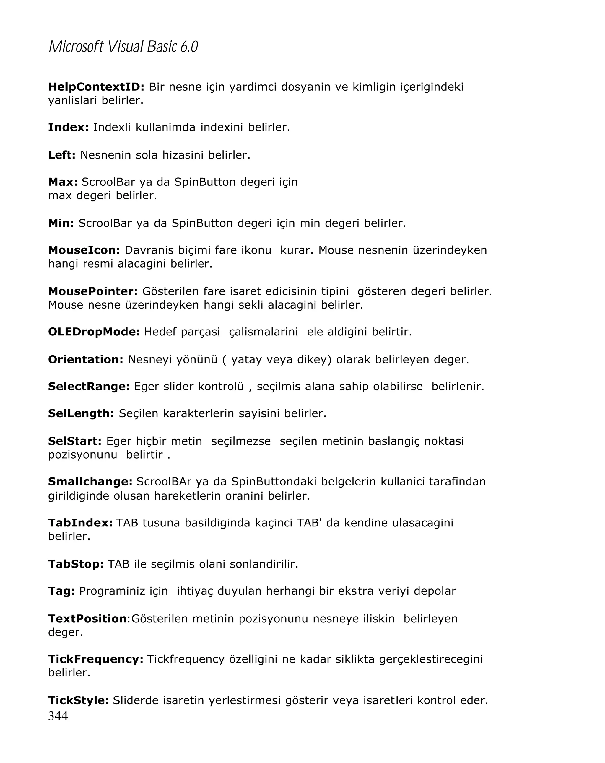 Microsoft Visual Basic 6.0
HelpContextID: Bir nesne için yardimci dosyanin ve kimligin içerigindeki
yanlislari belirler.
Index: Indexli kullanimda indexini belirler.
Left: Nesnenin sola hizasini belirler.
Max: ScroolBar ya da SpinButton degeri için
max degeri belirler.
Min: ScroolBar ya da SpinButton degeri için min degeri belirler.
MouseIcon: Davranis biçimi fare ikonu kurar. Mouse nesnenin üzerindeyken
hangi resmi alacagini belirler.
MousePointer: Gösterilen fare isaret edicisinin tipini gösteren degeri belirler.
Mouse nesne üzerindeyken hangi sekli alacagini belirler.
OLEDropMode: Hedef parçasi çalismalarini ele aldigini belirtir.
Orientation: Nesneyi yönünü ( yatay veya dikey) olarak belirleyen deger.
SelectRange: Eger slider kontrolü , seçilmis alana sahip olabilirse belirlenir.
SelLength: Seçilen karakterlerin sayisini belirler.
SelStart: Eger hiçbir metin seçilmezse seçilen metinin baslangiç noktasi
pozisyonunu belirtir .
Smallchange: ScroolBAr ya da SpinButtondaki belgelerin kullanici tarafindan
girildiginde olusan hareketlerin oranini belirler.
TabIndex: TAB tusuna basildiginda kaçinci TAB' da kendine ulasacagini
belirler.
TabStop: TAB ile seçilmis olani sonlandirilir.
Tag: Programiniz için ihtiyaç duyulan herhangi bir ekstra veriyi depolar
TextPosition:Gösterilen metinin pozisyonunu nesneye iliskin belirleyen
deger.
TickFrequency: Tickfrequency özelligini ne kadar siklikta gerçeklestirecegini
belirler.
TickStyle: Sliderde isaretin yerlestirmesi gösterir veya isaretleri kontrol eder.

344

 