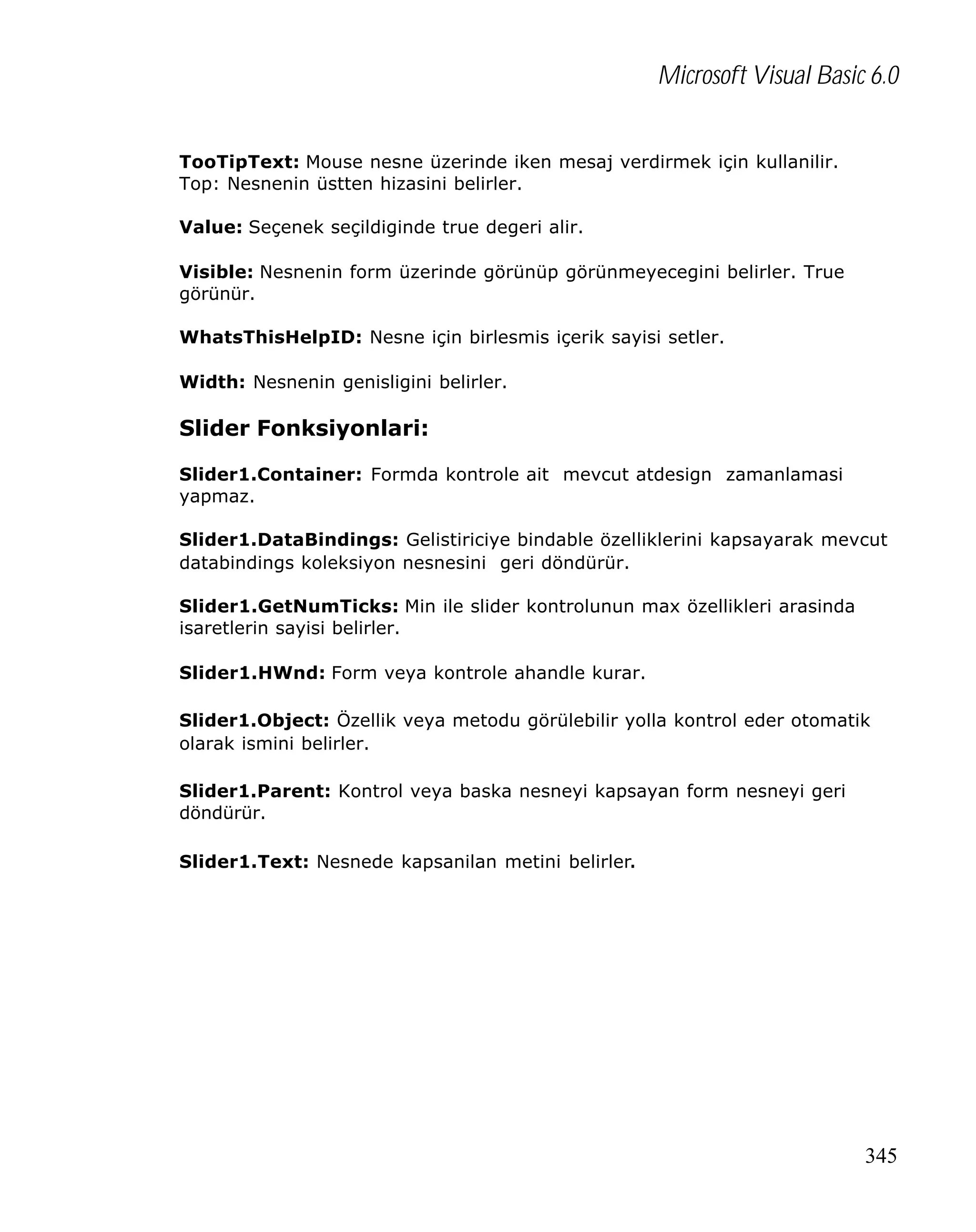 Microsoft Visual Basic 6.0
TooTipText: Mouse nesne üzerinde iken mesaj verdirmek için kullanilir.
Top: Nesnenin üstten hizasini belirler.
Value: Seçenek seçildiginde true degeri alir.
Visible: Nesnenin form üzerinde görünüp görünmeyecegini belirler. True
görünür.
WhatsThisHelpID: Nesne için birlesmis içerik sayisi setler.
Width: Nesnenin genisligini belirler.

Slider Fonksiyonlari:
Slider1.Container: Formda kontrole ait mevcut atdesign zamanlamasi
yapmaz.
Slider1.DataBindings: Gelistiriciye bindable özelliklerini kapsayarak mevcut
databindings koleksiyon nesnesini geri döndürür.
Slider1.GetNumTicks: Min ile slider kontrolunun max özellikleri arasinda
isaretlerin sayisi belirler.
Slider1.HWnd: Form veya kontrole ahandle kurar.
Slider1.Object: Özellik veya metodu görülebilir yolla kontrol eder otomatik
olarak ismini belirler.
Slider1.Parent: Kontrol veya baska nesneyi kapsayan form nesneyi geri
döndürür.
Slider1.Text: Nesnede kapsanilan metini belirler.

345

 