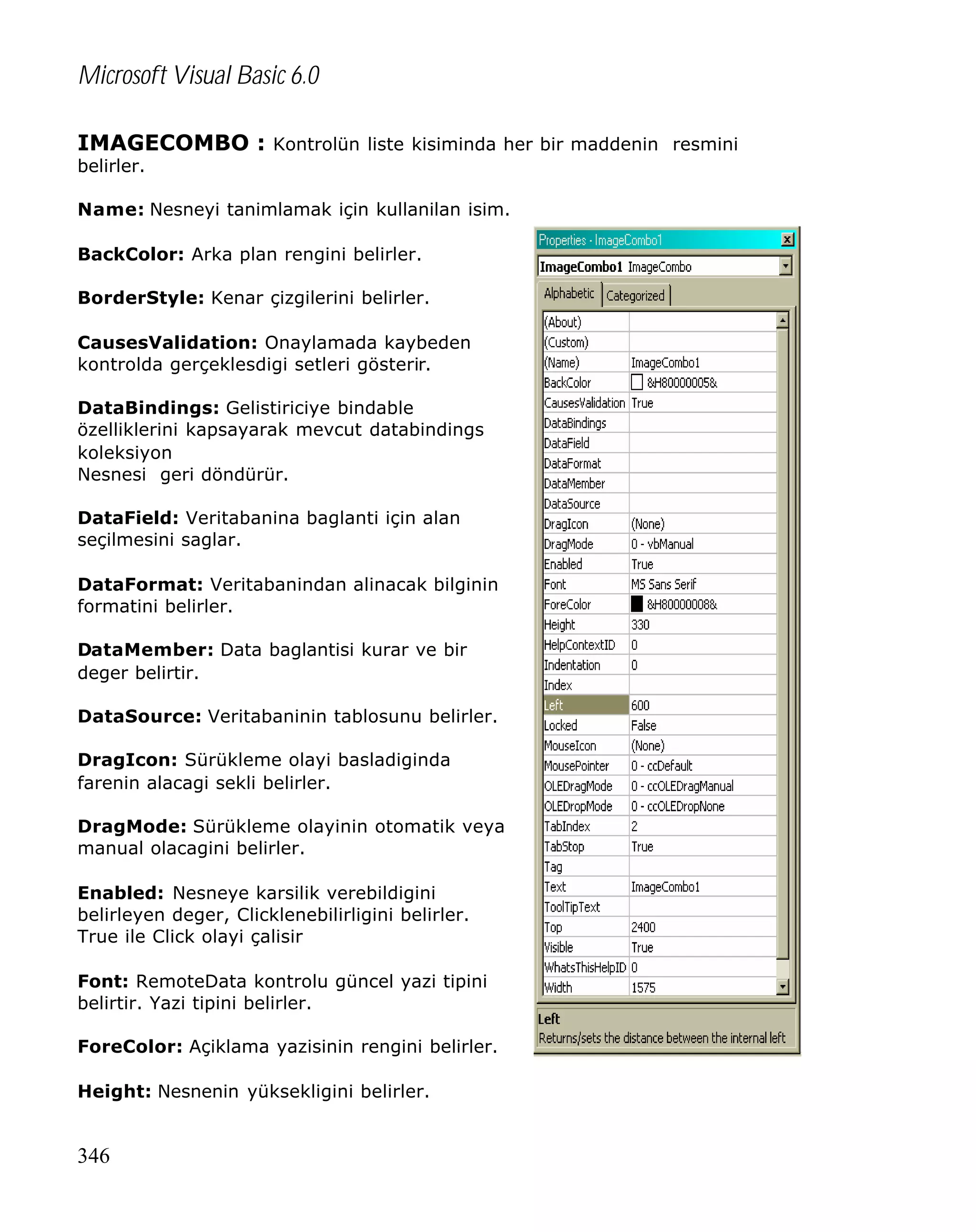 Microsoft Visual Basic 6.0
IMAGECOMBO : Kontrolün liste kisiminda her bir maddenin resmini
belirler.

Name: Nesneyi tanimlamak için kullanilan isim.
BackColor: Arka plan rengini belirler.
BorderStyle: Kenar çizgilerini belirler.
CausesValidation: Onaylamada kaybeden
kontrolda gerçeklesdigi setleri gösterir.
DataBindings: Gelistiriciye bindable
özelliklerini kapsayarak mevcut databindings
koleksiyon
Nesnesi geri döndürür.
DataField: Veritabanina baglanti için alan
seçilmesini saglar.
DataFormat: Veritabanindan alinacak bilginin
formatini belirler.
DataMember: Data baglantisi kurar ve bir
deger belirtir.
DataSource: Veritabaninin tablosunu belirler.
DragIcon: Sürükleme olayi basladiginda
farenin alacagi sekli belirler.
DragMode: Sürükleme olayinin otomatik veya
manual olacagini belirler.
Enabled: Nesneye karsilik verebildigini
belirleyen deger, Clicklenebilirligini belirler.
True ile Click olayi çalisir
Font: RemoteData kontrolu güncel yazi tipini
belirtir. Yazi tipini belirler.
ForeColor: Açiklama yazisinin rengini belirler.
Height: Nesnenin yüksekligini belirler.

346

 