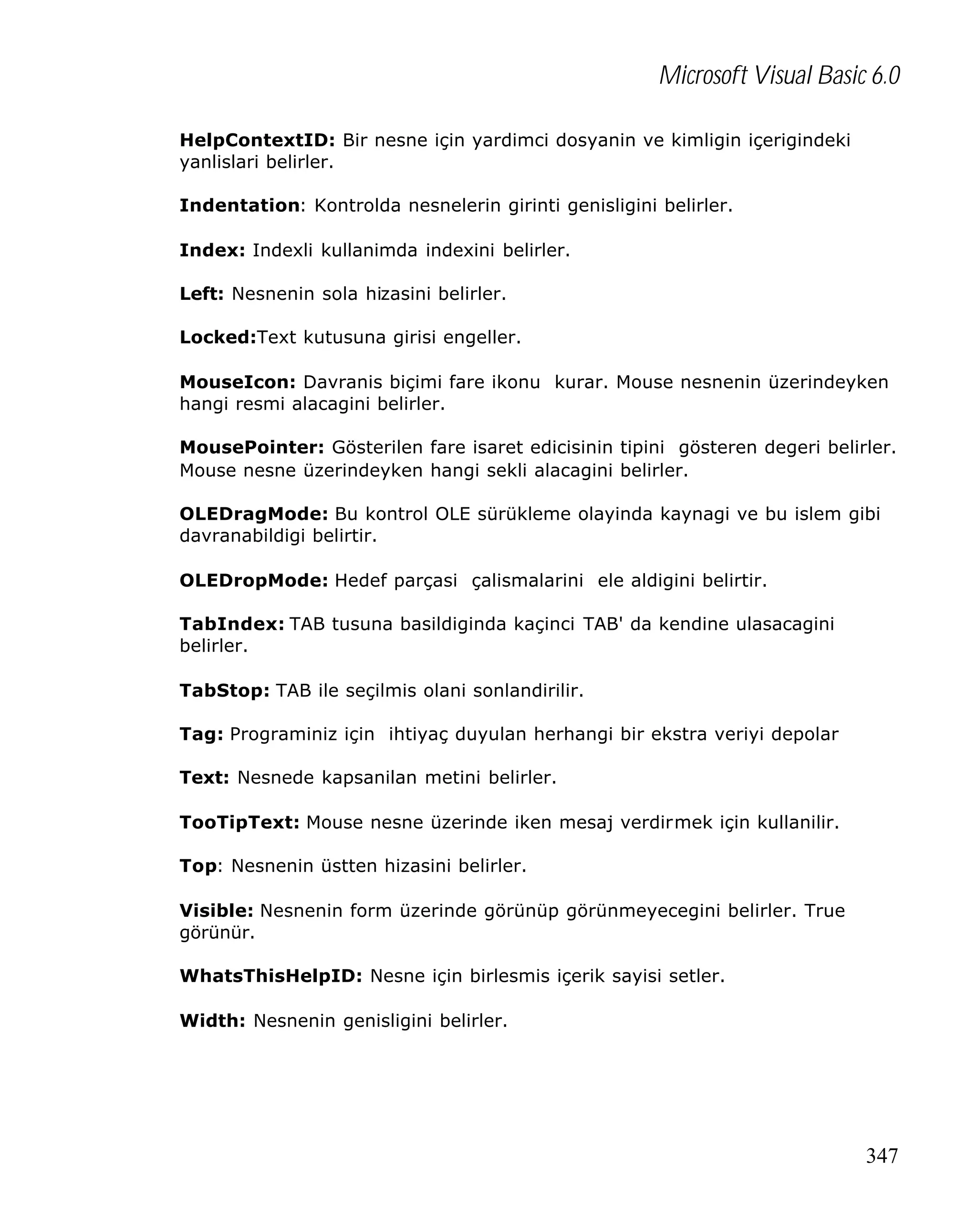 Microsoft Visual Basic 6.0
HelpContextID: Bir nesne için yardimci dosyanin ve kimligin içerigindeki
yanlislari belirler.
Indentation: Kontrolda nesnelerin girinti genisligini belirler.
Index: Indexli kullanimda indexini belirler.
Left: Nesnenin sola hizasini belirler.
Locked:Text kutusuna girisi engeller.
MouseIcon: Davranis biçimi fare ikonu kurar. Mouse nesnenin üzerindeyken
hangi resmi alacagini belirler.
MousePointer: Gösterilen fare isaret edicisinin tipini gösteren degeri belirler.
Mouse nesne üzerindeyken hangi sekli alacagini belirler.
OLEDragMode: Bu kontrol OLE sürükleme olayinda kaynagi ve bu islem gibi
davranabildigi belirtir.
OLEDropMode: Hedef parçasi çalismalarini ele aldigini belirtir.
TabIndex: TAB tusuna basildiginda kaçinci TAB' da kendine ulasacagini
belirler.
TabStop: TAB ile seçilmis olani sonlandirilir.
Tag: Programiniz için ihtiyaç duyulan herhangi bir ekstra veriyi depolar
Text: Nesnede kapsanilan metini belirler.
TooTipText: Mouse nesne üzerinde iken mesaj verdirmek için kullanilir.
Top: Nesnenin üstten hizasini belirler.
Visible: Nesnenin form üzerinde görünüp görünmeyecegini belirler. True
görünür.
WhatsThisHelpID: Nesne için birlesmis içerik sayisi setler.
Width: Nesnenin genisligini belirler.

347

 