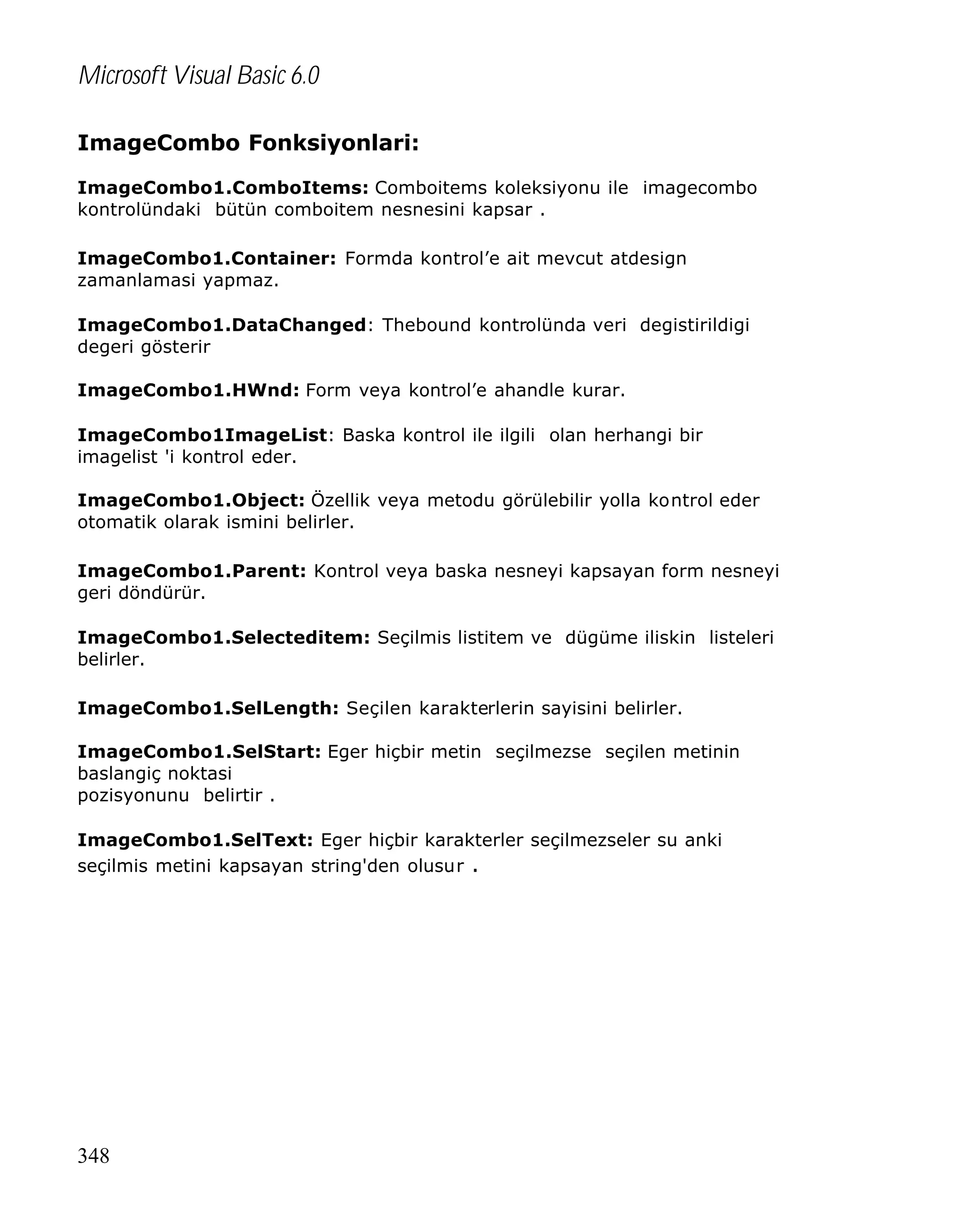 Microsoft Visual Basic 6.0
ImageCombo Fonksiyonlari:
ImageCombo1.ComboItems: Comboitems koleksiyonu ile imagecombo
kontrolündaki bütün comboitem nesnesini kapsar .
ImageCombo1.Container: Formda kontrol’e ait mevcut atdesign
zamanlamasi yapmaz.
ImageCombo1.DataChanged: Thebound kontrolünda veri degistirildigi
degeri gösterir
ImageCombo1.HWnd: Form veya kontrol’e ahandle kurar.
ImageCombo1ImageList: Baska kontrol ile ilgili olan herhangi bir
imagelist 'i kontrol eder.
ImageCombo1.Object: Özellik veya metodu görülebilir yolla kontrol eder
otomatik olarak ismini belirler.
ImageCombo1.Parent: Kontrol veya baska nesneyi kapsayan form nesneyi
geri döndürür.
ImageCombo1.Selecteditem: Seçilmis listitem ve dügüme iliskin listeleri
belirler.
ImageCombo1.SelLength: Seçilen karakterlerin sayisini belirler.
ImageCombo1.SelStart: Eger hiçbir metin seçilmezse seçilen metinin
baslangiç noktasi
pozisyonunu belirtir .
ImageCombo1.SelText: Eger hiçbir karakterler seçilmezseler su anki
seçilmis metini kapsayan string'den olusur .

348

 