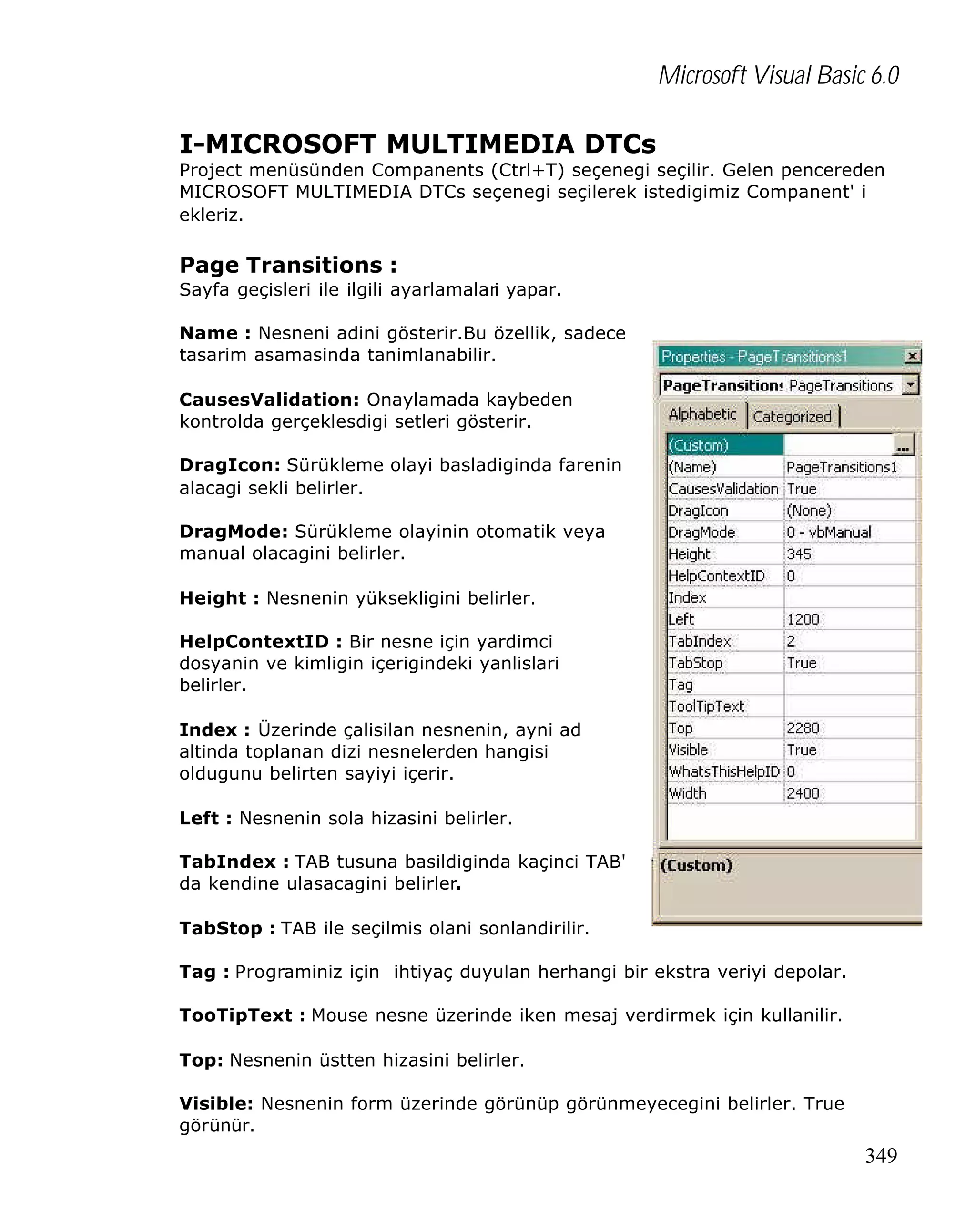 Microsoft Visual Basic 6.0
I-MICROSOFT MULTIMEDIA DTCs

Project menüsünden Companents (Ctrl+T) seçenegi seçilir. Gelen pencereden
MICROSOFT MULTIMEDIA DTCs seçenegi seçilerek istedigimiz Companent' i
ekleriz.

Page Transitions :
Sayfa geçisleri ile ilgili ayarlamalari yapar.
Name : Nesneni adini gösterir.Bu özellik, sadece
tasarim asamasinda tanimlanabilir.
CausesValidation: Onaylamada kaybeden
kontrolda gerçeklesdigi setleri gösterir.
DragIcon: Sürükleme olayi basladiginda farenin
alacagi sekli belirler.
DragMode: Sürükleme olayinin otomatik veya
manual olacagini belirler.
Height : Nesnenin yüksekligini belirler.
HelpContextID : Bir nesne için yardimci
dosyanin ve kimligin içerigindeki yanlislari
belirler.
Index : Üzerinde çalisilan nesnenin, ayni ad
altinda toplanan dizi nesnelerden hangisi
oldugunu belirten sayiyi içerir.
Left : Nesnenin sola hizasini belirler.
TabIndex : TAB tusuna basildiginda kaçinci TAB'
da kendine ulasacagini belirler.
TabStop : TAB ile seçilmis olani sonlandirilir.
Tag : Programiniz için ihtiyaç duyulan herhangi bir ekstra veriyi depolar.
TooTipText : Mouse nesne üzerinde iken mesaj verdirmek için kullanilir.
Top: Nesnenin üstten hizasini belirler.
Visible: Nesnenin form üzerinde görünüp görünmeyecegini belirler. True
görünür.

349

 