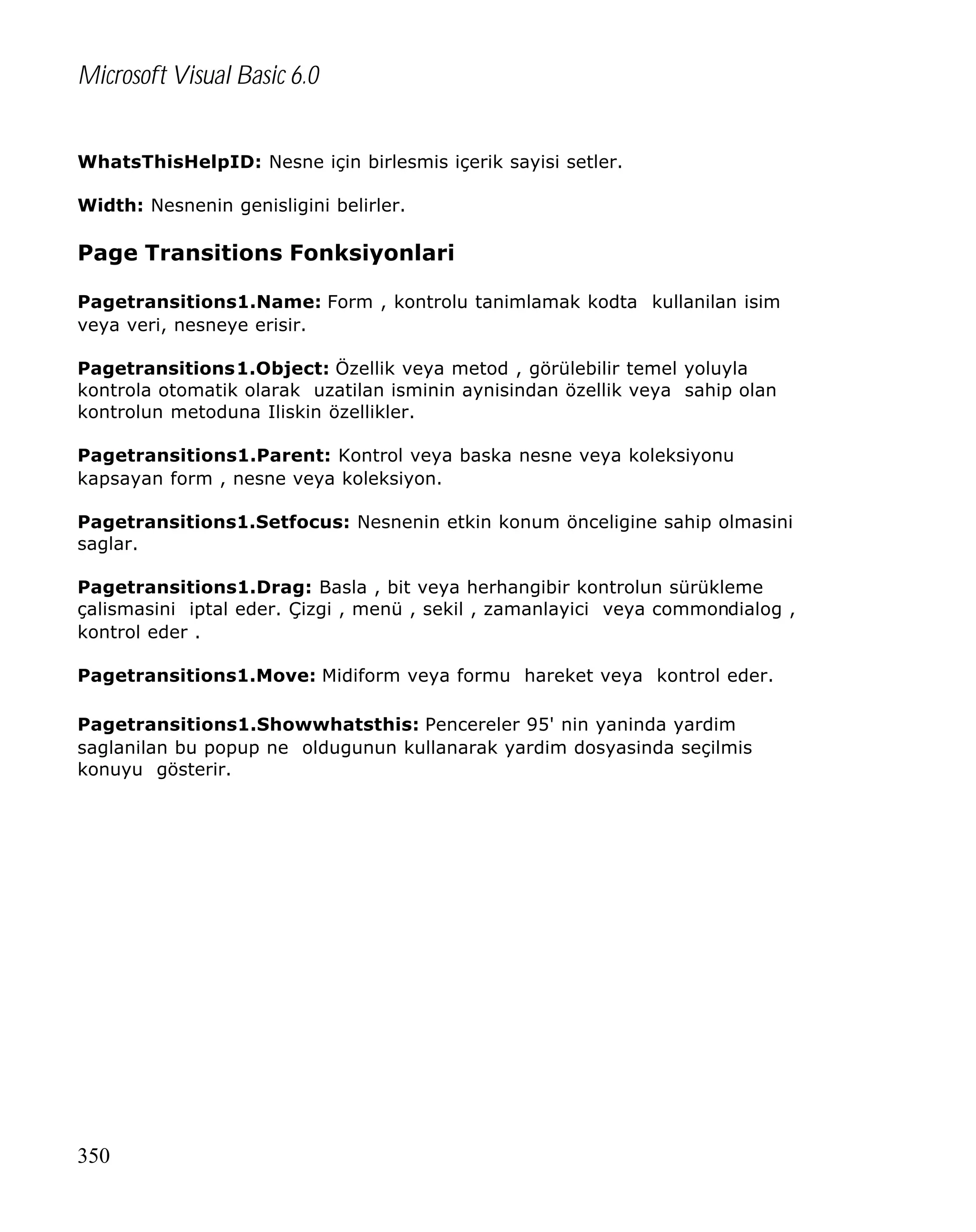 Microsoft Visual Basic 6.0
WhatsThisHelpID: Nesne için birlesmis içerik sayisi setler.
Width: Nesnenin genisligini belirler.

Page Transitions Fonksiyonlari
Pagetransitions1.Name: Form , kontrolu tanimlamak kodta kullanilan isim
veya veri, nesneye erisir.
Pagetransitions1.Object: Özellik veya metod , görülebilir temel yoluyla
kontrola otomatik olarak uzatilan isminin aynisindan özellik veya sahip olan
kontrolun metoduna Iliskin özellikler.
Pagetransitions1.Parent: Kontrol veya baska nesne veya koleksiyonu
kapsayan form , nesne veya koleksiyon.
Pagetransitions1.Setfocus: Nesnenin etkin konum önceligine sahip olmasini
saglar.
Pagetransitions1.Drag: Basla , bit veya herhangibir kontrolun sürükleme
çalismasini iptal eder. Çizgi , menü , sekil , zamanlayici veya commondialog ,
kontrol eder .
Pagetransitions1.Move: Midiform veya formu hareket veya kontrol eder.
Pagetransitions1.Showwhatsthis: Pencereler 95' nin yaninda yardim
saglanilan bu popup ne oldugunun kullanarak yardim dosyasinda seçilmis
konuyu gösterir.

350

 
