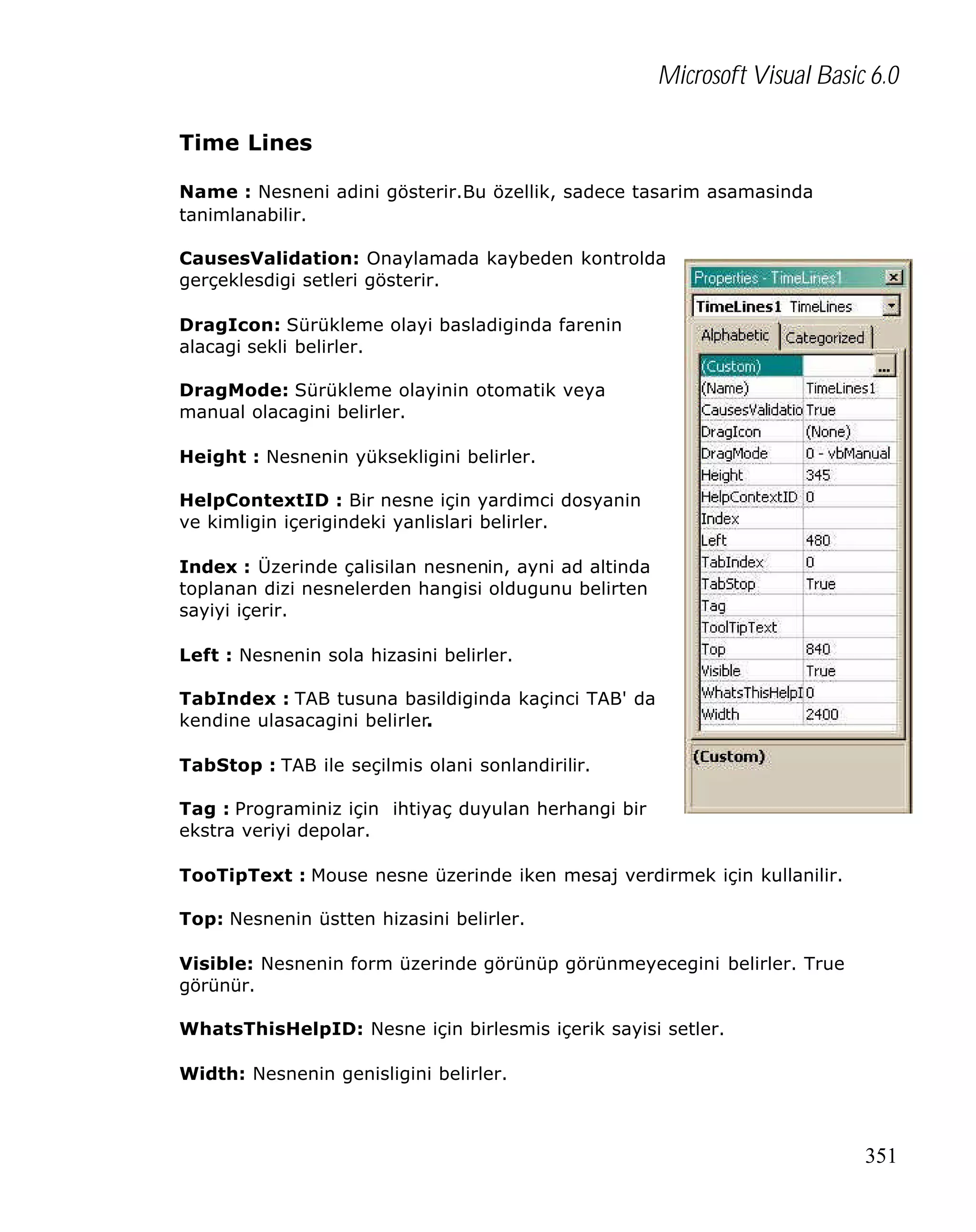 Microsoft Visual Basic 6.0
Time Lines
Name : Nesneni adini gösterir.Bu özellik, sadece tasarim asamasinda
tanimlanabilir.
CausesValidation: Onaylamada kaybeden kontrolda
gerçeklesdigi setleri gösterir.
DragIcon: Sürükleme olayi basladiginda farenin
alacagi sekli belirler.
DragMode: Sürükleme olayinin otomatik veya
manual olacagini belirler.
Height : Nesnenin yüksekligini belirler.
HelpContextID : Bir nesne için yardimci dosyanin
ve kimligin içerigindeki yanlislari belirler.
Index : Üzerinde çalisilan nesnenin, ayni ad altinda
toplanan dizi nesnelerden hangisi oldugunu belirten
sayiyi içerir.
Left : Nesnenin sola hizasini belirler.
TabIndex : TAB tusuna basildiginda kaçinci TAB' da
kendine ulasacagini belirler.
TabStop : TAB ile seçilmis olani sonlandirilir.
Tag : Programiniz için ihtiyaç duyulan herhangi bir
ekstra veriyi depolar.
TooTipText : Mouse nesne üzerinde iken mesaj verdirmek için kullanilir.
Top: Nesnenin üstten hizasini belirler.
Visible: Nesnenin form üzerinde görünüp görünmeyecegini belirler. True
görünür.
WhatsThisHelpID: Nesne için birlesmis içerik sayisi setler.
Width: Nesnenin genisligini belirler.

351

 