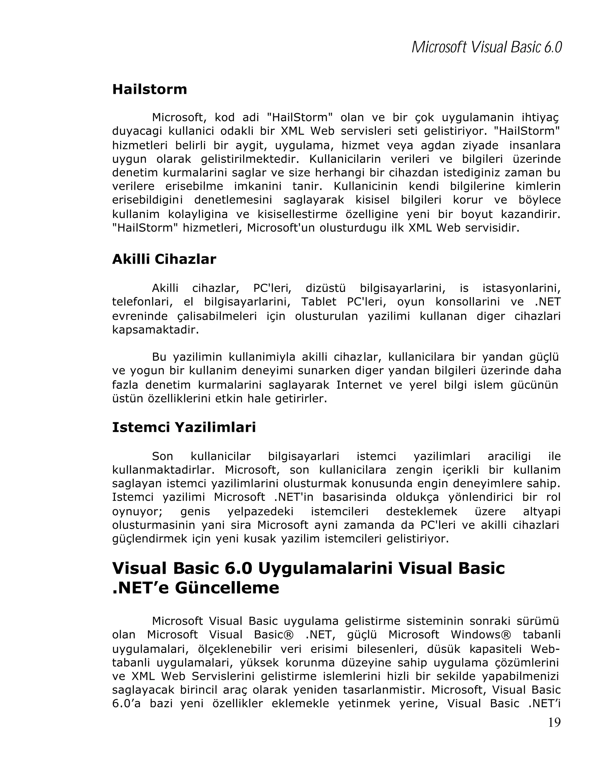Microsoft Visual Basic 6.0
Hailstorm
Microsoft, kod adi "HailStorm" olan ve bir çok uygulamanin ihtiyaç
duyacagi kullanici odakli bir XML Web servisleri seti gelistiriyor. "HailStorm"
hizmetleri belirli bir aygit, uygulama, hizmet veya agdan ziyade insanlara
uygun olarak gelistirilmektedir. Kullanicilarin verileri ve bilgileri üzerinde
denetim kurmalarini saglar ve size herhangi bir cihazdan istediginiz zaman bu
verilere erisebilme imkanini tanir. Kullanicinin kendi bilgilerine kimlerin
erisebildigini denetlemesini saglayarak kisisel bilgileri korur ve böylece
kullanim kolayligina ve kisisellestirme özelligine yeni bir boyut kazandirir.
"HailStorm" hizmetleri, Microsoft'un olusturdugu ilk XML Web servisidir.

Akilli Cihazlar
Akilli cihazlar, PC'leri, dizüstü bilgisayarlarini, is istasyonlarini,
telefonlari, el bilgisayarlarini, Tablet PC'leri, oyun konsollarini ve .NET
evreninde çalisabilmeleri için olusturulan yazilimi kullanan diger cihazlari
kapsamaktadir.
Bu yazilimin kullanimiyla akilli cihazlar, kullanicilara bir yandan güçlü
ve yogun bir kullanim deneyimi sunarken diger yandan bilgileri üzerinde daha
fazla denetim kurmalarini saglayarak Internet ve yerel bilgi islem gücünün
üstün özelliklerini etkin hale getirirler.

Istemci Yazilimlari
Son
kullanicilar
bilgisayarlari
istemci
yazilimlari
araciligi
ile
kullanmaktadirlar. Microsoft, son kullanicilara zengin içerikli bir kullanim
saglayan istemci yazilimlarini olusturmak konusunda engin deneyimlere sahip.
Istemci yazilimi Microsoft .NET'in basarisinda oldukça yönlendirici bir rol
oynuyor;
genis
yelpazedeki
istemcileri
desteklemek
üzere
altyapi
olusturmasinin yani sira Microsoft ayni zamanda da PC'leri ve akilli cihazlari
güçlendirmek için yeni kusak yazilim istemcileri gelistiriyor.

Visual Basic 6.0 Uygulamalarini Visual Basic
.NET’e Güncelleme
Microsoft Visual Basic uygulama gelistirme sisteminin sonraki sürümü
olan Microsoft Visual Basic® .NET, güçlü Microsoft Windows® tabanli
uygulamalari, ölçeklenebilir veri erisimi bilesenleri, düsük kapasiteli Webtabanli uygulamalari, yüksek korunma düzeyine sahip uygulama çözümlerini
ve XML Web Servislerini gelistirme islemlerini hizli bir sekilde yapabilmenizi
saglayacak birincil araç olarak yeniden tasarlanmistir. Microsoft, Visual Basic
6.0’a bazi yeni özellikler eklemekle yetinmek yerine, Visual Basic .NET’i

19

 
