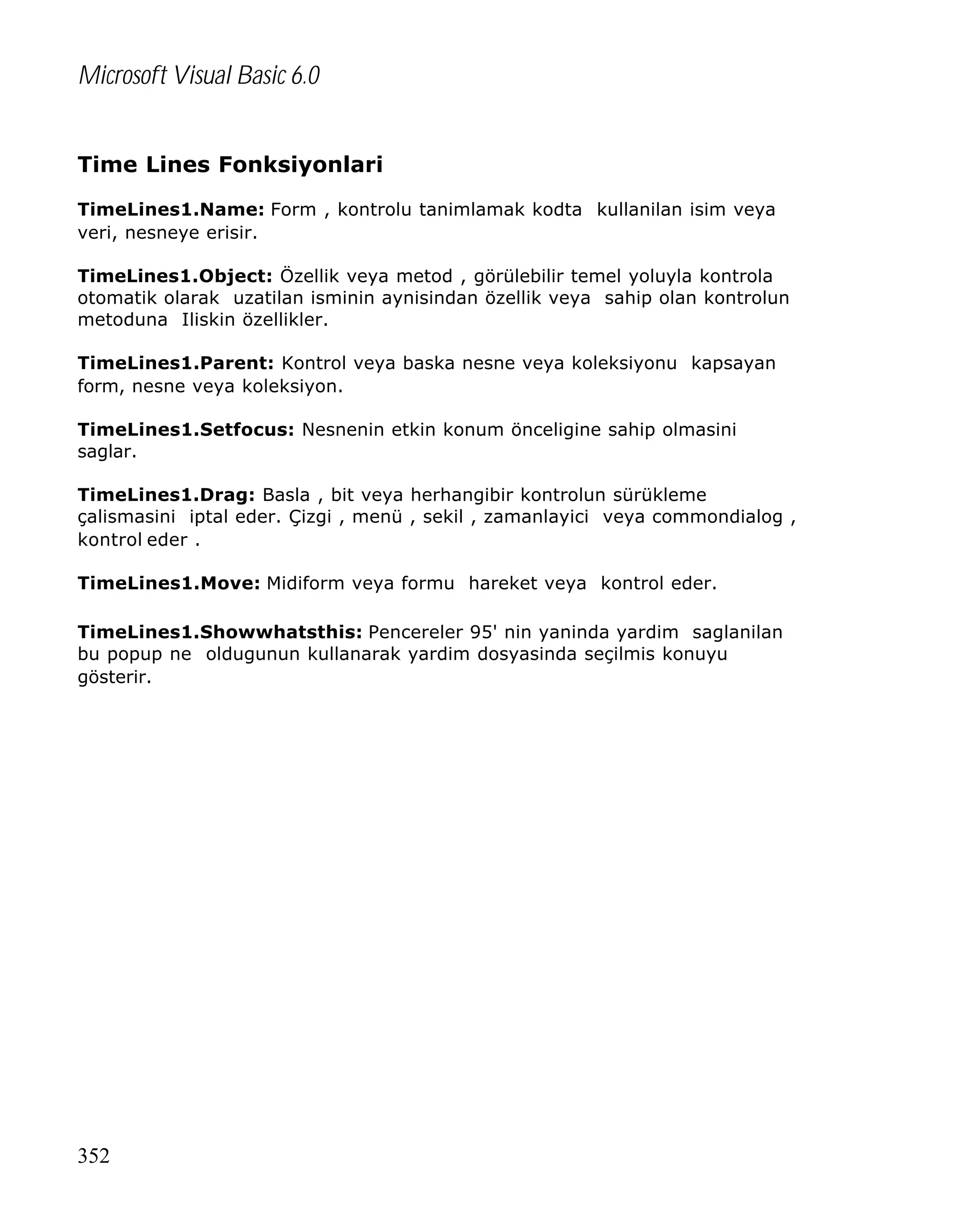 Microsoft Visual Basic 6.0
Time Lines Fonksiyonlari
TimeLines1.Name: Form , kontrolu tanimlamak kodta kullanilan isim veya
veri, nesneye erisir.
TimeLines1.Object: Özellik veya metod , görülebilir temel yoluyla kontrola
otomatik olarak uzatilan isminin aynisindan özellik veya sahip olan kontrolun
metoduna Iliskin özellikler.
TimeLines1.Parent: Kontrol veya baska nesne veya koleksiyonu kapsayan
form, nesne veya koleksiyon.
TimeLines1.Setfocus: Nesnenin etkin konum önceligine sahip olmasini
saglar.
TimeLines1.Drag: Basla , bit veya herhangibir kontrolun sürükleme
çalismasini iptal eder. Çizgi , menü , sekil , zamanlayici veya commondialog ,
kontrol eder .
TimeLines1.Move: Midiform veya formu hareket veya kontrol eder.
TimeLines1.Showwhatsthis: Pencereler 95' nin yaninda yardim saglanilan
bu popup ne oldugunun kullanarak yardim dosyasinda seçilmis konuyu
gösterir.

352

 