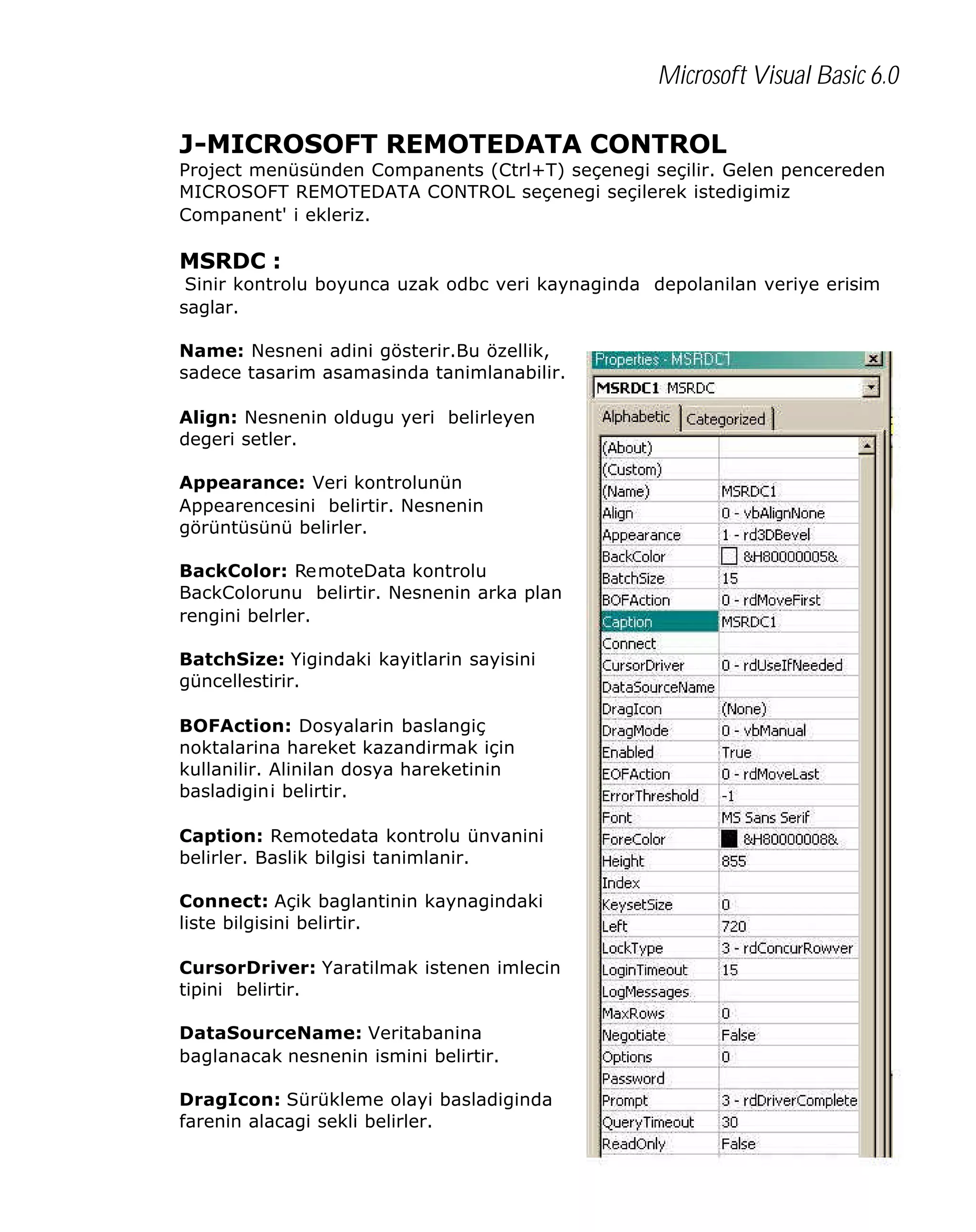 Microsoft Visual Basic 6.0
J-MICROSOFT REMOTEDATA CONTROL

Project menüsünden Companents (Ctrl+T) seçenegi seçilir. Gelen pencereden
MICROSOFT REMOTEDATA CONTROL seçenegi seçilerek istedigimiz
Companent' i ekleriz.

MSRDC :

Sinir kontrolu boyunca uzak odbc veri kaynaginda depolanilan veriye erisim
saglar.
Name: Nesneni adini gösterir.Bu özellik,
sadece tasarim asamasinda tanimlanabilir.
Align: Nesnenin oldugu yeri belirleyen
degeri setler.
Appearance: Veri kontrolunün
Appearencesini belirtir. Nesnenin
görüntüsünü belirler.
BackColor: RemoteData kontrolu
BackColorunu belirtir. Nesnenin arka plan
rengini belrler.
BatchSize: Yigindaki kayitlarin sayisini
güncellestirir.
BOFAction: Dosyalarin baslangiç
noktalarina hareket kazandirmak için
kullanilir. Alinilan dosya hareketinin
basladigini belirtir.
Caption: Remotedata kontrolu ünvanini
belirler. Baslik bilgisi tanimlanir.
Connect: Açik baglantinin kaynagindaki
liste bilgisini belirtir.
CursorDriver: Yaratilmak istenen imlecin
tipini belirtir.
DataSourceName: Veritabanina
baglanacak nesnenin ismini belirtir.
DragIcon: Sürükleme olayi basladiginda
farenin alacagi sekli belirler.

353

 