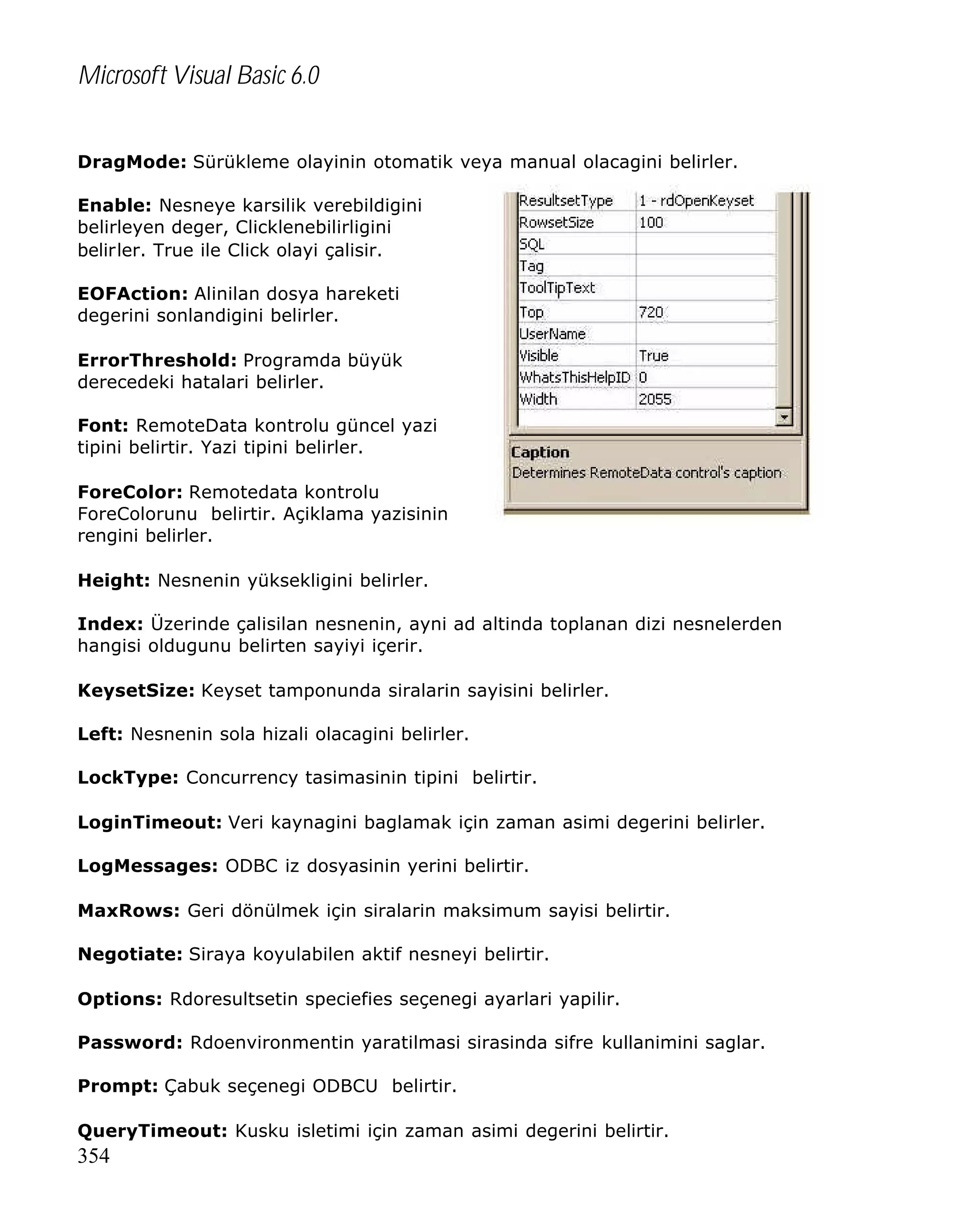 Microsoft Visual Basic 6.0
DragMode: Sürükleme olayinin otomatik veya manual olacagini belirler.
Enable: Nesneye karsilik verebildigini
belirleyen deger, Clicklenebilirligini
belirler. True ile Click olayi çalisir.
EOFAction: Alinilan dosya hareketi
degerini sonlandigini belirler.
ErrorThreshold: Programda büyük
derecedeki hatalari belirler.
Font: RemoteData kontrolu güncel yazi
tipini belirtir. Yazi tipini belirler.
ForeColor: Remotedata kontrolu
ForeColorunu belirtir. Açiklama yazisinin
rengini belirler.
Height: Nesnenin yüksekligini belirler.
Index: Üzerinde çalisilan nesnenin, ayni ad altinda toplanan dizi nesnelerden
hangisi oldugunu belirten sayiyi içerir.
KeysetSize: Keyset tamponunda siralarin sayisini belirler.
Left: Nesnenin sola hizali olacagini belirler.
LockType: Concurrency tasimasinin tipini belirtir.
LoginTimeout: Veri kaynagini baglamak için zaman asimi degerini belirler.
LogMessages: ODBC iz dosyasinin yerini belirtir.
MaxRows: Geri dönülmek için siralarin maksimum sayisi belirtir.
Negotiate: Siraya koyulabilen aktif nesneyi belirtir.
Options: Rdoresultsetin speciefies seçenegi ayarlari yapilir.
Password: Rdoenvironmentin yaratilmasi sirasinda sifre kullanimini saglar.
Prompt: Çabuk seçenegi ODBCU belirtir.
QueryTimeout: Kusku isletimi için zaman asimi degerini belirtir.

354

 