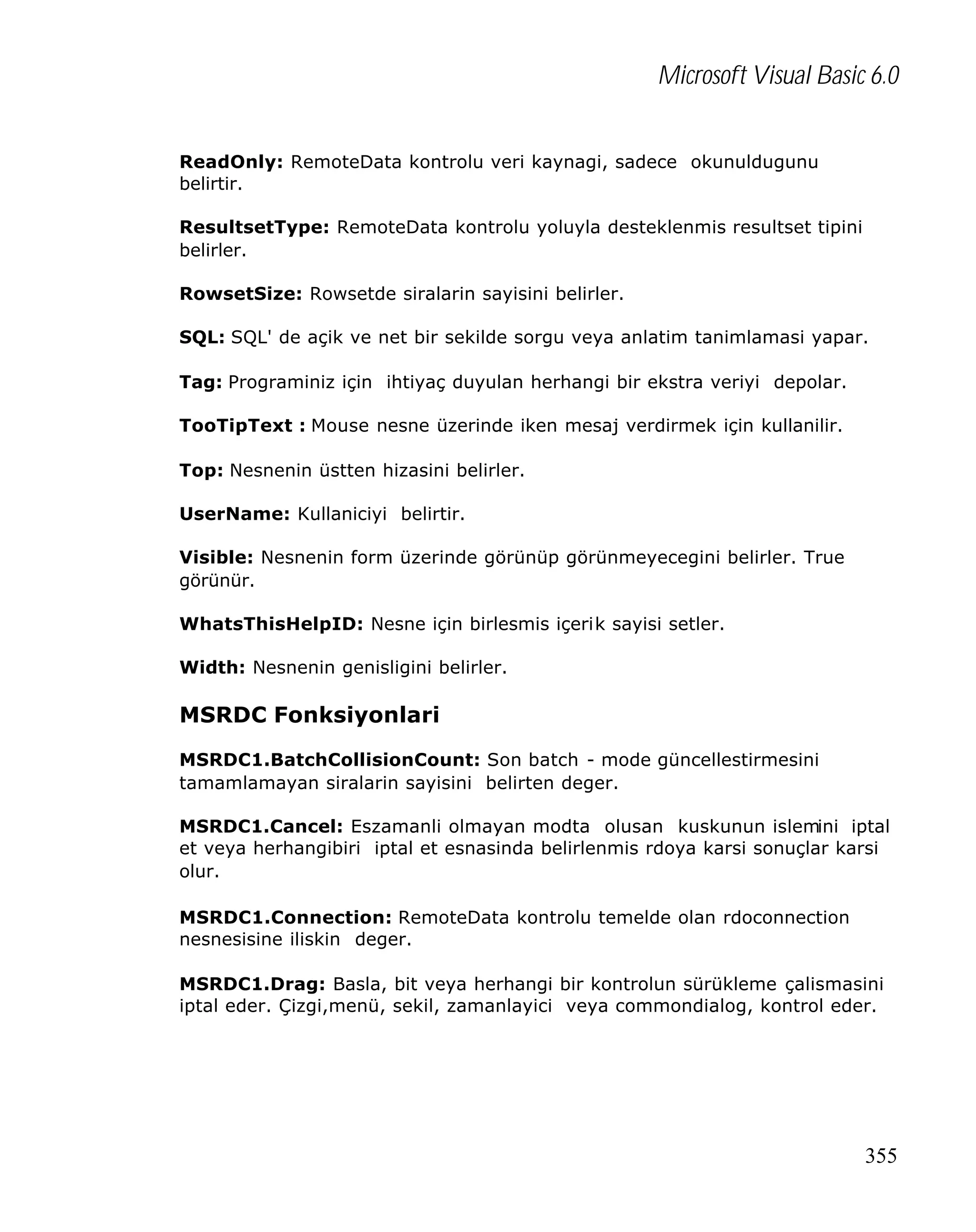 Microsoft Visual Basic 6.0
ReadOnly: RemoteData kontrolu veri kaynagi, sadece okunuldugunu
belirtir.
ResultsetType: RemoteData kontrolu yoluyla desteklenmis resultset tipini
belirler.
RowsetSize: Rowsetde siralarin sayisini belirler.
SQL: SQL' de açik ve net bir sekilde sorgu veya anlatim tanimlamasi yapar.
Tag: Programiniz için ihtiyaç duyulan herhangi bir ekstra veriyi depolar.
TooTipText : Mouse nesne üzerinde iken mesaj verdirmek için kullanilir.
Top: Nesnenin üstten hizasini belirler.
UserName: Kullaniciyi belirtir.
Visible: Nesnenin form üzerinde görünüp görünmeyecegini belirler. True
görünür.
WhatsThisHelpID: Nesne için birlesmis içerik sayisi setler.
Width: Nesnenin genisligini belirler.

MSRDC Fonksiyonlari
MSRDC1.BatchCollisionCount: Son batch - mode güncellestirmesini
tamamlamayan siralarin sayisini belirten deger.
MSRDC1.Cancel: Eszamanli olmayan modta olusan kuskunun islemini iptal
et veya herhangibiri iptal et esnasinda belirlenmis rdoya karsi sonuçlar karsi
olur.
MSRDC1.Connection: RemoteData kontrolu temelde olan rdoconnection
nesnesisine iliskin deger.
MSRDC1.Drag: Basla, bit veya herhangi bir kontrolun sürükleme çalismasini
iptal eder. Çizgi,menü, sekil, zamanlayici veya commondialog, kontrol eder.

355

 