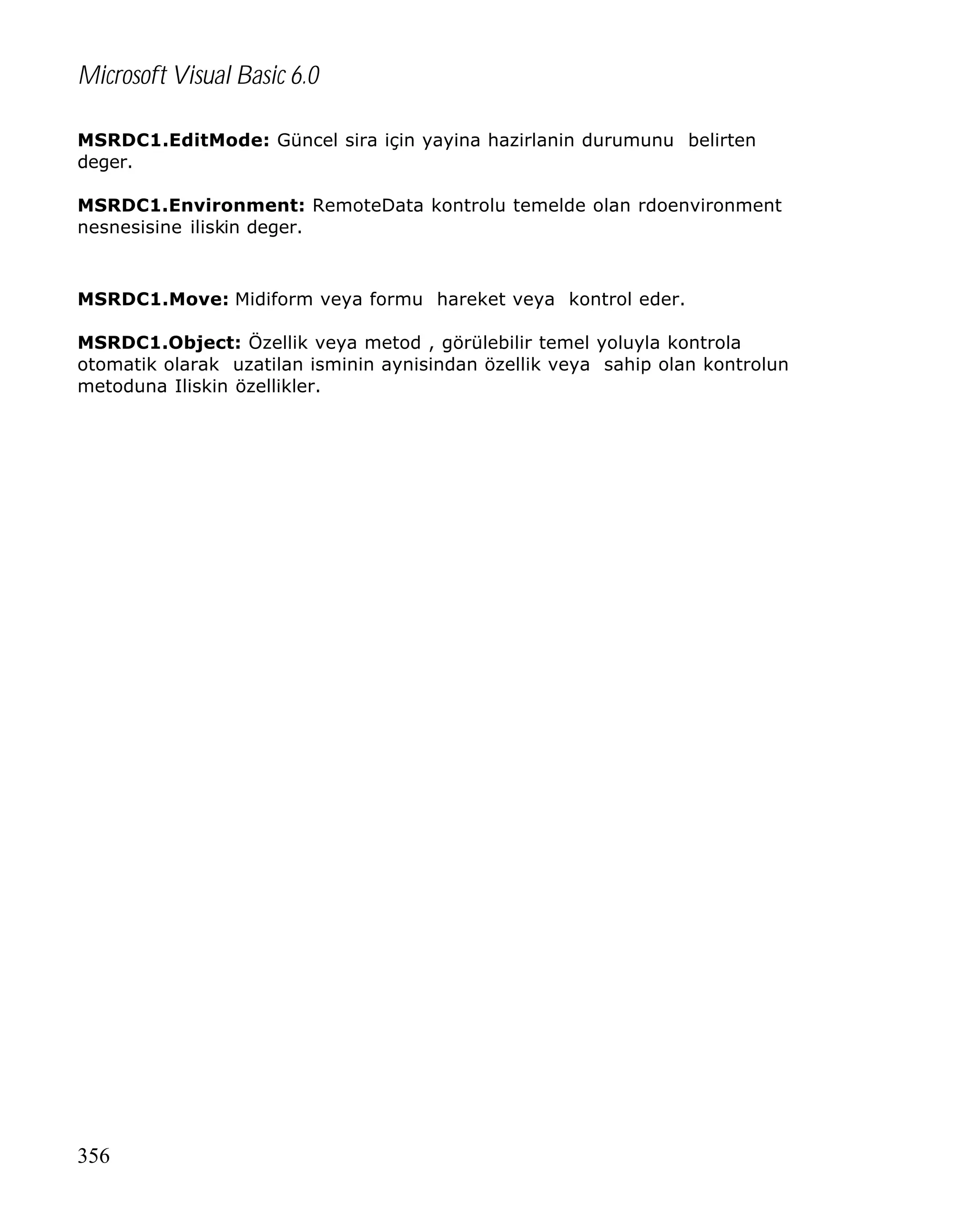Microsoft Visual Basic 6.0
MSRDC1.EditMode: Güncel sira için yayina hazirlanin durumunu belirten
deger.
MSRDC1.Environment: RemoteData kontrolu temelde olan rdoenvironment
nesnesisine iliskin deger.

MSRDC1.Move: Midiform veya formu hareket veya kontrol eder.
MSRDC1.Object: Özellik veya metod , görülebilir temel yoluyla kontrola
otomatik olarak uzatilan isminin aynisindan özellik veya sahip olan kontrolun
metoduna Iliskin özellikler.

356

 