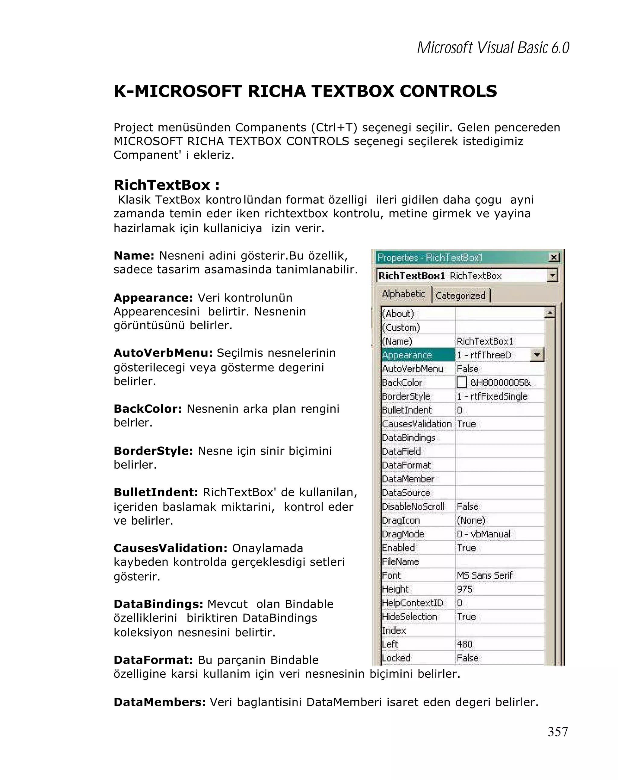 Microsoft Visual Basic 6.0
K-MICROSOFT RICHA TEXTBOX CONTROLS
Project menüsünden Companents (Ctrl+T) seçenegi seçilir. Gelen pencereden
MICROSOFT RICHA TEXTBOX CONTROLS seçenegi seçilerek istedigimiz
Companent' i ekleriz.

RichTextBox :

Klasik TextBox kontro lündan format özelligi ileri gidilen daha çogu ayni
zamanda temin eder iken richtextbox kontrolu, metine girmek ve yayina
hazirlamak için kullaniciya izin verir.
Name: Nesneni adini gösterir.Bu özellik,
sadece tasarim asamasinda tanimlanabilir.
Appearance: Veri kontrolunün
Appearencesini belirtir. Nesnenin
görüntüsünü belirler.
AutoVerbMenu: Seçilmis nesnelerinin
gösterilecegi veya gösterme degerini
belirler.
BackColor: Nesnenin arka plan rengini
belrler.
BorderStyle: Nesne için sinir biçimini
belirler.
BulletIndent: RichTextBox' de kullanilan,
içeriden baslamak miktarini, kontrol eder
ve belirler.
CausesValidation: Onaylamada
kaybeden kontrolda gerçeklesdigi setleri
gösterir.
DataBindings: Mevcut olan Bindable
özelliklerini biriktiren DataBindings
koleksiyon nesnesini belirtir.
DataFormat: Bu parçanin Bindable
özelligine karsi kullanim için veri nesnesinin biçimini belirler.
DataMembers: Veri baglantisini DataMemberi isaret eden degeri belirler.

357

 