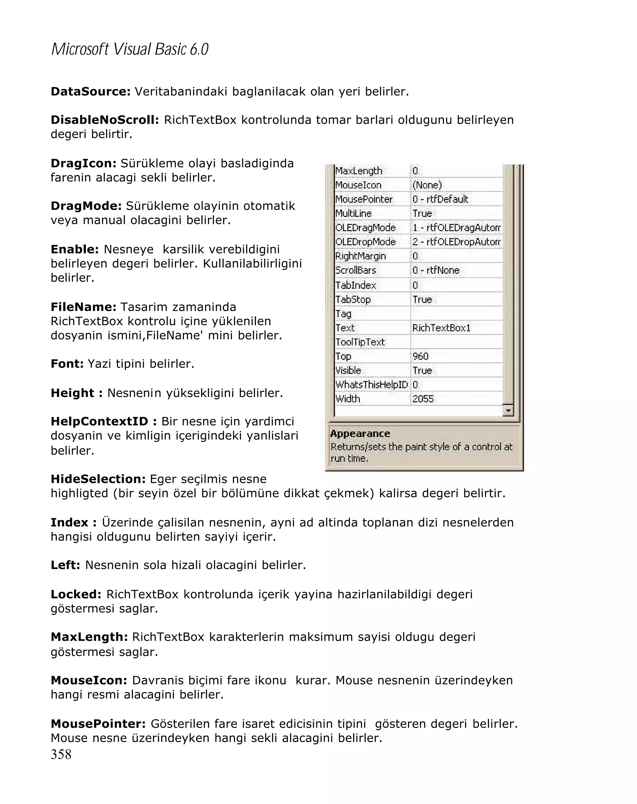 Microsoft Visual Basic 6.0
DataSource: Veritabanindaki baglanilacak olan yeri belirler.
DisableNoScroll: RichTextBox kontrolunda tomar barlari oldugunu belirleyen
degeri belirtir.
DragIcon: Sürükleme olayi basladiginda
farenin alacagi sekli belirler.
DragMode: Sürükleme olayinin otomatik
veya manual olacagini belirler.
Enable: Nesneye karsilik verebildigini
belirleyen degeri belirler. Kullanilabilirligini
belirler.
FileName: Tasarim zamaninda
RichTextBox kontrolu içine yüklenilen
dosyanin ismini,FileName' mini belirler.
Font: Yazi tipini belirler.
Height : Nesnenin yüksekligini belirler.
HelpContextID : Bir nesne için yardimci
dosyanin ve kimligin içerigindeki yanlislari
belirler.
HideSelection: Eger seçilmis nesne
highligted (bir seyin özel bir bölümüne dikkat çekmek) kalirsa degeri belirtir.
Index : Üzerinde çalisilan nesnenin, ayni ad altinda toplanan dizi nesnelerden
hangisi oldugunu belirten sayiyi içerir.
Left: Nesnenin sola hizali olacagini belirler.
Locked: RichTextBox kontrolunda içerik yayina hazirlanilabildigi degeri
göstermesi saglar.
MaxLength: RichTextBox karakterlerin maksimum sayisi oldugu degeri
göstermesi saglar.
MouseIcon: Davranis biçimi fare ikonu kurar. Mouse nesnenin üzerindeyken
hangi resmi alacagini belirler.
MousePointer: Gösterilen fare isaret edicisinin tipini gösteren degeri belirler.
Mouse nesne üzerindeyken hangi sekli alacagini belirler.

358

 