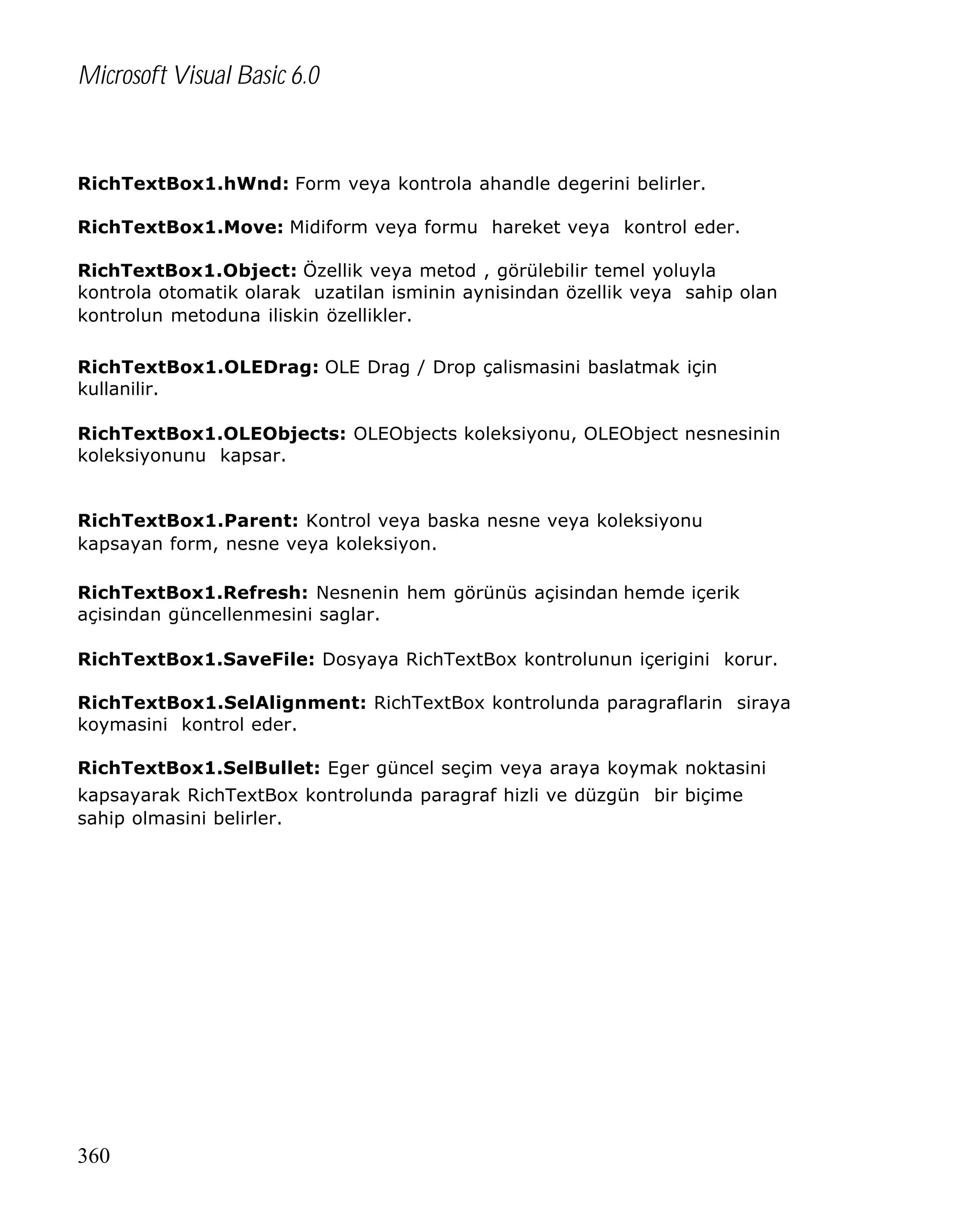 Microsoft Visual Basic 6.0

RichTextBox1.hWnd: Form veya kontrola ahandle degerini belirler.
RichTextBox1.Move: Midiform veya formu hareket veya kontrol eder.
RichTextBox1.Object: Özellik veya metod , görülebilir temel yoluyla
kontrola otomatik olarak uzatilan isminin aynisindan özellik veya sahip olan
kontrolun metoduna iliskin özellikler.
RichTextBox1.OLEDrag: OLE Drag / Drop çalismasini baslatmak için
kullanilir.
RichTextBox1.OLEObjects: OLEObjects koleksiyonu, OLEObject nesnesinin
koleksiyonunu kapsar.
RichTextBox1.Parent: Kontrol veya baska nesne veya koleksiyonu
kapsayan form, nesne veya koleksiyon.
RichTextBox1.Refresh: Nesnenin hem görünüs açisindan hemde içerik
açisindan güncellenmesini saglar.
RichTextBox1.SaveFile: Dosyaya RichTextBox kontrolunun içerigini korur.
RichTextBox1.SelAlignment: RichTextBox kontrolunda paragraflarin siraya
koymasini kontrol eder.
RichTextBox1.SelBullet: Eger güncel seçim veya araya koymak noktasini
kapsayarak RichTextBox kontrolunda paragraf hizli ve düzgün bir biçime
sahip olmasini belirler.

360

 