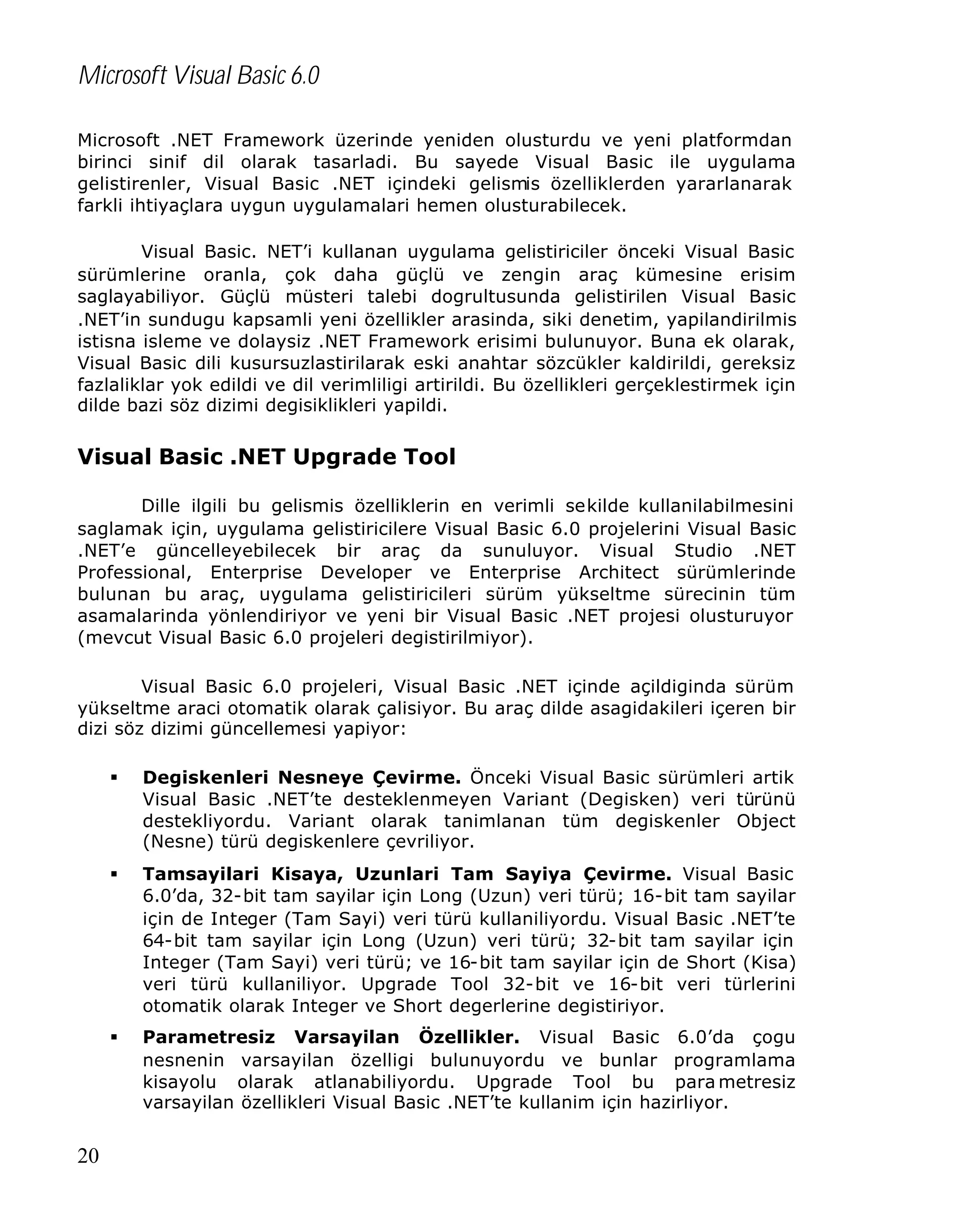Microsoft Visual Basic 6.0
Microsoft .NET Framework üzerinde yeniden olusturdu ve yeni platformdan
birinci sinif dil olarak tasarladi. Bu sayede Visual Basic ile uygulama
gelistirenler, Visual Basic .NET içindeki gelismis özelliklerden yararlanarak
farkli ihtiyaçlara uygun uygulamalari hemen olusturabilecek.
Visual Basic. NET’i kullanan uygulama gelistiriciler önceki Visual Basic
sürümlerine oranla, çok daha güçlü ve zengin araç kümesine erisim
saglayabiliyor. Güçlü müsteri talebi dogrultusunda gelistirilen Visual Basic
.NET’in sundugu kapsamli yeni özellikler arasinda, siki denetim, yapilandirilmis
istisna isleme ve dolaysiz .NET Framework erisimi bulunuyor. Buna ek olarak,
Visual Basic dili kusursuzlastirilarak eski anahtar sözcükler kaldirildi, gereksiz
fazlaliklar yok edildi ve dil verimliligi artirildi. Bu özellikleri gerçeklestirmek için
dilde bazi söz dizimi degisiklikleri yapildi.

Visual Basic .NET Upgrade Tool
Dille ilgili bu gelismis özelliklerin en verimli sekilde kullanilabilmesini
saglamak için, uygulama gelistiricilere Visual Basic 6.0 projelerini Visual Basic
.NET’e güncelleyebilecek bir araç da sunuluyor. Visual Studio .NET
Professional, Enterprise Developer ve Enterprise Architect sürümlerinde
bulunan bu araç, uygulama gelistiricileri sürüm yükseltme sürecinin tüm
asamalarinda yönlendiriyor ve yeni bir Visual Basic .NET projesi olusturuyor
(mevcut Visual Basic 6.0 projeleri degistirilmiyor).
Visual Basic 6.0 projeleri, Visual Basic .NET içinde açildiginda sürüm
yükseltme araci otomatik olarak çalisiyor. Bu araç dilde asagidakileri içeren bir
dizi söz dizimi güncellemesi yapiyor:
§

§

Tamsayilari Kisaya, Uzunlari Tam Sayiya Çevirme. Visual Basic
6.0’da, 32-bit tam sayilar için Long (Uzun) veri türü; 16-bit tam sayilar
için de Integer (Tam Sayi) veri türü kullaniliyordu. Visual Basic .NET’te
64-bit tam sayilar için Long (Uzun) veri türü; 32-bit tam sayilar için
Integer (Tam Sayi) veri türü; ve 16-bit tam sayilar için de Short (Kisa)
veri türü kullaniliyor. Upgrade Tool 32-bit ve 16-bit veri türlerini
otomatik olarak Integer ve Short degerlerine degistiriyor.

§

20

Degiskenleri Nesneye Çevirme. Önceki Visual Basic sürümleri artik
Visual Basic .NET’te desteklenmeyen Variant (Degisken) veri türünü
destekliyordu. Variant olarak tanimlanan tüm degiskenler Object
(Nesne) türü degiskenlere çevriliyor.

Parametresiz Varsayilan Özellikler. Visual Basic 6.0’da çogu
nesnenin varsayilan özelligi bulunuyordu ve bunlar programlama
kisayolu olarak atlanabiliyordu. Upgrade Tool bu para metresiz
varsayilan özellikleri Visual Basic .NET’te kullanim için hazirliyor.

 