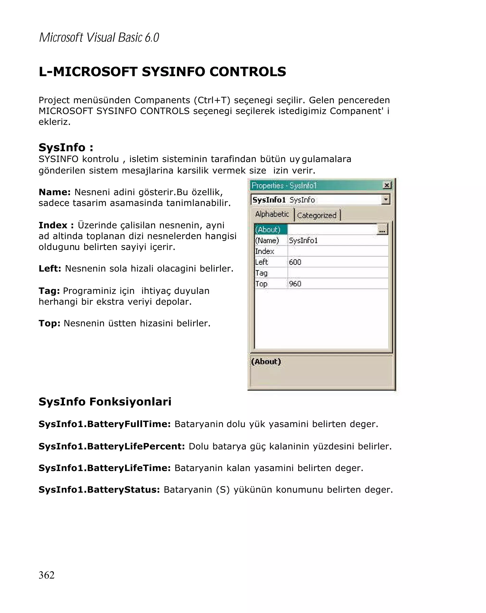 Microsoft Visual Basic 6.0
L-MICROSOFT SYSINFO CONTROLS
Project menüsünden Companents (Ctrl+T) seçenegi seçilir. Gelen pencereden
MICROSOFT SYSINFO CONTROLS seçenegi seçilerek istedigimiz Companent' i
ekleriz.

SysInfo :

SYSINFO kontrolu , isletim sisteminin tarafindan bütün uy gulamalara
gönderilen sistem mesajlarina karsilik vermek size izin verir.
Name: Nesneni adini gösterir.Bu özellik,
sadece tasarim asamasinda tanimlanabilir.
Index : Üzerinde çalisilan nesnenin, ayni
ad altinda toplanan dizi nesnelerden hangisi
oldugunu belirten sayiyi içerir.
Left: Nesnenin sola hizali olacagini belirler.
Tag: Programiniz için ihtiyaç duyulan
herhangi bir ekstra veriyi depolar.
Top: Nesnenin üstten hizasini belirler.

SysInfo Fonksiyonlari
SysInfo1.BatteryFullTime: Bataryanin dolu yük yasamini belirten deger.
SysInfo1.BatteryLifePercent: Dolu batarya güç kalaninin yüzdesini belirler.
SysInfo1.BatteryLifeTime: Bataryanin kalan yasamini belirten deger.
SysInfo1.BatteryStatus: Bataryanin (S) yükünün konumunu belirten deger.

362

 