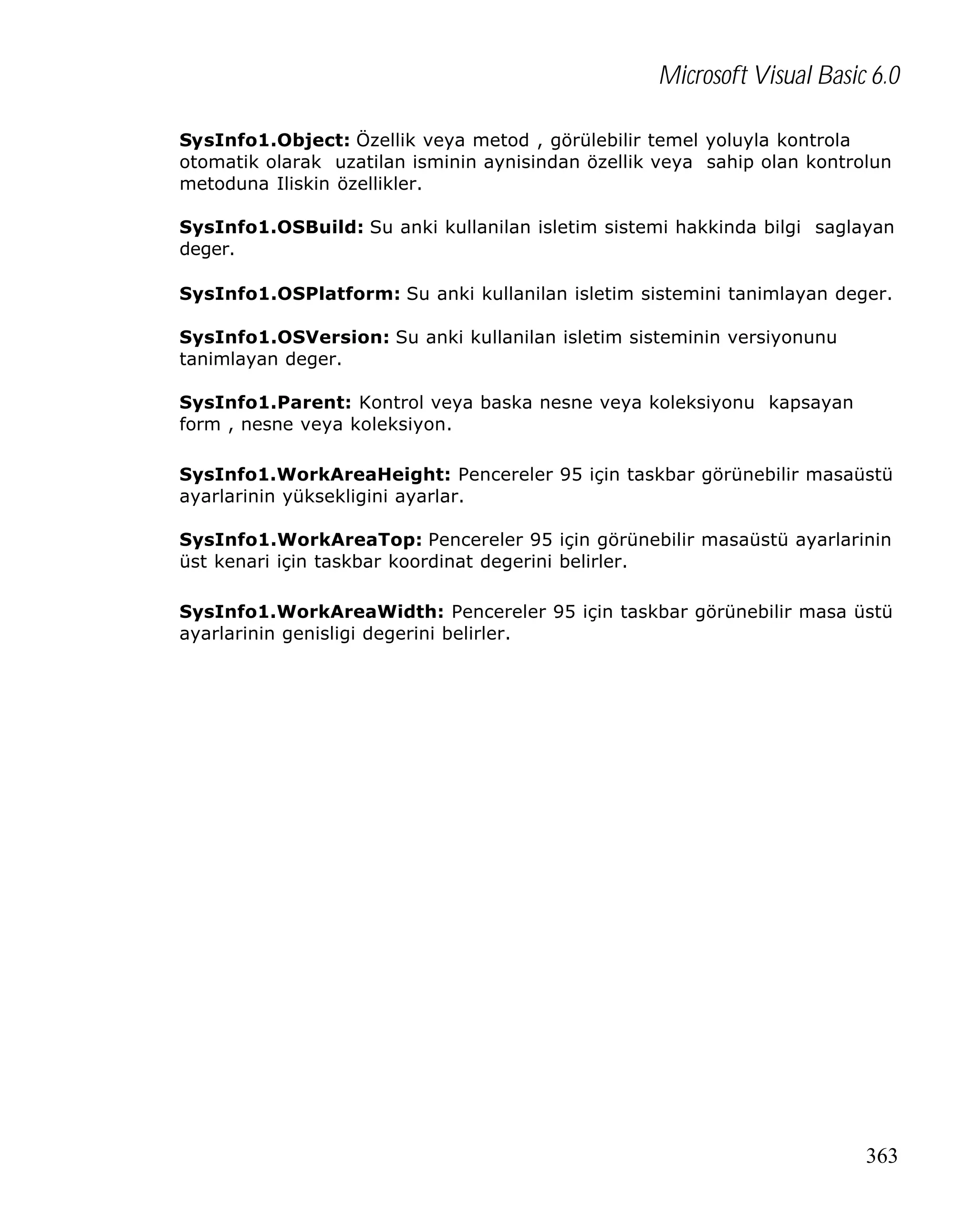 Microsoft Visual Basic 6.0
SysInfo1.Object: Özellik veya metod , görülebilir temel yoluyla kontrola
otomatik olarak uzatilan isminin aynisindan özellik veya sahip olan kontrolun
metoduna Iliskin özellikler.
SysInfo1.OSBuild: Su anki kullanilan isletim sistemi hakkinda bilgi saglayan
deger.
SysInfo1.OSPlatform: Su anki kullanilan isletim sistemini tanimlayan deger.
SysInfo1.OSVersion: Su anki kullanilan isletim sisteminin versiyonunu
tanimlayan deger.
SysInfo1.Parent: Kontrol veya baska nesne veya koleksiyonu kapsayan
form , nesne veya koleksiyon.
SysInfo1.WorkAreaHeight: Pencereler 95 için taskbar görünebilir masaüstü
ayarlarinin yüksekligini ayarlar.
SysInfo1.WorkAreaTop: Pencereler 95 için görünebilir masaüstü ayarlarinin
üst kenari için taskbar koordinat degerini belirler.
SysInfo1.WorkAreaWidth: Pencereler 95 için taskbar görünebilir masa üstü
ayarlarinin genisligi degerini belirler.

363

 