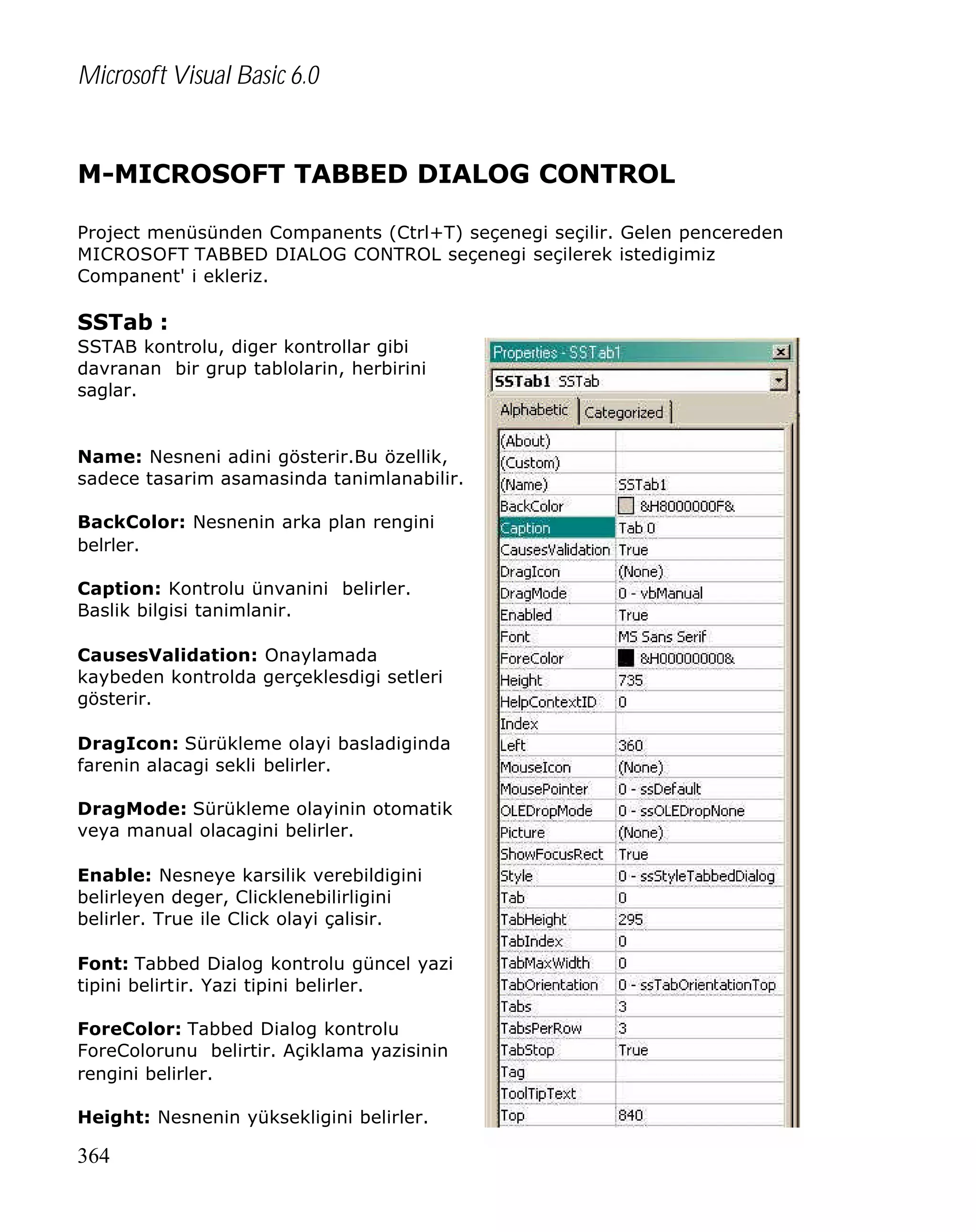Microsoft Visual Basic 6.0

M-MICROSOFT TABBED DIALOG CONTROL
Project menüsünden Companents (Ctrl+T) seçenegi seçilir. Gelen pencereden
MICROSOFT TABBED DIALOG CONTROL seçenegi seçilerek istedigimiz
Companent' i ekleriz.

SSTab :
SSTAB kontrolu, diger kontrollar gibi
davranan bir grup tablolarin, herbirini
saglar.

Name: Nesneni adini gösterir.Bu özellik,
sadece tasarim asamasinda tanimlanabilir.
BackColor: Nesnenin arka plan rengini
belrler.
Caption: Kontrolu ünvanini belirler.
Baslik bilgisi tanimlanir.
CausesValidation: Onaylamada
kaybeden kontrolda gerçeklesdigi setleri
gösterir.
DragIcon: Sürükleme olayi basladiginda
farenin alacagi sekli belirler.
DragMode: Sürükleme olayinin otomatik
veya manual olacagini belirler.
Enable: Nesneye karsilik verebildigini
belirleyen deger, Clicklenebilirligini
belirler. True ile Click olayi çalisir.
Font: Tabbed Dialog kontrolu güncel yazi
tipini belirtir. Yazi tipini belirler.
ForeColor: Tabbed Dialog kontrolu
ForeColorunu belirtir. Açiklama yazisinin
rengini belirler.
Height: Nesnenin yüksekligini belirler.

364

 