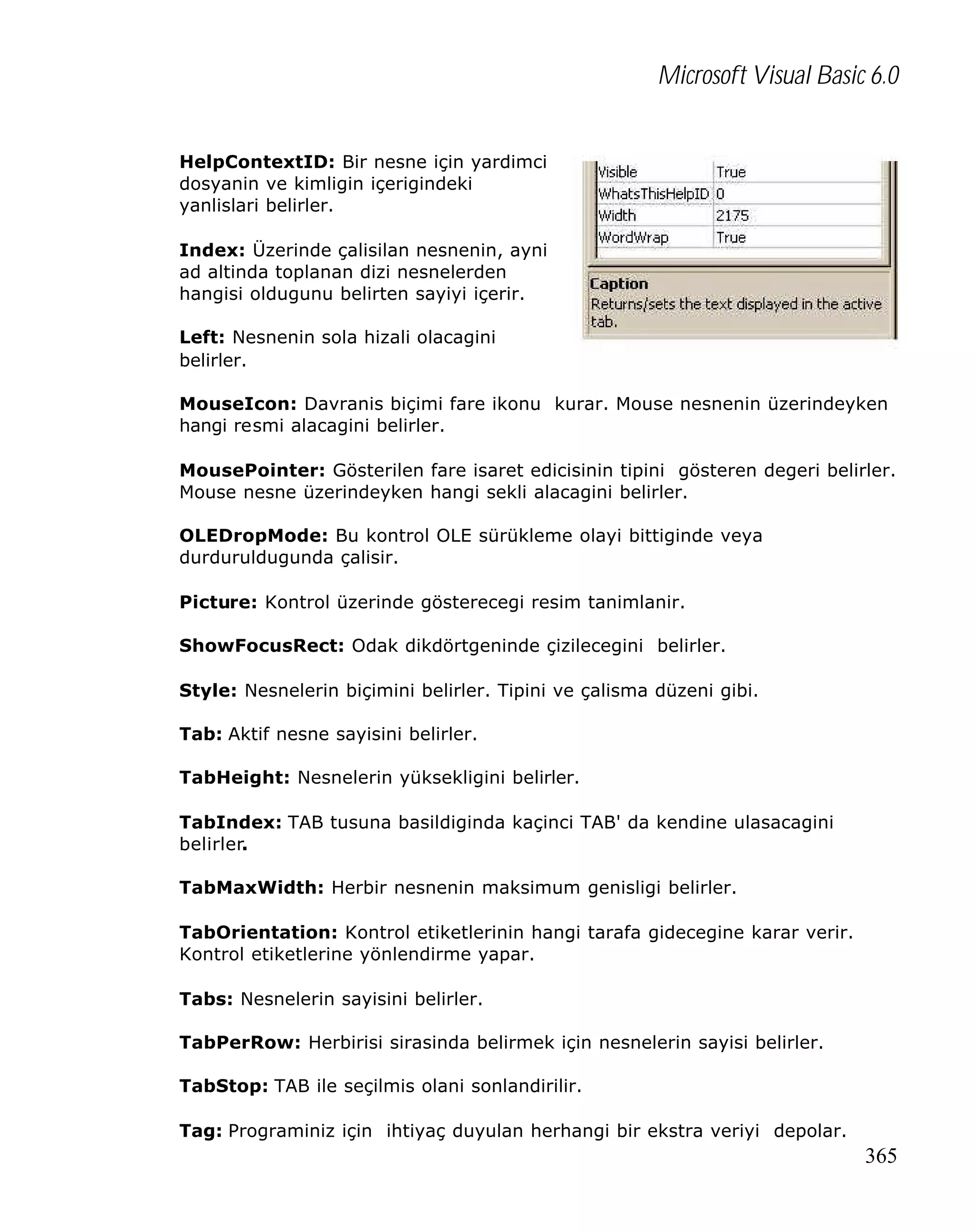 Microsoft Visual Basic 6.0
HelpContextID: Bir nesne için yardimci
dosyanin ve kimligin içerigindeki
yanlislari belirler.
Index: Üzerinde çalisilan nesnenin, ayni
ad altinda toplanan dizi nesnelerden
hangisi oldugunu belirten sayiyi içerir.
Left: Nesnenin sola hizali olacagini
belirler.
MouseIcon: Davranis biçimi fare ikonu kurar. Mouse nesnenin üzerindeyken
hangi resmi alacagini belirler.
MousePointer: Gösterilen fare isaret edicisinin tipini gösteren degeri belirler.
Mouse nesne üzerindeyken hangi sekli alacagini belirler.
OLEDropMode: Bu kontrol OLE sürükleme olayi bittiginde veya
durduruldugunda çalisir.
Picture: Kontrol üzerinde gösterecegi resim tanimlanir.
ShowFocusRect: Odak dikdörtgeninde çizilecegini belirler.
Style: Nesnelerin biçimini belirler. Tipini ve çalisma düzeni gibi.
Tab: Aktif nesne sayisini belirler.
TabHeight: Nesnelerin yüksekligini belirler.
TabIndex: TAB tusuna basildiginda kaçinci TAB' da kendine ulasacagini
belirler.
TabMaxWidth: Herbir nesnenin maksimum genisligi belirler.
TabOrientation: Kontrol etiketlerinin hangi tarafa gidecegine karar verir.
Kontrol etiketlerine yönlendirme yapar.
Tabs: Nesnelerin sayisini belirler.
TabPerRow: Herbirisi sirasinda belirmek için nesnelerin sayisi belirler.
TabStop: TAB ile seçilmis olani sonlandirilir.
Tag: Programiniz için ihtiyaç duyulan herhangi bir ekstra veriyi depolar.

365

 