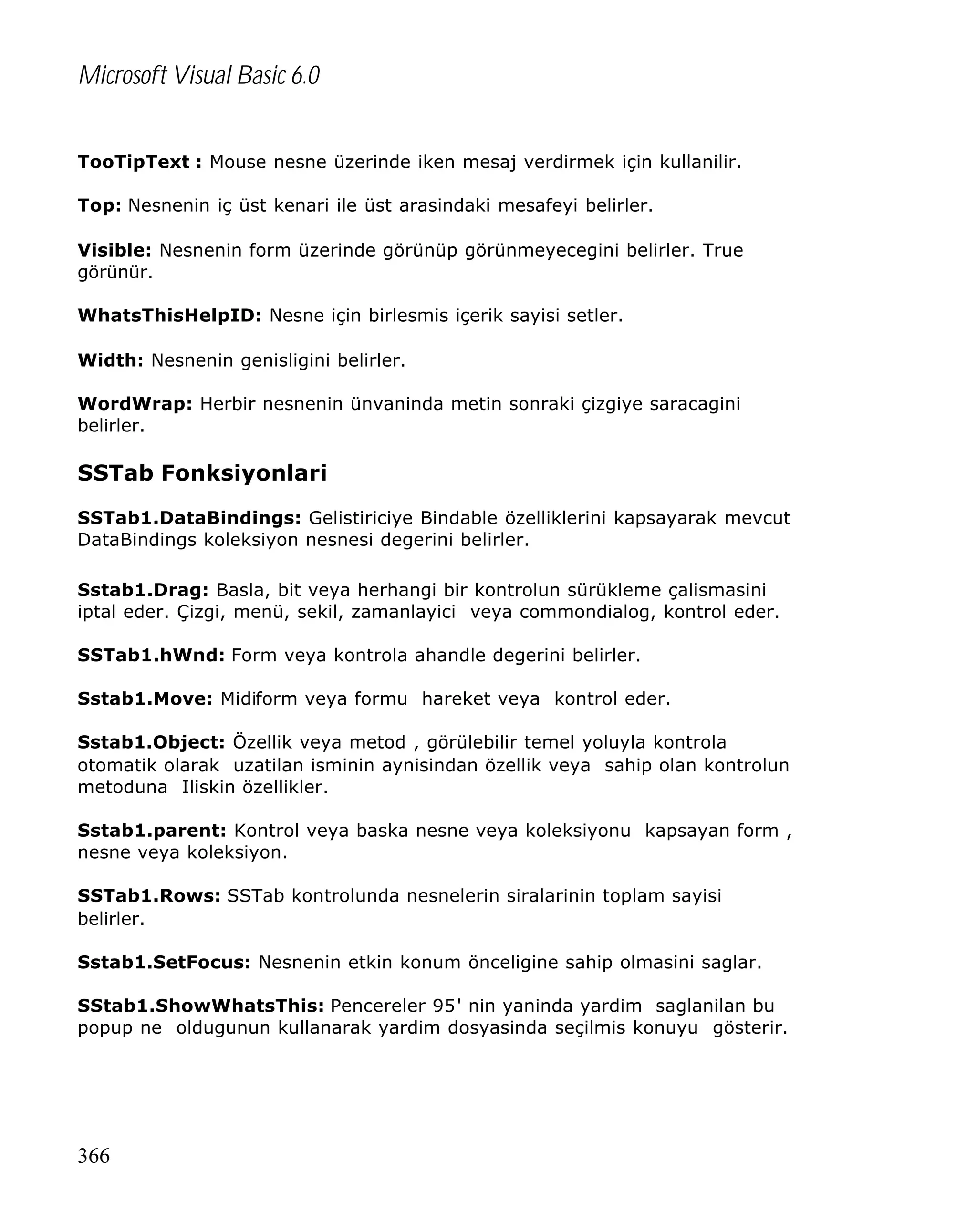 Microsoft Visual Basic 6.0
TooTipText : Mouse nesne üzerinde iken mesaj verdirmek için kullanilir.
Top: Nesnenin iç üst kenari ile üst arasindaki mesafeyi belirler.
Visible: Nesnenin form üzerinde görünüp görünmeyecegini belirler. True
görünür.
WhatsThisHelpID: Nesne için birlesmis içerik sayisi setler.
Width: Nesnenin genisligini belirler.
WordWrap: Herbir nesnenin ünvaninda metin sonraki çizgiye saracagini
belirler.

SSTab Fonksiyonlari
SSTab1.DataBindings: Gelistiriciye Bindable özelliklerini kapsayarak mevcut
DataBindings koleksiyon nesnesi degerini belirler.
Sstab1.Drag: Basla, bit veya herhangi bir kontrolun sürükleme çalismasini
iptal eder. Çizgi, menü, sekil, zamanlayici veya commondialog, kontrol eder.
SSTab1.hWnd: Form veya kontrola ahandle degerini belirler.
Sstab1.Move: Midiform veya formu hareket veya kontrol eder.
Sstab1.Object: Özellik veya metod , görülebilir temel yoluyla kontrola
otomatik olarak uzatilan isminin aynisindan özellik veya sahip olan kontrolun
metoduna Iliskin özellikler.
Sstab1.parent: Kontrol veya baska nesne veya koleksiyonu kapsayan form ,
nesne veya koleksiyon.
SSTab1.Rows: SSTab kontrolunda nesnelerin siralarinin toplam sayisi
belirler.
Sstab1.SetFocus: Nesnenin etkin konum önceligine sahip olmasini saglar.
SStab1.ShowWhatsThis: Pencereler 95' nin yaninda yardim saglanilan bu
popup ne oldugunun kullanarak yardim dosyasinda seçilmis konuyu gösterir.

366

 
