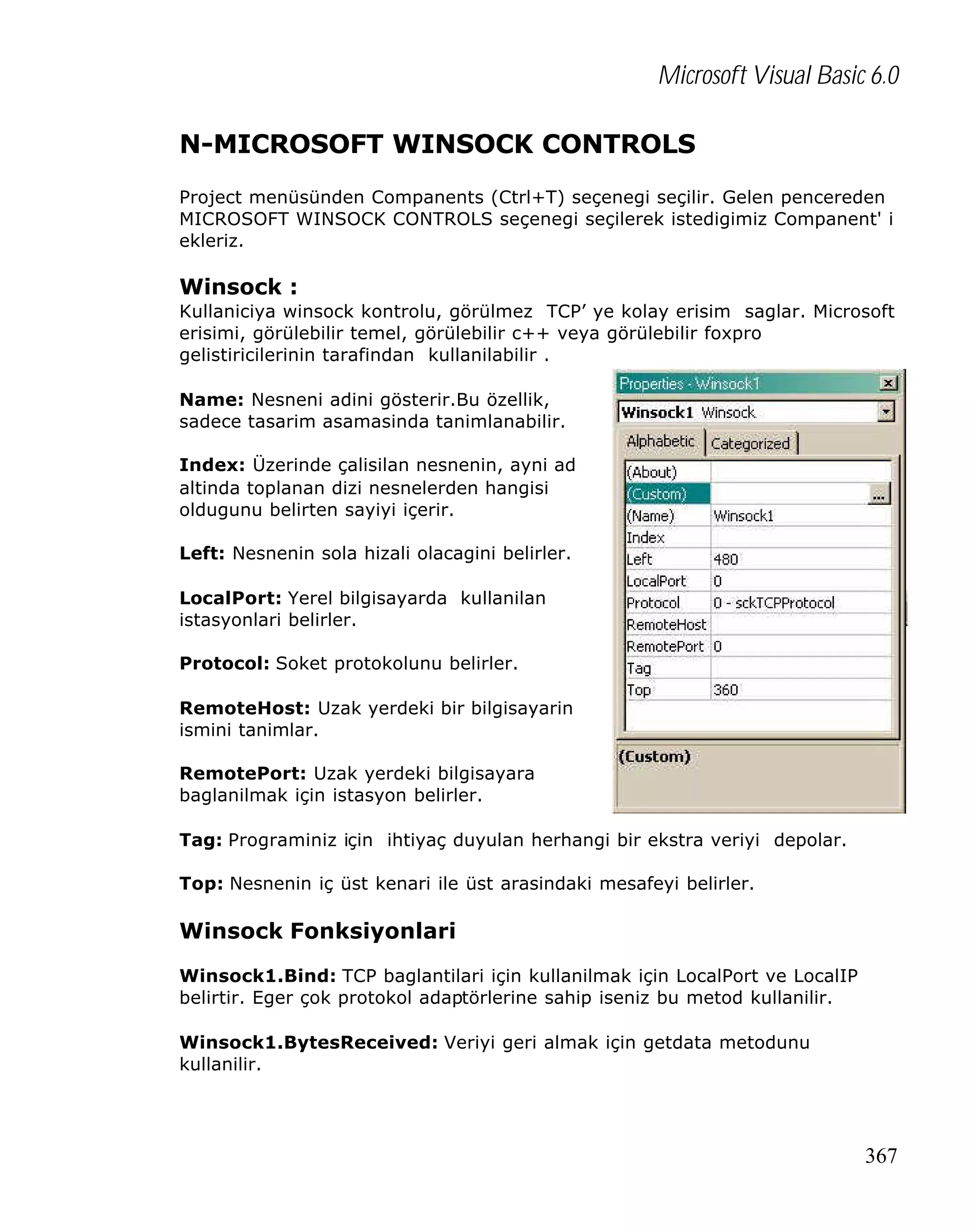 Microsoft Visual Basic 6.0
N-MICROSOFT WINSOCK CONTROLS
Project menüsünden Companents (Ctrl+T) seçenegi seçilir. Gelen pencereden
MICROSOFT WINSOCK CONTROLS seçenegi seçilerek istedigimiz Companent' i
ekleriz.

Winsock :
Kullaniciya winsock kontrolu, görülmez TCP’ ye kolay erisim saglar. Microsoft
erisimi, görülebilir temel, görülebilir c++ veya görülebilir foxpro
gelistiricilerinin tarafindan kullanilabilir .
Name: Nesneni adini gösterir.Bu özellik,
sadece tasarim asamasinda tanimlanabilir.
Index: Üzerinde çalisilan nesnenin, ayni ad
altinda toplanan dizi nesnelerden hangisi
oldugunu belirten sayiyi içerir.
Left: Nesnenin sola hizali olacagini belirler.
LocalPort: Yerel bilgisayarda kullanilan
istasyonlari belirler.
Protocol: Soket protokolunu belirler.
RemoteHost: Uzak yerdeki bir bilgisayarin
ismini tanimlar.
RemotePort: Uzak yerdeki bilgisayara
baglanilmak için istasyon belirler.
Tag: Programiniz için ihtiyaç duyulan herhangi bir ekstra veriyi depolar.
Top: Nesnenin iç üst kenari ile üst arasindaki mesafeyi belirler.

Winsock Fonksiyonlari
Winsock1.Bind: TCP baglantilari için kullanilmak için LocalPort ve LocalIP
belirtir. Eger çok protokol adaptörlerine sahip iseniz bu metod kullanilir.
Winsock1.BytesReceived: Veriyi geri almak için getdata metodunu
kullanilir.

367

 