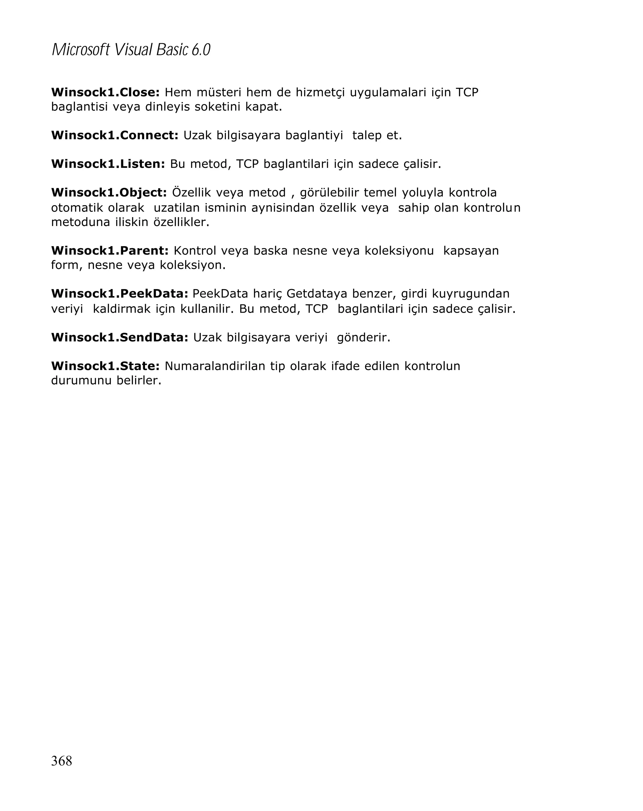 Microsoft Visual Basic 6.0
Winsock1.Close: Hem müsteri hem de hizmetçi uygulamalari için TCP
baglantisi veya dinleyis soketini kapat.
Winsock1.Connect: Uzak bilgisayara baglantiyi talep et.
Winsock1.Listen: Bu metod, TCP baglantilari için sadece çalisir.
Winsock1.Object: Özellik veya metod , görülebilir temel yoluyla kontrola
otomatik olarak uzatilan isminin aynisindan özellik veya sahip olan kontrolun
metoduna iliskin özellikler.
Winsock1.Parent: Kontrol veya baska nesne veya koleksiyonu kapsayan
form, nesne veya koleksiyon.
Winsock1.PeekData: PeekData hariç Getdataya benzer, girdi kuyrugundan
veriyi kaldirmak için kullanilir. Bu metod, TCP baglantilari için sadece çalisir.
Winsock1.SendData: Uzak bilgisayara veriyi gönderir.
Winsock1.State: Numaralandirilan tip olarak ifade edilen kontrolun
durumunu belirler.

368

 