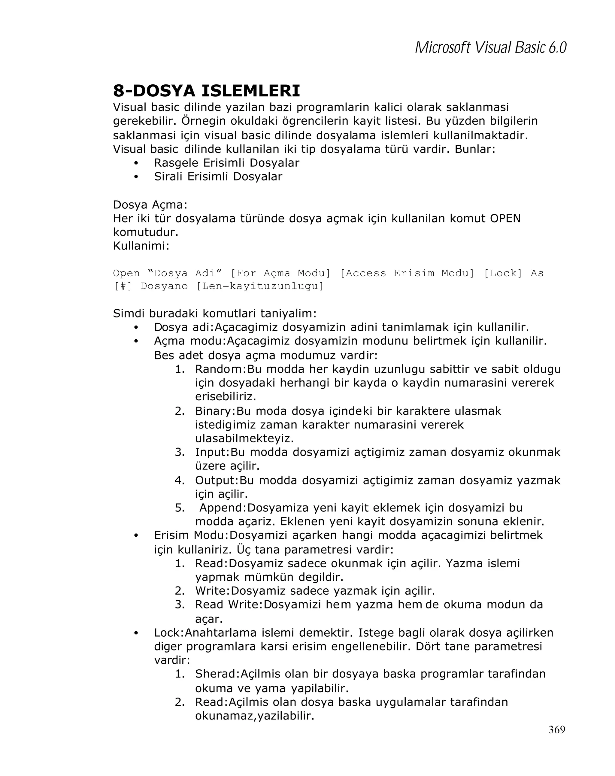 Microsoft Visual Basic 6.0
8-DOSYA ISLEMLERI

Visual basic dilinde yazilan bazi programlarin kalici olarak saklanmasi
gerekebilir. Örnegin okuldaki ögrencilerin kayit listesi. Bu yüzden bilgilerin
saklanmasi için visual basic dilinde dosyalama islemleri kullanilmaktadir.
Visual basic dilinde kullanilan iki tip dosyalama türü vardir. Bunlar:
• Rasgele Erisimli Dosyalar
• Sirali Erisimli Dosyalar
Dosya Açma:
Her iki tür dosyalama türünde dosya açmak için kullanilan komut OPEN
komutudur.
Kullanimi:
Open “Dosya Adi” [For Açma Modu] [Access Erisim Modu] [Lock] As
[#] Dosyano [Len=kayituzunlugu]
Simdi buradaki komutlari taniyalim:
• Dosya adi:Açacagimiz dosyamizin adini tanimlamak için kullanilir.
• Açma modu:Açacagimiz dosyamizin modunu belirtmek için kullanilir.
Bes adet dosya açma modumuz vardir:
1. Random:Bu modda her kaydin uzunlugu sabittir ve sabit oldugu
için dosyadaki herhangi bir kayda o kaydin numarasini vererek
erisebiliriz.
2. Binary:Bu moda dosya içindeki bir karaktere ulasmak
istedigimiz zaman karakter numarasini vererek
ulasabilmekteyiz.
3. Input:Bu modda dosyamizi açtigimiz zaman dosyamiz okunmak
üzere açilir.
4. Output:Bu modda dosyamizi açtigimiz zaman dosyamiz yazmak
için açilir.
5. Append:Dosyamiza yeni kayit eklemek için dosyamizi bu
modda açariz. Eklenen yeni kayit dosyamizin sonuna eklenir.
• Erisim Modu:Dosyamizi açarken hangi modda açacagimizi belirtmek
için kullaniriz. Üç tana parametresi vardir:
1. Read:Dosyamiz sadece okunmak için açilir. Yazma islemi
yapmak mümkün degildir.
2. Write:Dosyamiz sadece yazmak için açilir.
3. Read Write:Dosyamizi hem yazma hem de okuma modun da
açar.
• Lock:Anahtarlama islemi demektir. Istege bagli olarak dosya açilirken
diger programlara karsi erisim engellenebilir. Dört tane parametresi
vardir:
1. Sherad:Açilmis olan bir dosyaya baska programlar tarafindan
okuma ve yama yapilabilir.
2. Read:Açilmis olan dosya baska uygulamalar tarafindan
okunamaz,yazilabilir.
369

 