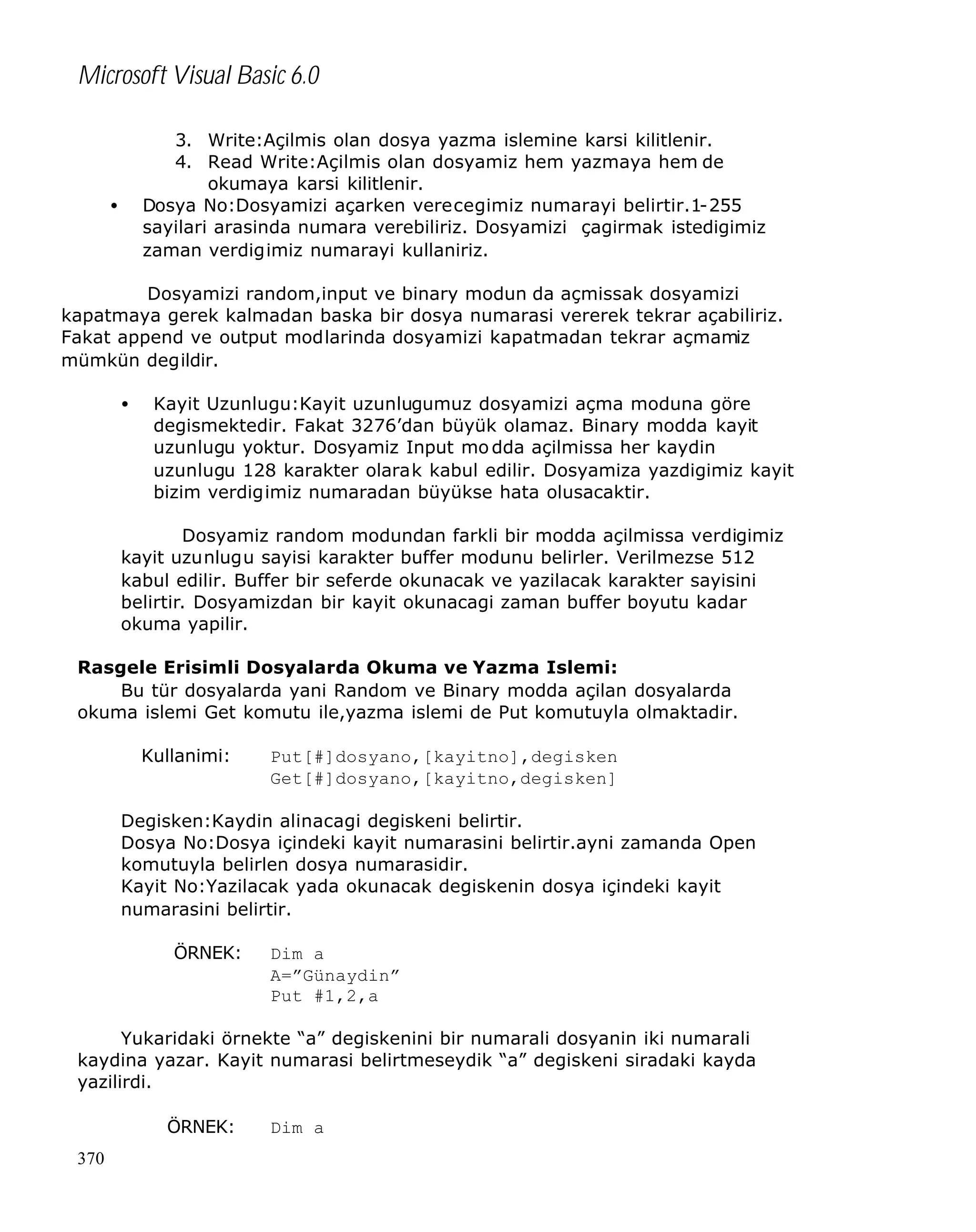 Microsoft Visual Basic 6.0
3. Write:Açilmis olan dosya yazma islemine karsi kilitlenir.
4. Read Write:Açilmis olan dosyamiz hem yazmaya hem de
okumaya karsi kilitlenir.
Dosya No:Dosyamizi açarken verecegimiz numarayi belirtir.1-255
sayilari arasinda numara verebiliriz. Dosyamizi çagirmak istedigimiz
zaman verdigimiz numarayi kullaniriz.

•

Dosyamizi random,input ve binary modun da açmissak dosyamizi
kapatmaya gerek kalmadan baska bir dosya numarasi vererek tekrar açabiliriz.
Fakat append ve output modlarinda dosyamizi kapatmadan tekrar açmamiz
mümkün degildir.
•

Kayit Uzunlugu:Kayit uzunlugumuz dosyamizi açma moduna göre
degismektedir. Fakat 3276’dan büyük olamaz. Binary modda kayit
uzunlugu yoktur. Dosyamiz Input mo dda açilmissa her kaydin
uzunlugu 128 karakter olarak kabul edilir. Dosyamiza yazdigimiz kayit
bizim verdigimiz numaradan büyükse hata olusacaktir.

Dosyamiz random modundan farkli bir modda açilmissa verdigimiz
kayit uzunlugu sayisi karakter buffer modunu belirler. Verilmezse 512
kabul edilir. Buffer bir seferde okunacak ve yazilacak karakter sayisini
belirtir. Dosyamizdan bir kayit okunacagi zaman buffer boyutu kadar
okuma yapilir.
Rasgele Erisimli Dosyalarda Okuma ve Yazma Islemi:
Bu tür dosyalarda yani Random ve Binary modda açilan dosyalarda
okuma islemi Get komutu ile,yazma islemi de Put komutuyla olmaktadir.
Kullanimi:

Put[#]dosyano,[kayitno],degisken
Get[#]dosyano,[kayitno,degisken]

Degisken:Kaydin alinacagi degiskeni belirtir.
Dosya No:Dosya içindeki kayit numarasini belirtir.ayni zamanda Open
komutuyla belirlen dosya numarasidir.
Kayit No:Yazilacak yada okunacak degiskenin dosya içindeki kayit
numarasini belirtir.
ÖRNEK:

Dim a
A=”Günaydin”
Put #1,2,a

Yukaridaki örnekte “a” degiskenini bir numarali dosyanin iki numarali
kaydina yazar. Kayit numarasi belirtmeseydik “a” degiskeni siradaki kayda
yazilirdi.
ÖRNEK:
370

Dim a

 