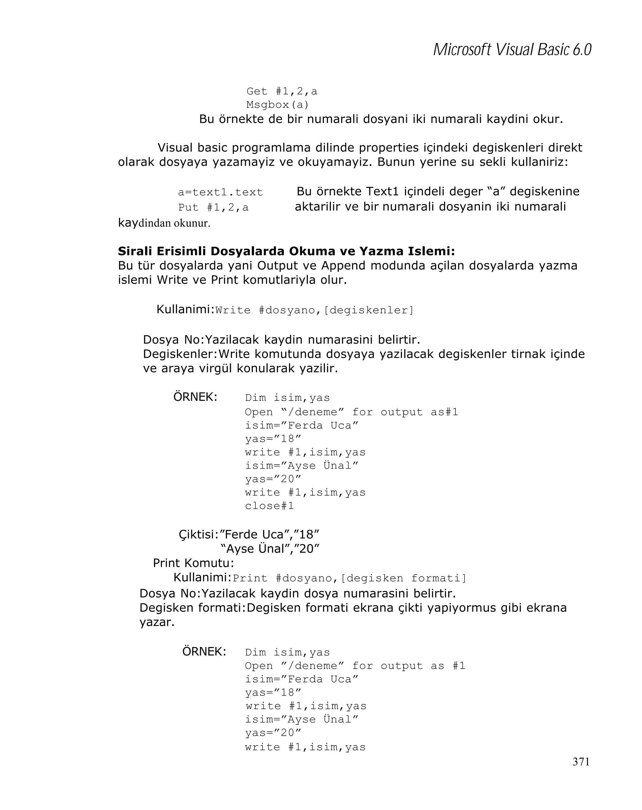 Microsoft Visual Basic 6.0
Get #1,2,a
Msgbox(a)
Bu örnekte de bir numarali dosyani iki numarali kaydini okur.
Visual basic programlama dilinde properties içindeki degiskenleri direkt
olarak dosyaya yazamayiz ve okuyamayiz. Bunun yerine su sekli kullaniriz:
a=text1.text
Put #1,2,a
kaydindan okunur.

Bu örnekte Text1 içindeli deger “a” degiskenine
aktarilir ve bir numarali dosyanin iki numarali

Sirali Erisimli Dosyalarda Okuma ve Yazma Islemi:
Bu tür dosyalarda yani Output ve Append modunda açilan dosyalarda yazma
islemi Write ve Print komutlariyla olur.
Kullanimi:Write #dosyano,[degiskenler]
Dosya No:Yazilacak kaydin numarasini belirtir.
Degiskenler:Write komutunda dosyaya yazilacak degiskenler tirnak içinde
ve araya virgül konularak yazilir.
ÖRNEK:

Dim isim,yas
Open “/deneme” for output as#1
isim=”Ferda Uca”
yas=”18”
write #1,isim,yas
isim=”Ayse Ünal”
yas=”20”
write #1,isim,yas
close#1

Çiktisi:”Ferde Uca”,”18”
“Ayse Ünal”,”20”
Print Komutu:
Kullanimi:Print #dosyano,[degisken formati]
Dosya No:Yazilacak kaydin dosya numarasini belirtir.
Degisken formati:Degisken formati ekrana çikti yapiyormus gibi ekrana
yazar.
ÖRNEK:

Dim isim,yas
Open ”/deneme” for output as #1
isim=”Ferda Uca”
yas=”18”
write #1,isim,yas
isim=”Ayse Ünal”
yas=”20”
write #1,isim,yas
371

 