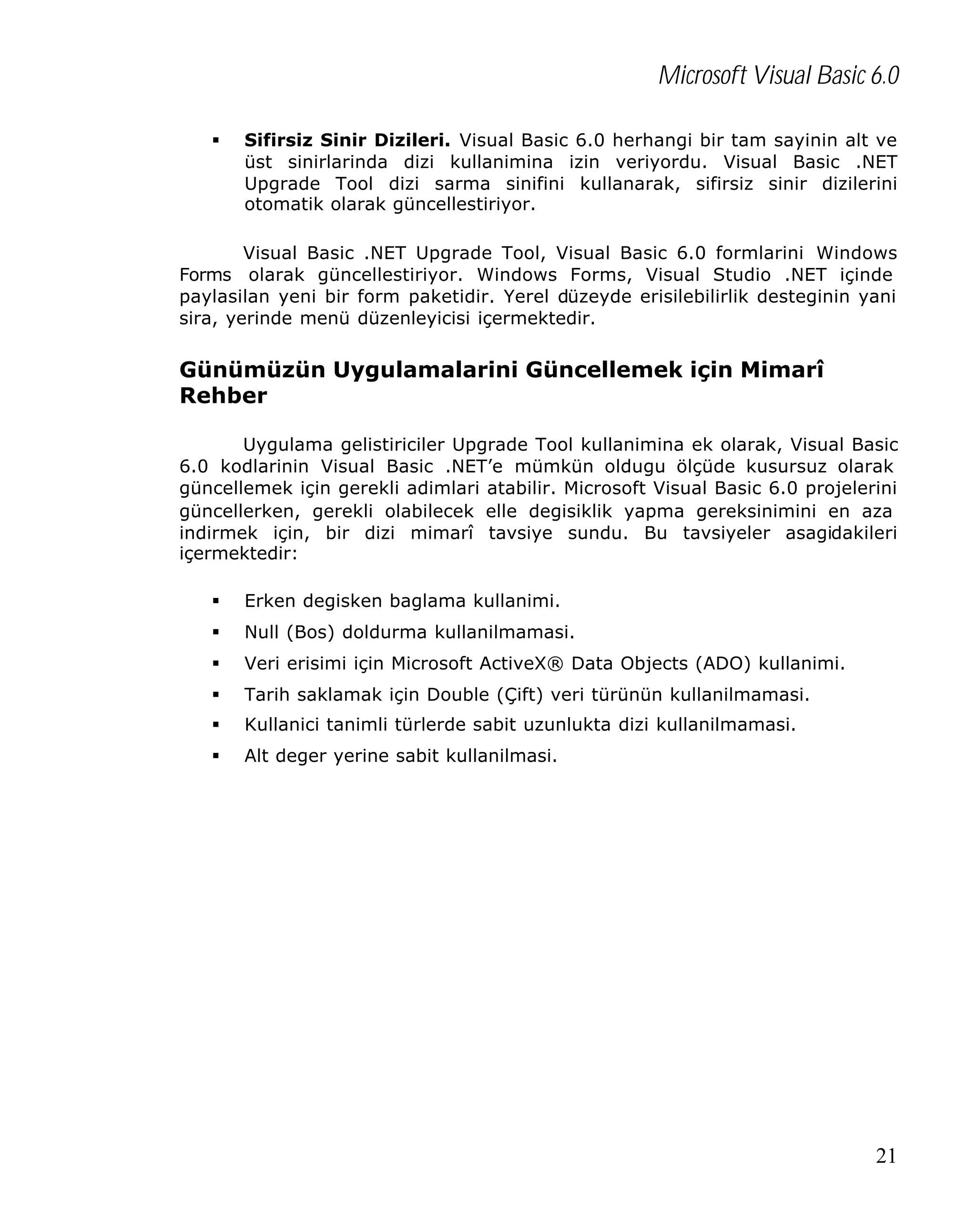 Microsoft Visual Basic 6.0
§

Sifirsiz Sinir Dizileri. Visual Basic 6.0 herhangi bir tam sayinin alt ve
üst sinirlarinda dizi kullanimina izin veriyordu. Visual Basic .NET
Upgrade Tool dizi sarma sinifini kullanarak, sifirsiz sinir dizilerini
otomatik olarak güncellestiriyor.

Visual Basic .NET Upgrade Tool, Visual Basic 6.0 formlarini Windows
Forms olarak güncellestiriyor. Windows Forms, Visual Studio .NET içinde
paylasilan yeni bir form paketidir. Yerel düzeyde erisilebilirlik desteginin yani
sira, yerinde menü düzenleyicisi içermektedir.

Günümüzün Uygulamalarini Güncellemek için Mimarî
Rehber
Uygulama gelistiriciler Upgrade Tool kullanimina ek olarak, Visual Basic
6.0 kodlarinin Visual Basic .NET’e mümkün oldugu ölçüde kusursuz olarak
güncellemek için gerekli adimlari atabilir. Microsoft Visual Basic 6.0 projelerini
güncellerken, gerekli olabilecek elle degisiklik yapma gereksinimini en aza
indirmek için, bir dizi mimarî tavsiye sundu. Bu tavsiyeler asagidakileri
içermektedir:
§

Erken degisken baglama kullanimi.

§

Null (Bos) doldurma kullanilmamasi.

§

Veri erisimi için Microsoft ActiveX® Data Objects (ADO) kullanimi.

§

Tarih saklamak için Double (Çift) veri türünün kullanilmamasi.

§

Kullanici tanimli türlerde sabit uzunlukta dizi kullanilmamasi.

§

Alt deger yerine sabit kullanilmasi.

21

 