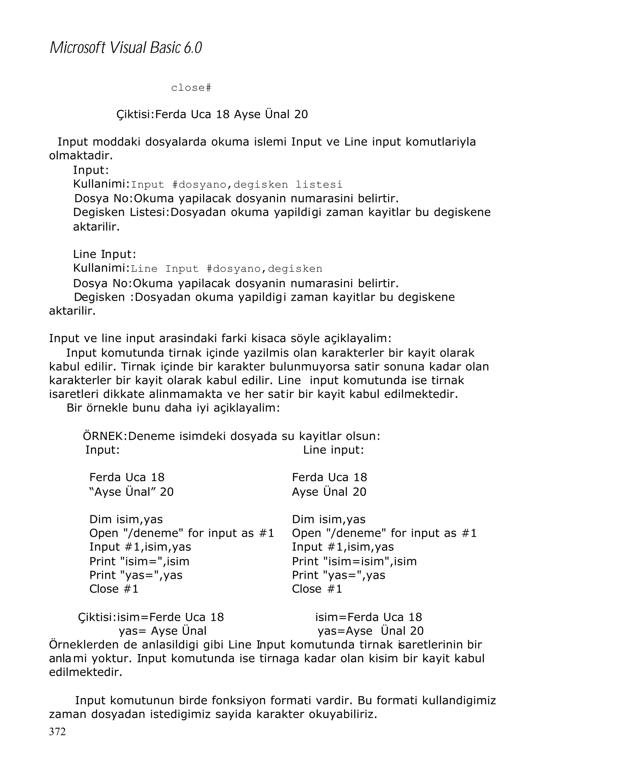 Microsoft Visual Basic 6.0
close#
Çiktisi:Ferda Uca 18 Ayse Ünal 20
Input moddaki dosyalarda okuma islemi Input ve Line input komutlariyla
olmaktadir.
Input:
Kullanimi:Input #dosyano,degisken listesi
Dosya No:Okuma yapilacak dosyanin numarasini belirtir.
Degisken Listesi:Dosyadan okuma yapildigi zaman kayitlar bu degiskene
aktarilir.
Line Input:
Kullanimi:Line Input #dosyano,degisken
Dosya No:Okuma yapilacak dosyanin numarasini belirtir.
Degisken :Dosyadan okuma yapildigi zaman kayitlar bu degiskene
aktarilir.
Input ve line input arasindaki farki kisaca söyle açiklayalim:
Input komutunda tirnak içinde yazilmis olan karakterler bir kayit olarak
kabul edilir. Tirnak içinde bir karakter bulunmuyorsa satir sonuna kadar olan
karakterler bir kayit olarak kabul edilir. Line input komutunda ise tirnak
isaretleri dikkate alinmamakta ve her satir bir kayit kabul edilmektedir.
Bir örnekle bunu daha iyi açiklayalim:
ÖRNEK:Deneme isimdeki dosyada su kayitlar olsun:
Input:
Line input:
Ferda Uca 18
“Ayse Ünal” 20

Ferda Uca 18
Ayse Ünal 20

Dim isim,yas
Open "/deneme" for input as #1
Input #1,isim,yas
Print "isim=",isim
Print "yas=",yas
Close #1

Dim isim,yas
Open "/deneme" for input as #1
Input #1,isim,yas
Print "isim=isim",isim
Print "yas=",yas
Close #1

Çiktisi:isim=Ferde Uca 18
isim=Ferda Uca 18
yas= Ayse Ünal
yas=Ayse Ünal 20
Örneklerden de anlasildigi gibi Line Input komutunda tirnak isaretlerinin bir
anla mi yoktur. Input komutunda ise tirnaga kadar olan kisim bir kayit kabul
edilmektedir.
Input komutunun birde fonksiyon formati vardir. Bu formati kullandigimiz
zaman dosyadan istedigimiz sayida karakter okuyabiliriz.
372

 