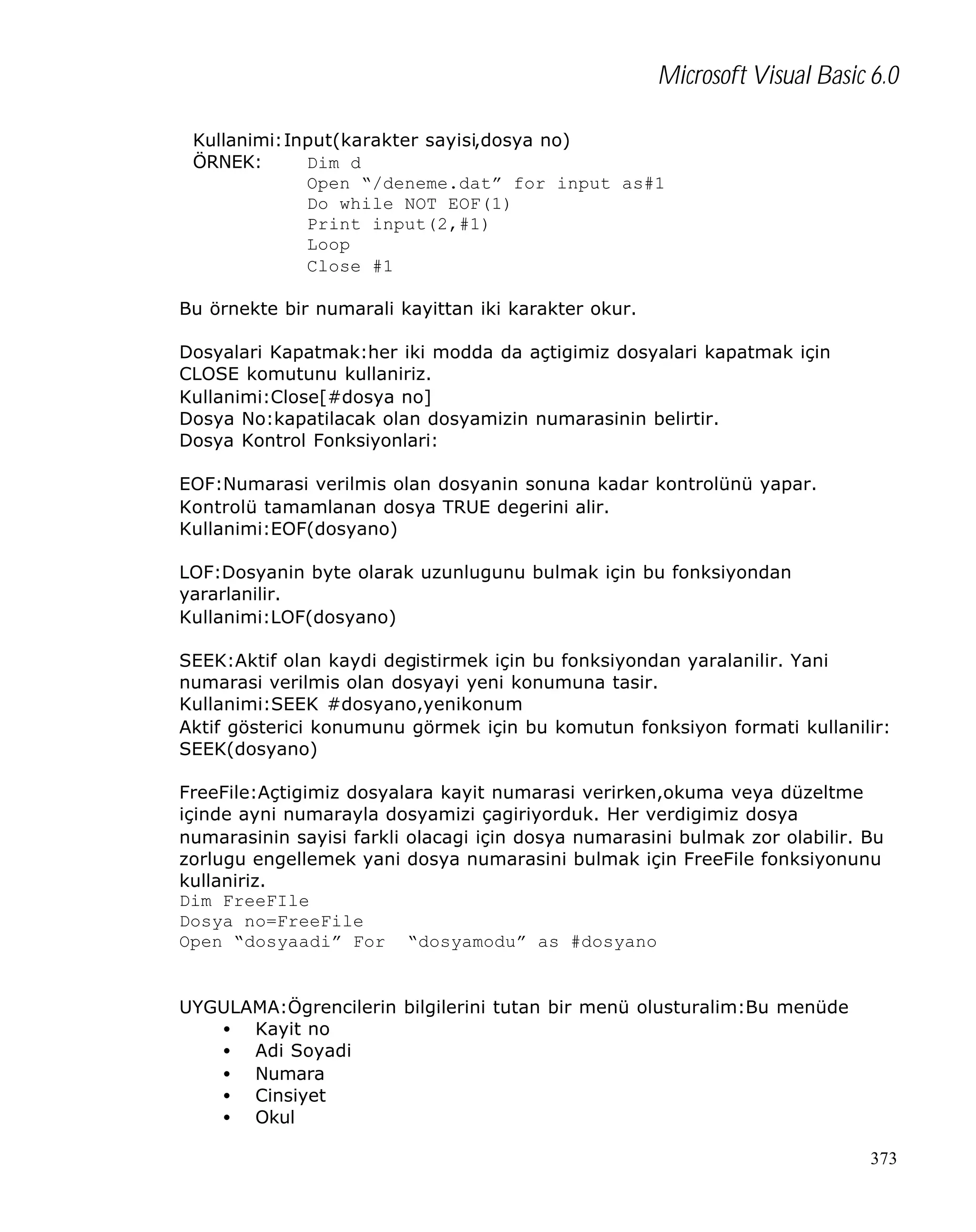 Microsoft Visual Basic 6.0
Kullanimi:Input(karakter sayisi,dosya no)
ÖRNEK:
Dim d
Open “/deneme.dat” for input as#1
Do while NOT EOF(1)
Print input(2,#1)
Loop
Close #1
Bu örnekte bir numarali kayittan iki karakter okur.
Dosyalari Kapatmak:her iki modda da açtigimiz dosyalari kapatmak için
CLOSE komutunu kullaniriz.
Kullanimi:Close[#dosya no]
Dosya No:kapatilacak olan dosyamizin numarasinin belirtir.
Dosya Kontrol Fonksiyonlari:
EOF:Numarasi verilmis olan dosyanin sonuna kadar kontrolünü yapar.
Kontrolü tamamlanan dosya TRUE degerini alir.
Kullanimi:EOF(dosyano)
LOF:Dosyanin byte olarak uzunlugunu bulmak için bu fonksiyondan
yararlanilir.
Kullanimi:LOF(dosyano)
SEEK:Aktif olan kaydi degistirmek için bu fonksiyondan yaralanilir. Yani
numarasi verilmis olan dosyayi yeni konumuna tasir.
Kullanimi:SEEK #dosyano,yenikonum
Aktif gösterici konumunu görmek için bu komutun fonksiyon formati kullanilir:
SEEK(dosyano)
FreeFile:Açtigimiz dosyalara kayit numarasi verirken,okuma veya düzeltme
içinde ayni numarayla dosyamizi çagiriyorduk. Her verdigimiz dosya
numarasinin sayisi farkli olacagi için dosya numarasini bulmak zor olabilir. Bu
zorlugu engellemek yani dosya numarasini bulmak için FreeFile fonksiyonunu
kullaniriz.
Dim FreeFIle
Dosya no=FreeFile
Open “dosyaadi” For “dosyamodu” as #dosyano

UYGULAMA:Ögrencilerin bilgilerini tutan bir menü olusturalim:Bu menüde
• Kayit no
• Adi Soyadi
• Numara
• Cinsiyet
• Okul
373

 