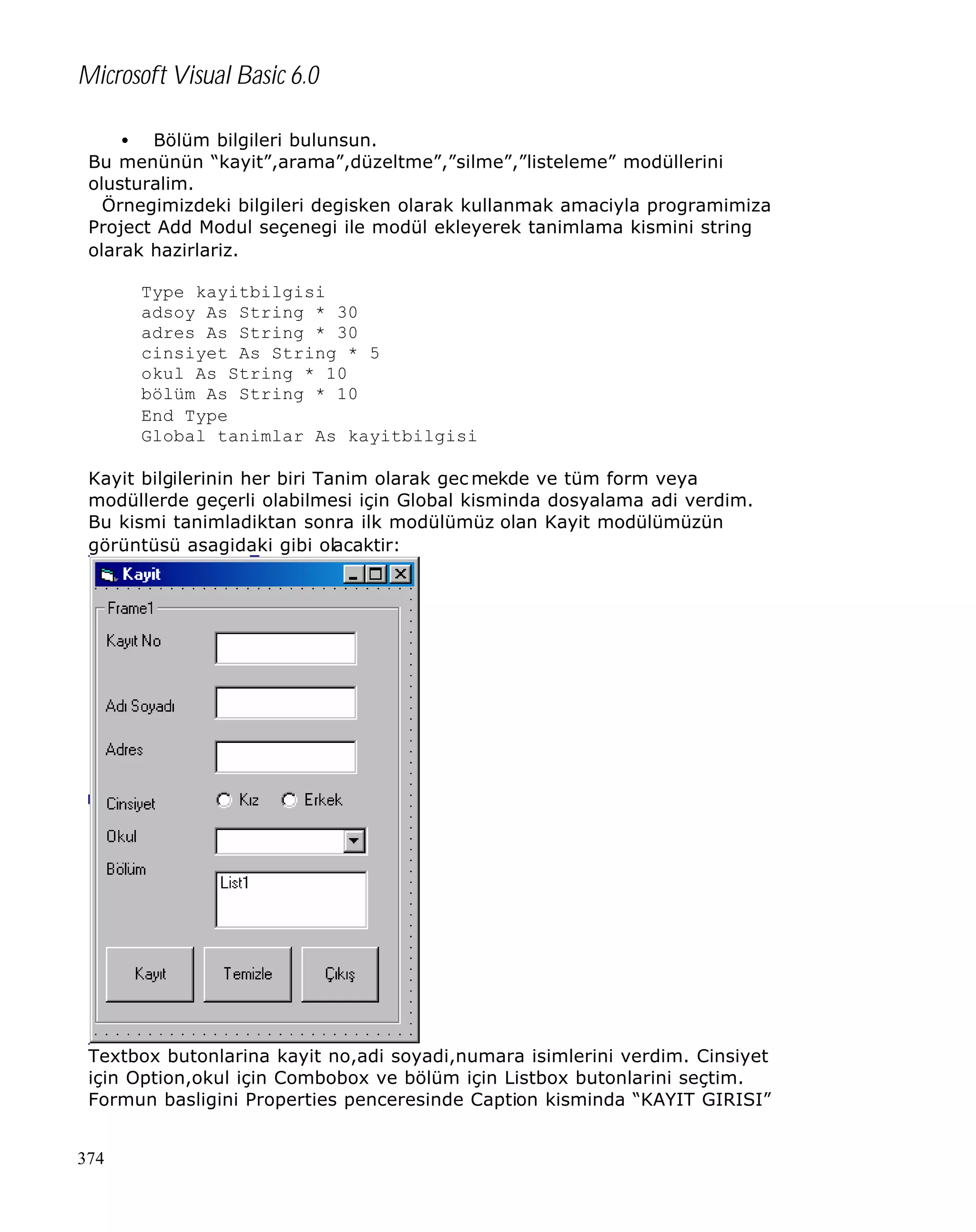 Microsoft Visual Basic 6.0
• Bölüm bilgileri bulunsun.
Bu menünün “kayit”,arama”,düzeltme”,”silme”,”listeleme” modüllerini
olusturalim.
Örnegimizdeki bilgileri degisken olarak kullanmak amaciyla programimiza
Project Add Modul seçenegi ile modül ekleyerek tanimlama kismini string
olarak hazirlariz.
Type kayitbilgisi
adsoy As String * 30
adres As String * 30
cinsiyet As String * 5
okul As String * 10
bölüm As String * 10
End Type
Global tanimlar As kayitbilgisi
Kayit bilgilerinin her biri Tanim olarak gec mekde ve tüm form veya
modüllerde geçerli olabilmesi için Global kisminda dosyalama adi verdim.
Bu kismi tanimladiktan sonra ilk modülümüz olan Kayit modülümüzün
görüntüsü asagidaki gibi olacaktir:

Textbox butonlarina kayit no,adi soyadi,numara isimlerini verdim. Cinsiyet
için Option,okul için Combobox ve bölüm için Listbox butonlarini seçtim.
Formun basligini Properties penceresinde Caption kisminda “KAYIT GIRISI”
374

 