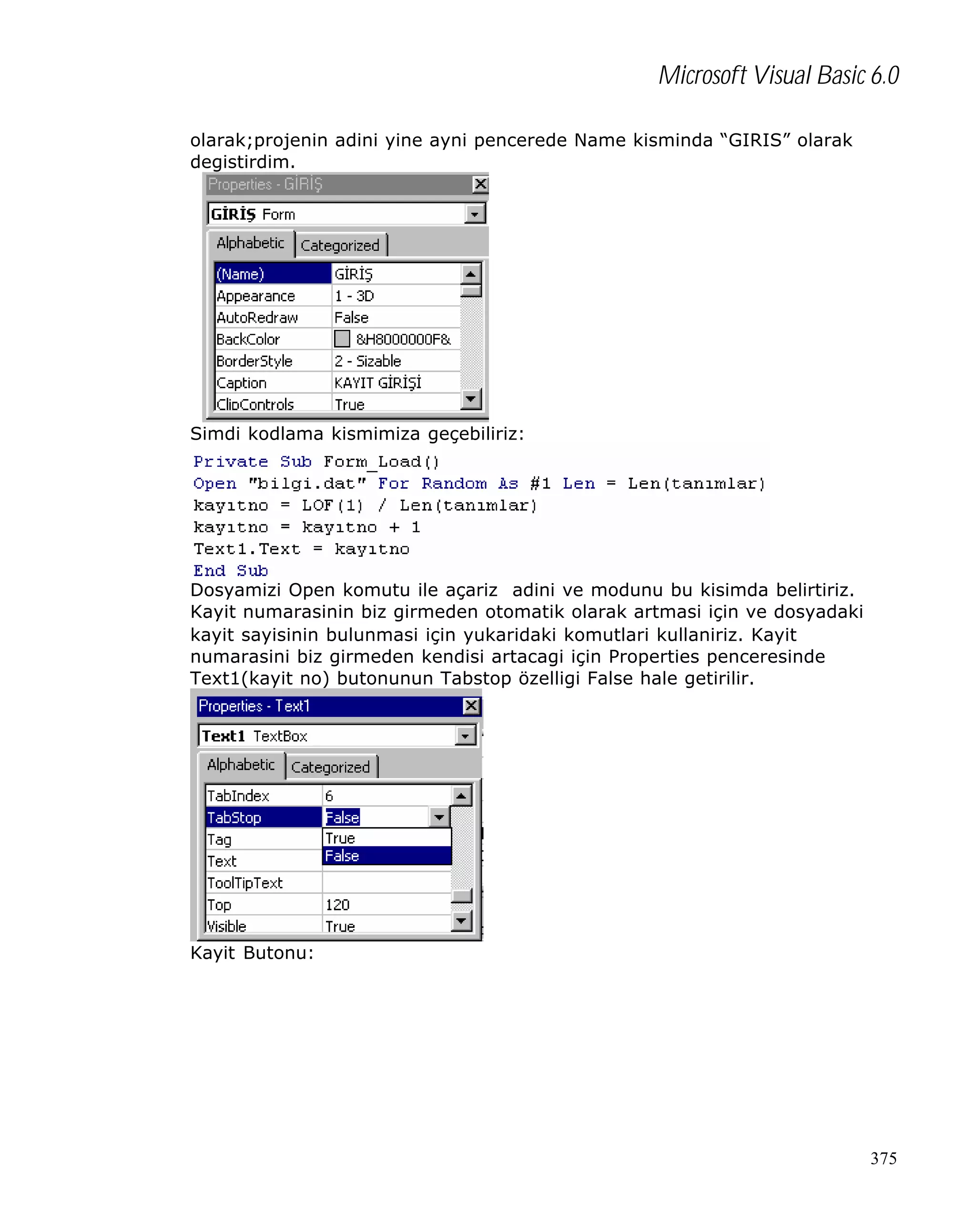 Microsoft Visual Basic 6.0
olarak;projenin adini yine ayni pencerede Name kisminda “GIRIS” olarak
degistirdim.

Simdi kodlama kismimiza geçebiliriz:

Dosyamizi Open komutu ile açariz adini ve modunu bu kisimda belirtiriz.
Kayit numarasinin biz girmeden otomatik olarak artmasi için ve dosyadaki
kayit sayisinin bulunmasi için yukaridaki komutlari kullaniriz. Kayit
numarasini biz girmeden kendisi artacagi için Properties penceresinde
Text1(kayit no) butonunun Tabstop özelligi False hale getirilir.

Kayit Butonu:

375

 